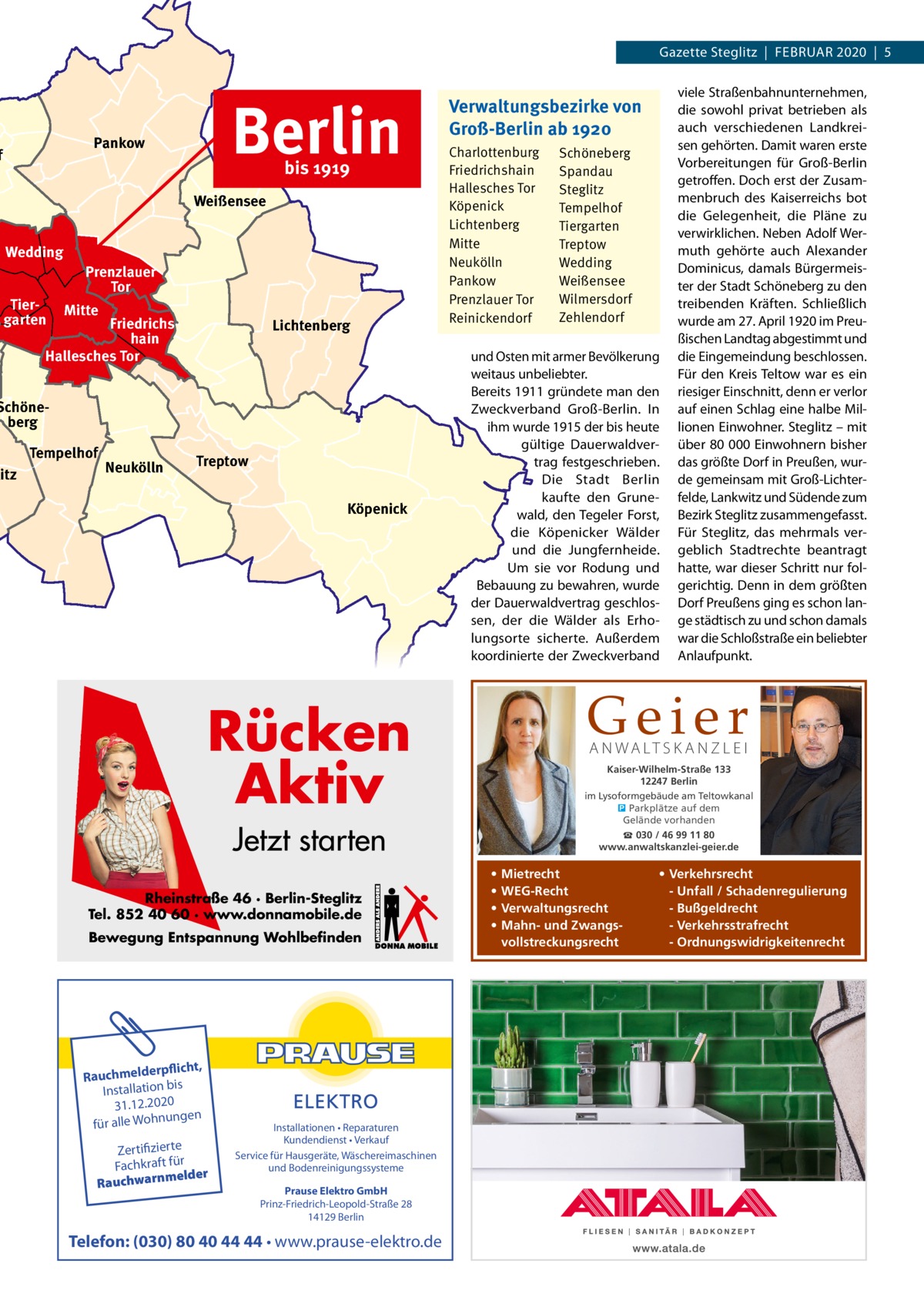 Gazette Steglitz  |  Februar 2020  |  5  Berlin  Pankow  f  bis 1919  Weißensee Wedding Tiergarten  Prenzlauer Tor Mitte  Friedrichshain Hallesches Tor  Lichtenberg  Schöneberg  litz  Tempelhof  Neukölln  Treptow Köpenick  Verwaltungsbezirke von Groß-Berlin ab 1920 Charlottenburg Friedrichshain Hallesches Tor Köpenick Lichtenberg Mitte Neukölln Pankow Prenzlauer Tor Reinickendorf  und Osten mit armer bevölkerung weitaus unbeliebter. bereits 1911 gründete man den Zweckverband Groß-berlin. In ihm wurde 1915 der bis heute gültige Dauerwaldvertrag festgeschrieben. Die Stadt berlin kaufte den Grunewald, den Tegeler Forst, die Köpenicker Wälder und die Jungfernheide. um sie vor rodung und bebauung zu bewahren, wurde der Dauerwaldvertrag geschlossen, der die Wälder als erholungsorte sicherte. außerdem koordinierte der Zweckverband  Geier  Rücken Aktiv  A N WA LT S K A N Z L E I  Kaiser-Wilhelm-Straße 133 12247 Berlin im Lysoformgebäude am Teltowkanal � Parkplätze auf dem Gelände vorhanden  Jetzt starten Rheinstraße 46 · Berlin-Steglitz Tel. 852 40 60 · www.donnamobile.de Bewegung Entspannung Wohlbefinden  rpflicht, Rauchmelde n bis tio la Instal 31.12.2020 ngen für alle Wohnu  Zertifizierte Fachkraft für melder Rauchwarn  Installationen • Reparaturen Kundendienst • Verkauf Service für Hausgeräte, Wäschereimaschinen und Bodenreinigungssysteme Prause Elektro GmbH Prinz-Friedrich-Leopold-Straße 28 14129 Berlin  Telefon: (030) 80 40 44 44 • www.prause-elektro.de  Schöneberg Spandau Steglitz Tempelhof Tiergarten Treptow Wedding Weißensee Wilmersdorf Zehlendorf  viele Straßenbahnunternehmen, die sowohl privat betrieben als auch verschiedenen Landkreisen gehörten. Damit waren erste Vorbereitungen für Groß-berlin getroffen. Doch erst der Zusammenbruch des Kaiserreichs bot die Gelegenheit, die Pläne zu verwirklichen. Neben adolf Wermuth gehörte auch alexander Dominicus, damals bürgermeister der Stadt Schöneberg zu den treibenden Kräften. Schließlich wurde am 27. april 1920 im Preußischen Landtag abgestimmt und die eingemeindung beschlossen. Für den Kreis Teltow war es ein riesiger einschnitt, denn er verlor auf einen Schlag eine halbe Millionen einwohner. Steglitz – mit über 80 000 einwohnern bisher das größte Dorf in Preußen, wurde gemeinsam mit Groß-Lichterfelde, Lankwitz und Südende zum bezirk Steglitz zusammengefasst. Für Steglitz, das mehrmals vergeblich Stadtrechte beantragt hatte, war dieser Schritt nur folgerichtig. Denn in dem größten Dorf Preußens ging es schon lange städtisch zu und schon damals war die Schloßstraße ein beliebter anlaufpunkt.  ☎ 030 / 46 99 11 80 www.anwaltskanzlei-geier.de  • • • •  Mietrecht WEG-Recht Verwaltungsrecht Mahn- und Zwangsvollstreckungsrecht  • Verkehrsrecht - Unfall / Schadenregulierung - Bußgeldrecht - Verkehrsstrafrecht - Ordnungswidrigkeitenrecht