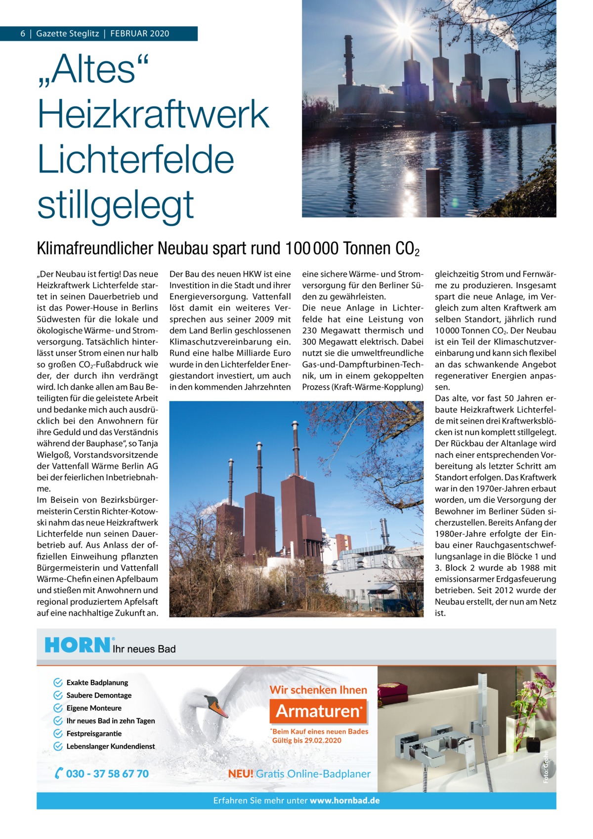 6  |  Gazette Steglitz  |  Februar 2020  „Altes“ Heizkraftwerk Lichterfelde stillgelegt Klimafreundlicher Neubau spart rund 100 000 Tonnen CO2 „Der Neubau ist fertig! Das neue Heizkraftwerk Lichterfelde startet in seinen Dauerbetrieb und ist das Power-House in berlins Südwesten für die lokale und ökologische Wärme- und Stromversorgung. Tatsächlich hinterlässt unser Strom einen nur halb so großen CO2-Fußabdruck wie der, der durch ihn verdrängt wird. Ich danke allen am bau beteiligten für die geleistete arbeit und bedanke mich auch ausdrücklich bei den anwohnern für ihre Geduld und das Verständnis während der bauphase“, so Tanja Wielgoß, Vorstandsvorsitzende der Vattenfall Wärme berlin aG bei der feierlichen Inbetriebnahme. Im beisein von bezirksbürgermeisterin Cerstin richter-Kotowski nahm das neue Heizkraftwerk Lichterfelde nun seinen Dauerbetrieb auf. aus anlass der offiziellen einweihung pflanzten bürgermeisterin und Vattenfall Wärme-Chefin einen apfelbaum und stießen mit anwohnern und regional produziertem apfelsaft auf eine nachhaltige Zukunft an.  Der bau des neuen HKW ist eine Investition in die Stadt und ihrer energieversorgung. Vattenfall löst damit ein weiteres Versprechen aus seiner 2009 mit dem Land berlin geschlossenen Klimaschutzvereinbarung ein. rund eine halbe Milliarde euro wurde in den Lichterfelder energiestandort investiert, um auch in den kommenden Jahrzehnten  eine sichere Wärme- und Stromversorgung für den berliner Süden zu gewährleisten. Die neue anlage in Lichterfelde hat eine Leistung von 230  Megawatt thermisch und 300 Megawatt elektrisch. Dabei nutzt sie die umweltfreundliche Gas-und-Dampfturbinen-Technik, um in einem gekoppelten Prozess (Kraft-Wärme-Kopplung)  gleichzeitig Strom und Fernwärme zu produzieren. Insgesamt spart die neue anlage, im Vergleich zum alten Kraftwerk am selben Standort, jährlich rund 10 000 Tonnen CO2. Der Neubau ist ein Teil der Klimaschutzvereinbarung und kann sich flexibel an das schwankende angebot regenerativer energien anpassen. Das alte, vor fast 50  Jahren erbaute Heizkraftwerk Lichterfelde mit seinen drei Kraftwerksblöcken ist nun komplett stillgelegt. Der rückbau der altanlage wird nach einer entsprechenden Vorbereitung als letzter Schritt am Standort erfolgen. Das Kraftwerk war in den 1970er-Jahren erbaut worden, um die Versorgung der bewohner im berliner Süden sicherzustellen. bereits anfang der 1980er-Jahre erfolgte der einbau einer rauchgasentschweflungsanlage in die blöcke 1 und 3. block  2 wurde ab 1988 mit emissionsarmer erdgasfeuerung betrieben. Seit 2012 wurde der Neubau erstellt, der nun am Netz ist.