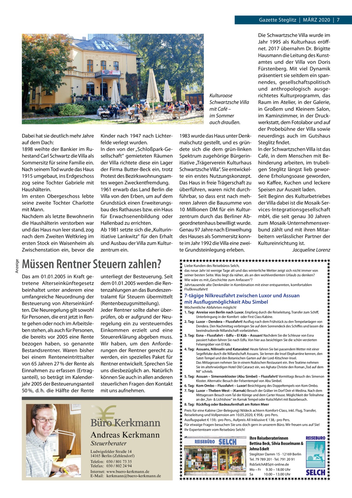 Gazette Steglitz  |  März 2020  |  7  Kulturoase Schwartzsche Villa mit Café – im Sommer auch draußen.  Anzeige  Dabei hat sie deutlich mehr Jahre auf dem Dach: 1898 weihte der Bankier im Ruhestand Carl Schwartz die Villa als Sommersitz für seine Familie ein. Nach seinem Tod wurde das Haus 1915 umgebaut, ins Erdgeschoss zog seine Tochter Gabriele mit Haushälterin. Im ersten Obergeschoss lebte seine zweite Tochter Charlotte mit Mann. Nachdem als letzte Bewohnerin die Haushälterin verstorben war und das Haus nun leer stand, zog nach dem Zweiten Weltkrieg im ersten Stock ein Waisenheim als Zwischenstation ein, bevor die  Kinder nach 1947 nach Lichterfelde verlegt wurden. In den von der „Schloßpark-Gesellschaft“ gemieteten Räumen der Villa richtete diese ein Lager der Firma Butter-Beck ein, trotz Protest des Bezirkswohnungsamtes wegen Zweckentfremdung. 1961 erwarb das Land Berlin die Villa von den Erben, um auf dem Grundstück einen Erweiterungsbau des Rathauses bzw. ein Haus für Erwachsenenbildung oder Hallenbad zu errichten. Ab 1981 setzte sich die „Kulturinitiative Lankwitz“ für den Erhalt und Ausbau der Villa zum Kulturzentrum ein.  Müssen Rentner Steuern zahlen? Das am 01.01.2005 in Kraft getretene Alterseinkünftegesetz beinhaltet unter anderem eine umfangreiche Neuordnung der Besteuerung von Alterseinkünften. Die Neuregelung gilt sowohl für Personen, die erst jetzt in Rente gehen oder noch im Arbeitsleben stehen, als auch für Personen, die bereits vor 2005 eine Rente bezogen haben, so genannte Bestandsrentner. Waren bisher bei einem Renteneintrittsalter von 65 Jahren 27 % der Rente als Einnahmen zu erfassen (Ertragsanteil), so beträgt im Kalenderjahr 2005 der Besteuerungsanteil 50 %, d. h. die Hälfte der Rente  unterliegt der Besteuerung. Seit dem 01.01.2005 werden die Rentenzahlungen an das Bundeszentralamt für Steuern übermittelt (Rentenbezugsmitteilung). Jeder Rentner sollte daher überprüfen, ob er aufgrund der Neuregelung ein zu versteuerndes Einkommen erzielt und eine Steuererklärung abgeben muss. Wir haben, um den Anforderungen der Rentner gerecht zu werden, ein spezielles Paket für Rentner entwickelt. Sprechen Sie uns diesbezüglich an. Natürlich können Sie auch in allen anderen steuerlichen Fragen den Kontakt mit uns aufnehmen.  Andreas Kerkmann Steuerberater  Foto: Denis Junker / Fotolia  Ludwigsfelder Straße 14 14165 Berlin (Zehlendorf) Telefon: 030 / 801 73 35 Telefax: 030 / 802 24 94 Internet: www.buero-kerkmann.de E-Mail: kerkmann@buero-kerkmann.de Mandantenportal https://buero-kerkmann.portalbereich.de  1983 wurde das Haus unter Denkmalschutz gestellt, und es gründete sich die dem grün-linken Spektrum zugehörige Bürgerinitiative „Trägerverein Kulturhaus Schwartzsche Villa“. Sie entwickelte ein erstes Nutzungskonzept. Das Haus in freie Trägerschaft zu überführen, waren nicht durchführbar, so dass erst nach mehreren Jahren die Bausumme von 10 Millionen DM für ein Kulturzentrum durch das Berliner Abgeordnetenhaus bewilligt wurde. Genau 97 Jahre nach Einweihung des Hauses als Sommersitz konnte im Jahr 1992 die Villa eine zweite Grundsteinlegung erleben.  Die Schwartzsche Villa wurde im Jahr 1995 als Kulturhaus eröffnet. 2017 übernahm Dr. Brigitte Hausmann die Leitung des Kunstamtes und der Villa von Doris Fürstenberg. Mit viel Dynamik präsentiert sie seitdem ein spannendes, gesellschaftspolitisch und anthropologisch ausgerichtetes Kulturprogramm, das Raum im Atelier, in der Galerie, in Großem und Kleinem Salon, im Kaminzimmer, in der Druckwerkstatt, dem Fotolabor und auf der Probebühne der Villa sowie neuerdings auch im Gutshaus Steglitz findet. In der Schwartzschen Villa ist das Café, in dem Menschen mit Behinderung arbeiten, im trubeligen Steglitz längst lieb gewordene Erholungsoase geworden, wo Kaffee, Kuchen und leckere Speisen zur Auszeit laden. Seit Beginn des Kulturbetriebes der Villa dabei ist die Mosaik-Services-Integrationsgesellschaft mbH, die seit genau 30  Jahren zum Mosaik-Unternehmensverbund zählt und mit ihren Mitarbeitern verlässlicher Partner der Kultureinrichtung ist. � Jacqueline Lorenz  Liebe Kunden des Reisebüros Selch, das neue Jahr ist wenige Tage alt und das winterliche Wetter zeigt sich nicht immer von seiner besten Seite. Was liegt da näher, als an den wohlverdienten Urlaub zu denken? Wie wäre es mit „Geschichte zum Anfassen“? Jahrtausende alte Denkmäler in Kombination mit einer entspannten, komfortablen Flußkreuzfahrt!  7-tägige Nilkreuzfahrt zwischen Luxor und Assuan mit Ausflugsmöglichkeit Abu Simbel Wöchentliche Abfahrten möglich! 1. Tag: Anreise von Berlin nach Luxor. Empfang durch die Reiseleitung, Transfer zum Schiff, Unterbringung in der Komfort- oder First Class Kabine. 2. Tag: Luxor – Dendera – Flussfahrt! Ausflug nach dem Frühstück zu den Tempelanlagen von Dendera. Den Nachmittag verbringen Sie auf dem Sonnendeck des Schiffes und lassen die beeindruckende Nillandschaft vorbeiziehen. 3. Tag: Esna – Flussfahrt – Edfu – El Käb – Assuan! Nachdem Sie die Schleuse von Esna passiert haben fahren Sie nach Edfu. Von hier aus besichtigen Sie die schön verzierten Felsengräber von El Käb. 4. Tag: Assuans, Nilinseln und Katarakte! Heute fahren Sie bei passendem Wetter mit einer Segelfeluke durch die Nillandschaft Assuans. Sie lernen die Insel Elephantine kennen, den Satet-Tempel und den Botanischen Garten auf der Lord-Kitschner-Insel. Das Mittagessen nehmen Sie in einem Nubischen Restaurant ein. Ihre Teatime nehmen Sie im altehrwürdigen Hotel Old Cataract ein, wo Aghata Christie den Roman „Tod auf dem Nil“ schrieb. 5. Tag: Assuan – Simenonkloster (Abu Simbel) – Flussfahrt! Vormittags Besuch des Simenon Kloster. Alternativ: Besuch der Felsentempel von Abu Simbel. 6. Tag: Kom Ombo – Flussfahrt – Luxor! Besichtigung des Doppeltempels von Kom Ombo. 7. Tag: Luxor – Theben-West – (Karnak) Besuch der Gräber im Dorf Deir el-Medina. Nach dem Mittagessen Besuch vom Tal der Könige und dem Carter House. Möglichkeit der Teilnahme an der „Ton- & Lichtshow“ im Karnak Tempel oder Kutschfahrt mit Bazarbesuch. 8. Tag: Rückflug oder Badeaufenthalt am Roten Meer Preis für eine Kabine (2er-Belegung) Nildeck achtern Komfort-Class, inkl. Flug, Transfer, Reiseleitung und Vollpension am 10.05.2020, € 958,- pro Pers. Ausflugspaket € 159,- pro Pers., Aufpreis All Inklusive € 138,- pro Pers. Für etwaige Fragen besuchen Sie uns doch gern in unserem Büro. Wir freuen uns auf Sie! Ihr Expertenteam vom Reisebüro Selch!  Ihre Reiseberaterinnen  REISEBURO  Steglitzer Damm 15 · 12169 Berlin Tel. 79 789 201 · Tel. 791 20 91 RsbSelchABS@t-online.de Mo – Fr 9.30 – 18.00 Uhr Sa 10.00 – 13.00 Uhr  SELCH  Bettina Beck, Silvia Bosselmann & Johna Eckelt