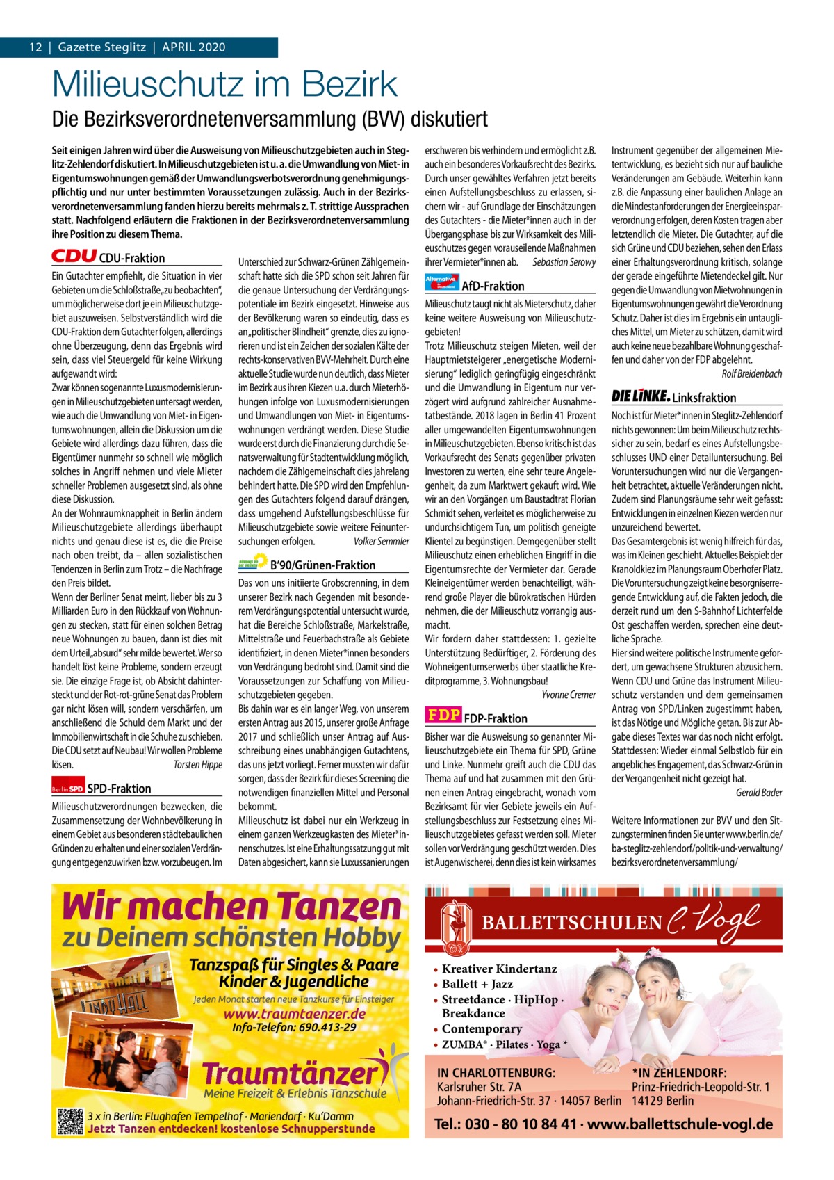 1 | Gazette Zehlendorf 12  |  Gazette Steglitz  |  April | April2020 2020  Milieuschutz im Bezirk Die Bezirksverordnetenversammlung (BVV) diskutiert Seit einigen Jahren wird über die Ausweisung von Milieuschutzgebieten auch in Steglitz-Zehlendorf diskutiert. In Milieuschutzgebieten ist u. a. die Umwandlung von Miet- in Eigentumswohnungen gemäß der Umwandlungsverbotsverordnung genehmigungspflichtig und nur unter bestimmten Voraussetzungen zulässig. Auch in der Bezirksverordnetenversammlung fanden hierzu bereits mehrmals z. T. strittige Aussprachen statt. Nachfolgend erläutern die Fraktionen in der Bezirksverordnetenversammlung ihre Position zu diesem Thema.  CDU-Fraktion Ein Gutachter empfiehlt, die Situation in vier Gebieten um die Schloßstraße„zu beobachten“, um möglicherweise dort je ein Milieuschutzgebiet auszuweisen. Selbstverständlich wird die CDU-Fraktion dem Gutachter folgen, allerdings ohne Überzeugung, denn das Ergebnis wird sein, dass viel Steuergeld für keine Wirkung aufgewandt wird: Zwar können sogenannte Luxusmodernisierungen in Milieuschutzgebieten untersagt werden, wie auch die Umwandlung von Miet- in Eigentumswohnungen, allein die Diskussion um die Gebiete wird allerdings dazu führen, dass die Eigentümer nunmehr so schnell wie möglich solches in Angriff nehmen und viele Mieter schneller Problemen ausgesetzt sind, als ohne diese Diskussion. An der Wohnraumknappheit in Berlin ändern Milieuschutzgebiete allerdings überhaupt nichts und genau diese ist es, die die Preise nach oben treibt, da – allen sozialistischen Tendenzen in Berlin zum Trotz – die Nachfrage den Preis bildet. Wenn der Berliner Senat meint, lieber bis zu 3 Milliarden Euro in den Rückkauf von Wohnungen zu stecken, statt für einen solchen Betrag neue Wohnungen zu bauen, dann ist dies mit dem Urteil„absurd“ sehr milde bewertet. Wer so handelt löst keine Probleme, sondern erzeugt sie. Die einzige Frage ist, ob Absicht dahintersteckt und der Rot-rot-grüne Senat das Problem gar nicht lösen will, sondern verschärfen, um anschließend die Schuld dem Markt und der Immobilienwirtschaft in die Schuhe zu schieben. Die CDU setzt auf Neubau! Wir wollen Probleme lösen. Torsten Hippe Berlin  SPD-Fraktion  Milieuschutzverordnungen bezwecken, die Zusammensetzung der Wohnbevölkerung in einem Gebiet aus besonderen städtebaulichen Gründen zu erhalten und einer sozialen Verdrängung entgegenzuwirken bzw. vorzubeugen. Im  Unterschied zur Schwarz-Grünen Zählgemeinschaft hatte sich die SPD schon seit Jahren für die genaue Untersuchung der Verdrängungspotentiale im Bezirk eingesetzt. Hinweise aus der Bevölkerung waren so eindeutig, dass es an „politischer Blindheit“ grenzte, dies zu ignorieren und ist ein Zeichen der sozialen Kälte der rechts-konservativen BVV-Mehrheit. Durch eine aktuelle Studie wurde nun deutlich, dass Mieter im Bezirk aus ihren Kiezen u.a. durch Mieterhöhungen infolge von Luxusmodernisierungen und Umwandlungen von Miet- in Eigentumswohnungen verdrängt werden. Diese Studie wurde erst durch die Finanzierung durch die Senatsverwaltung für Stadtentwicklung möglich, nachdem die Zählgemeinschaft dies jahrelang behindert hatte. Die SPD wird den Empfehlungen des Gutachters folgend darauf drängen, dass umgehend Aufstellungsbeschlüsse für Milieuschutzgebiete sowie weitere Feinuntersuchungen erfolgen. Volker Semmler  B‘90/Grünen-Fraktion Das von uns initiierte Grobscrenning, in dem unserer Bezirk nach Gegenden mit besonderem Verdrängungspotential untersucht wurde, hat die Bereiche Schloßstraße, Markelstraße, Mittelstraße und Feuerbachstraße als Gebiete identifiziert, in denen Mieter*innen besonders von Verdrängung bedroht sind. Damit sind die Voraussetzungen zur Schaffung von Milieuschutzgebieten gegeben. Bis dahin war es ein langer Weg, von unserem ersten Antrag aus 2015, unserer große Anfrage 2017 und schließlich unser Antrag auf Ausschreibung eines unabhängigen Gutachtens, das uns jetzt vorliegt. Ferner mussten wir dafür sorgen, dass der Bezirk für dieses Screening die notwendigen finanziellen Mittel und Personal bekommt. Milieuschutz ist dabei nur ein Werkzeug in einem ganzen Werkzeugkasten des Mieter*innenschutzes. Ist eine Erhaltungssatzung gut mit Daten abgesichert, kann sie Luxussanierungen  1.140 Zeinen pro Fraktion   Vorwort 527 CDU 1502 SpD 1128 Grüne 1276 AfD 1143 FDp 1137 linke 1150  erschweren bis verhindern und ermöglicht z.B. auch ein besonderes Vorkaufsrecht des Bezirks. Durch unser gewähltes Verfahren jetzt bereits einen Aufstellungsbeschluss zu erlassen, sichern wir - auf Grundlage der Einschätzungen des Gutachters - die Mieter*innen auch in der Übergangsphase bis zur Wirksamkeit des Milieuschutzes gegen vorauseilende Maßnahmen ihrer Vermieter*innen ab. Sebastian Serowy Alternative für  Deutschland  AfD-Fraktion  Milieuschutz taugt nicht als Mieterschutz, daher keine weitere Ausweisung von Milieuschutzgebieten! Trotz Milieuschutz steigen Mieten, weil der Hauptmietsteigerer „energetische Modernisierung“ lediglich geringfügig eingeschränkt und die Umwandlung in Eigentum nur verzögert wird aufgrund zahlreicher Ausnahmetatbestände. 2018 lagen in Berlin 41 Prozent aller umgewandelten Eigentumswohnungen in Milieuschutzgebieten. Ebenso kritisch ist das Vorkaufsrecht des Senats gegenüber privaten Investoren zu werten, eine sehr teure Angelegenheit, da zum Marktwert gekauft wird. Wie wir an den Vorgängen um Baustadtrat Florian Schmidt sehen, verleitet es möglicherweise zu undurchsichtigem Tun, um politisch geneigte Klientel zu begünstigen. Demgegenüber stellt Milieuschutz einen erheblichen Eingriff in die Eigentumsrechte der Vermieter dar. Gerade Kleineigentümer werden benachteiligt, während große Player die bürokratischen Hürden nehmen, die der Milieuschutz vorrangig ausmacht. Wir fordern daher stattdessen: 1. gezielte Unterstützung Bedürftiger, 2. Förderung des Wohneigentumserwerbs über staatliche Kreditprogramme, 3. Wohnungsbau! Yvonne Cremer  FDP-Fraktion Bisher war die Ausweisung so genannter Milieuschutzgebiete ein Thema für SPD, Grüne und Linke. Nunmehr greift auch die CDU das Thema auf und hat zusammen mit den Grünen einen Antrag eingebracht, wonach vom Bezirksamt für vier Gebiete jeweils ein Aufstellungsbeschluss zur Festsetzung eines Milieuschutzgebietes gefasst werden soll. Mieter sollen vor Verdrängung geschützt werden. Dies ist Augenwischerei, denn dies ist kein wirksames  • Kreativer Kindertanz • Ballett + Jazz • Streetdance · HipHop · Breakdance • Contemporary • ZUMBA® · Pilates · Yoga *  Instrument gegenüber der allgemeinen Mietentwicklung, es bezieht sich nur auf bauliche Veränderungen am Gebäude. Weiterhin kann z.B. die Anpassung einer baulichen Anlage an die Mindestanforderungen der Energieeinsparverordnung erfolgen, deren Kosten tragen aber letztendlich die Mieter. Die Gutachter, auf die sich Grüne und CDU beziehen, sehen den Erlass einer Erhaltungsverordnung kritisch, solange der gerade eingeführte Mietendeckel gilt. Nur gegen die Umwandlung von Mietwohnungen in Eigentumswohnungen gewährt die Verordnung Schutz. Daher ist dies im Ergebnis ein untaugliches Mittel, um Mieter zu schützen, damit wird auch keine neue bezahlbare Wohnung geschaffen und daher von der FDP abgelehnt. Rolf Breidenbach  Linksfraktion Noch ist für Mieter*innen in Steglitz-Zehlendorf nichts gewonnen: Um beim Milieuschutz rechtssicher zu sein, bedarf es eines Aufstellungsbeschlusses UND einer Detailuntersuchung. Bei Voruntersuchungen wird nur die Vergangenheit betrachtet, aktuelle Veränderungen nicht. Zudem sind Planungsräume sehr weit gefasst: Entwicklungen in einzelnen Kiezen werden nur unzureichend bewertet. Das Gesamtergebnis ist wenig hilfreich für das, was im Kleinen geschieht. Aktuelles Beispiel: der Kranoldkiez im Planungsraum Oberhofer Platz. Die Voruntersuchung zeigt keine besorgniserregende Entwicklung auf, die Fakten jedoch, die derzeit rund um den S-Bahnhof Lichterfelde Ost geschaffen werden, sprechen eine deutliche Sprache. Hier sind weitere politische Instrumente gefordert, um gewachsene Strukturen abzusichern. Wenn CDU und Grüne das Instrument Milieuschutz verstanden und dem gemeinsamen Antrag von SPD/Linken zugestimmt haben, ist das Nötige und Mögliche getan. Bis zur Abgabe dieses Textes war das noch nicht erfolgt. Stattdessen: Wieder einmal Selbstlob für ein angebliches Engagement, das Schwarz-Grün in der Vergangenheit nicht gezeigt hat. Gerald Bader Weitere Informationen zur BVV und den Sitzungsterminen finden Sie unter www.berlin.de/ ba-steglitz-zehlendorf/politik-und-verwaltung/ bezirksverordnetenversammlung/