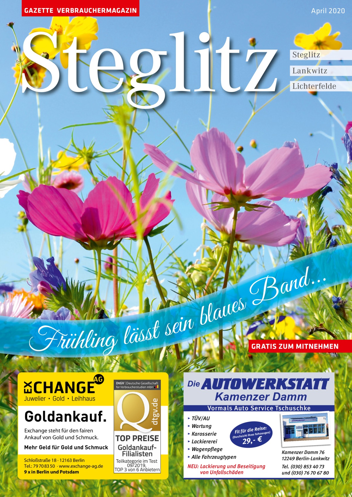 GAZETTE VERBRAUCHERMAGAZIN  Steglitz B s e u a l b n i e s t Frühling läss  April 2020  Steglitz Lankwitz Lichterfelde  . . . d an  GRATIS ZUM MITNEHMEN  Die  Goldankauf. Exchange steht für den fairen Ankauf von Gold und Schmuck. Mehr Geld für Gold und Schmuck Schloßstraße 18 · 12163 Berlin Tel.: 79 70 83 50 · www.exchange-ag.de 9 x in Berlin und Potsdam  AUTOWERKSTATT Kamenzer Damm  Vormals Auto Service Tschuschke ▸ TÜV/AU ▸ Wartung Reise: Fit für die es) Fahrzeug s ▸ Karosserie re Ih t ch (Durchsi ▸ Lackiererei 29,- € ▸ Wagenpflege ▸ Alle Fahrzeugtypen  Kamenzer Damm 76 12249 Berlin-Lankwitz  NEU: Lackierung und Beseitigung von Unfallschäden  Tel. (030) 853 40 73 und (030) 76 70 67 80