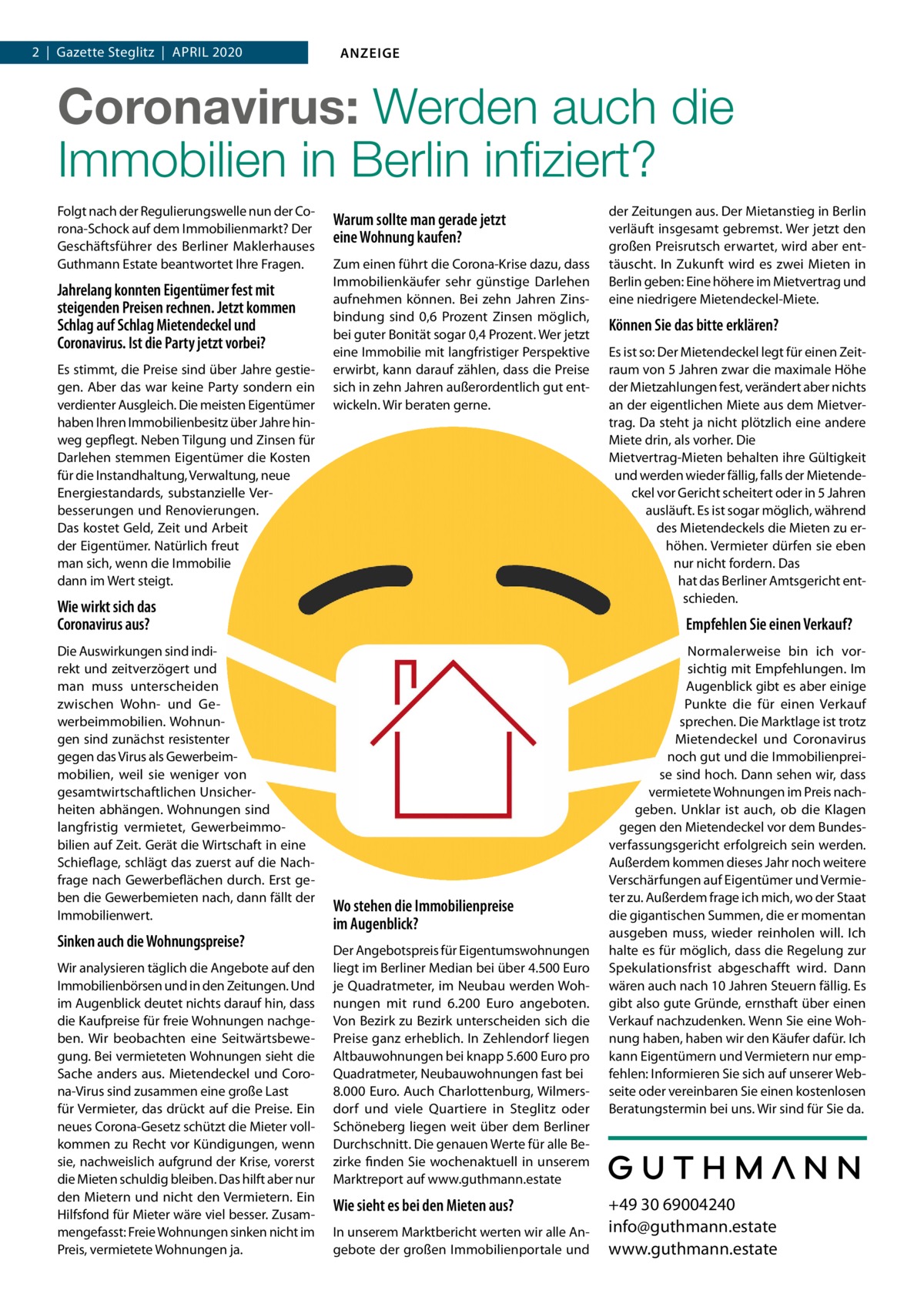 1  | Gazette  | Steglitz  |  April 2020  |  Datei: Guthmann-2020-04.indd 2  |  Gazette 2020 ANZEIGE  Coronavirus, Mietendeckel, Wirtschaftsflaute:  Wie sicher sind Immobilien in Berlin noch? Wie sieht es bei den Mieten aus? In unserem Marktbericht werten wir alle Angebote der großen Immobilienportale und der Zeitungen aus. Der Mietanstieg in Berlin verläuft insgesamt gebremst. Wer jetzt den großen Preisrutsch erwartet, wird aber enttäuscht werden. In Zukunft wird es zwei Mieten in Berlin geben: Eine höhere im Mietvertrag und eine niedrigere Mietendeckel-Miete.  Können Sie das bitte erklären?  Folgt nach der Regulierungswelle nun der Corona-Schock auf dem Immobilienmarkt? Der Geschäftsführer des Berliner Maklerhauses Guthmann Estate und Gründer der digitalen Hausverwaltung Estate Services im Gespräch.  Herr Guthmann, jahrelang konnten Eigentümer fest mit steigenden Preise rechnen. Jetzt kommen Schlag auf Schlag Mietendeckel und Coronavirus. Ist die Party vorbei? Es stimmt, die Preise sind über Jahre gestiegen. Aber das war keine Party sondern ein verdienter Ausgleich. Die meisten Eigentümer haben Ihren Immobilienbesitz über Jahre hinweg gepflegt. Neben Tilgung und Zinsen für Darlehen stemmen Eigentümer die Kosten für die Instandhaltung, Verwaltung, neue Energiestandards, substanzielle Verbesserungen und Renovierungen. All das kostet Geld, Zeit und Arbeit der Eigentümer. Natürlich freut man sich, wenn die Immobilie dann im Wert steigt! Derzeit sehe ich nicht, dass substanzielle Wertverluste drohen. Allerdings bleiben die radikalen Regulierungsmaßnahmen durch rot-rot-grün und auch der Coronavirus nicht ohne Auswirkungen.  Wie wirkt sich das Coronavirus aus? Die Auswirkungen sind indirekt und zeitverzögert. Und man muss differenzieren zwischen Wohn- und Gewerbeimmobilien. Wohnungen sind resistenter gegen das Virus als Gewerbeimmobilien, weil sie weniger stark von ge samtwirtschaftlichen Unsicherheiten abhängen. Eine Wohnung ist langfristig vermietet, Gewerbeimmobilien immer auf Zeit. Gerät die Wirtschaft in eine Schieflage, schlägt das direkt auf die Nachfrage nach Gewerbeflächen durch. Erst geben die Mieten nach, dann der Immobilienwert. Noch lässt sich nicht mit Sicherheit sagen, wie sich die Epidemie auf die Wohnungspreise auswirken wird, wenn die Krise andauert. Geraten Mieter in Zahlungsschwierigkeiten gibt es in vielen Fällen erst einmal Hilfe vom Staat. Wir rechnen damit, dass auf Dauer auch die Quadratmeterpreise vermieteter Wohnungen unter Druck geraten. Bei freien Wohnungen und Neubauten müssen wir sehen, wie sich die Nachfrage nach der Krise entwickelt.  Wo stehen die Immobilienpreise im Augenblick? Der Angebotspreis für Eigentumswohnungen liegt im Berliner Median bei etwa 4.750 Euro je Quadratmeter, im Neubau werden Wohnungen mit rund 6.300  Euro angeboten. Von Bezirk zu Bezirk unterscheiden sich die Preise ganz erheblich. In Zehlendorf liegen Altbauwohnungen bei knapp 5.600 Euro pro Quadratmeter, Neubauwohnungen fast bei 8.000 Euro. Auch Charlottenburg, Wilmersdorf und viele Quartiere von Steglitz oder Schöneberg liegen weit über dem Berliner Durchschnitt. Die genauen Werte für alle Bezirke finden Interessierte wochenaktuell in unserem Marktreport auf www.guthmann.estate  Es ist so: Der Mietendeckel legt für einen Zeitraum von 5 Jahren zwar die maximale Höhe der Mietzahlungen fest, verändert aber nichts an der eigentlichen Miete aus dem Mietvertrag. Da steht ja auch nicht plötzlich eine andere Miete drin, als vorher. Die Mietvertrag-Mieten behalten ihre Gültigkeit und werden wieder fällig, falls der Mietendeckel vor Gericht scheitert oder in 5 Jahren ausläuft. Es ist sogar möglich, während des Mietendeckels die Mieten zu erhöhen. Vermieter dürfen sie eben nur nicht fordern. Das hat gerade das Berliner Amtsgericht entschieden.  Empfehlen Sie einen Verkauf? Ich kann nicht pauschal einen Verkauf empfehlen, das muss jeder Eigentümer für sich abwägen. Was ich sagen kann: Die Marktlage ist trotz Milieuschutz, Mietendeckel und Coronavirus noch immer gut und die Immobilienpreise auf einem Allzeithoch. Vermietete Wohnungen geben angesichts gedeckelter oder sinkender Mieteinnahmen aber bereits im Preis nach. Es gibt zwei Szenarien, wo es sich lohnt über einen Verkauf nachzudenken: Wenn eine Wohnung frei wird und wenn die Spekulationsfrist von 10 Jahren vorbei ist, auch wenn die Wohnung vermietet ist. Ob die von CDU und FDP angestrengten Klagen vor dem Bundesverfassungsgericht erfolgreich sein werden und der Mietendeckel gekippt wird, ist vollkommen unklar, ebenso wie die Frage, ob die vom Mieter einbehaltene Mietdifferenz dann zurückgezahlt werden muss. Ich kann Eigentümern und Vermietern nur empfehlen: Informieren Sie sich auf unserer Webseite oder vereinbaren Sie einen kostenlosen Beratungstermin bei uns. Wir sind für Sie da.  +49 30 69004240 info@guthmann.estate www.guthmann.estate