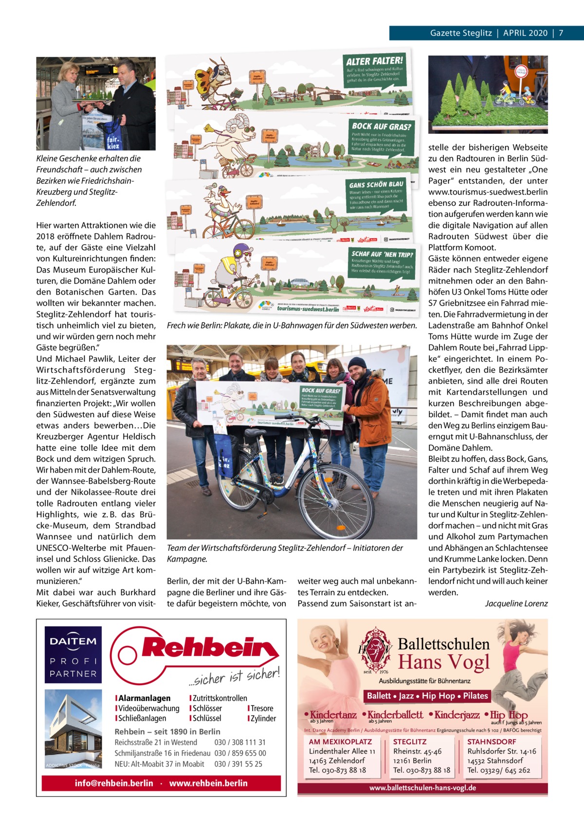 Gazette Steglitz  |  April 2020  |  7  Kleine Geschenke erhalten die Freundschaft – auch zwischen Bezirken wie FriedrichshainKreuzberg und SteglitzZehlendorf. Hier warten Attraktionen wie die 2018 eröffnete Dahlem radroute, auf der Gäste eine Vielzahl von Kultureinrichtungen finden: Das Museum Europäischer Kulturen, die Domäne Dahlem oder den Botanischen Garten. Das wollten wir bekannter machen. Steglitz-Zehlendorf hat touristisch unheimlich viel zu bieten, und wir würden gern noch mehr Gäste begrüßen.“ Und Michael pawlik, leiter der Wirtschaftsförderung Steglitz-Zehlendorf, ergänzte zum aus Mitteln der Senatsverwaltung finanzierten projekt: „Wir wollen den Südwesten auf diese Weise etwas anders bewerben…Die Kreuzberger Agentur Heldisch hatte eine tolle idee mit dem Bock und dem witzigen Spruch. Wir haben mit der Dahlem-route, der Wannsee-Babelsberg-route und der Nikolassee-route drei tolle radrouten entlang vieler Highlights, wie z. B. das Brücke-Museum, dem Strandbad Wannsee und natürlich dem UNESCO-Welterbe mit pfaueninsel und Schloss Glienicke. Das wollen wir auf witzige Art kommunizieren.“ Mit dabei war auch Burkhard Kieker, Geschäftsführer von visit Frech wie Berlin: Plakate, die in U-Bahnwagen für den Südwesten werben.  Team der Wirtschaftsförderung Steglitz-Zehlendorf – Initiatoren der Kampagne. Berlin, der mit der U-Bahn-Kampagne die Berliner und ihre Gäste dafür begeistern möchte, von  IAlarmanlagen IVideoüberwachung ISchließanlagen  ADDICTIVE STOCK - Fotolia  IZutrittskontrollen ISchlösser ITresore ISchlüssel IZylinder  Rehbein − seit 1890 in Berlin Reichsstraße 21 in Westend 030 / 308 111 31 Schmiljanstraße 16 in Friedenau 030 / 859 655 00 NEU: Alt-Moabit 37 in Moabit 030 / 391 55 25  info@rehbein.berlin · www.rehbein.berlin  weiter weg auch mal unbekanntes Terrain zu entdecken. passend zum Saisonstart ist an stelle der bisherigen Webseite zu den radtouren in Berlin Südwest ein neu gestalteter „One pager“ entstanden, der unter www.tourismus-suedwest.berlin ebenso zur radrouten-information aufgerufen werden kann wie die digitale Navigation auf allen radrouten Südwest über die plattform Komoot. Gäste können entweder eigene räder nach Steglitz-Zehlendorf mitnehmen oder an den Bahnhöfen U3 Onkel Toms Hütte oder S7 Griebnitzsee ein Fahrrad mieten. Die Fahrradvermietung in der ladenstraße am Bahnhof Onkel Toms Hütte wurde im Zuge der Dahlem route bei „Fahrrad lippke“ eingerichtet. in einem pocketflyer, den die Bezirksämter anbieten, sind alle drei routen mit Kartendarstellungen und kurzen Beschreibungen abgebildet. – Damit findet man auch den Weg zu Berlins einzigem Bauerngut mit U-Bahnanschluss, der Domäne Dahlem. Bleibt zu hoffen, dass Bock, Gans, Falter und Schaf auf ihrem Weg dorthin kräftig in die Werbepedale treten und mit ihren plakaten die Menschen neugierig auf Natur und Kultur in Steglitz-Zehlendorf machen – und nicht mit Gras und Alkohol zum partymachen und Abhängen an Schlachtensee und Krumme lanke locken. Denn ein partybezirk ist Steglitz-Zehlendorf nicht und will auch keiner werden. Jacqueline Lorenz  Ballett • Jazz • Hip Hop • Pilates  Int. Dance Academy Berlin / Ausbildungsstätte für Bühnentanz Ergänzungsschule nach § 102 / BAFÖG berechtigt  AM MEXIKOPLATZ Lindenthaler Allee 11 14163 Zehlendorf Tel. 030-873 88 18  STEGLITZ Rheinstr. 45-46 12161 Berlin Tel. 030-873 88 18  STAHNSDORF Ruhlsdorfer Str. 14-16 14532 Stahnsdorf Tel. 03329/ 645 262  www.ballettschulen-hans-vogl.de