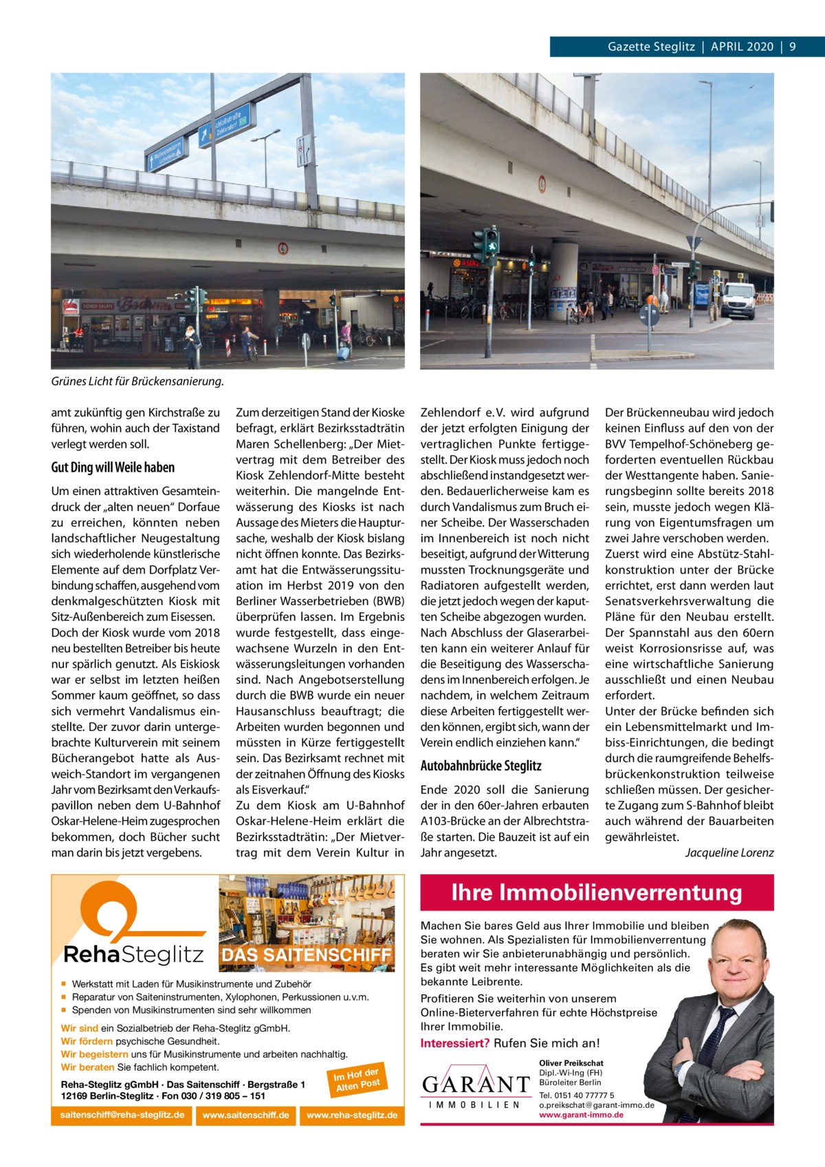 Gazette Steglitz  |  April 2020  |  9  Grünes Licht für Brückensanierung. amt zukünftig gen Kirchstraße zu führen, wohin auch der Taxistand verlegt werden soll.  Gut Ding will Weile haben Um einen attraktiven Gesamteindruck der „alten neuen“ Dorfaue zu erreichen, könnten neben landschaftlicher Neugestaltung sich wiederholende künstlerische Elemente auf dem Dorfplatz Verbindung schaffen, ausgehend vom denkmalgeschützten Kiosk mit Sitz-Außenbereich zum Eisessen. Doch der Kiosk wurde vom 2018 neu bestellten Betreiber bis heute nur spärlich genutzt. Als Eiskiosk war er selbst im letzten heißen Sommer kaum geöffnet, so dass sich vermehrt Vandalismus einstellte. Der zuvor darin untergebrachte Kulturverein mit seinem Bücherangebot hatte als Ausweich-Standort im vergangenen Jahr vom Bezirksamt den Verkaufspavillon neben dem U-Bahnhof Oskar-Helene-Heim zugesprochen bekommen, doch Bücher sucht man darin bis jetzt vergebens.  Zum derzeitigen Stand der Kioske befragt, erklärt Bezirksstadträtin Maren Schellenberg: „Der Mietvertrag mit dem Betreiber des Kiosk Zehlendorf-Mitte besteht weiterhin. Die mangelnde Entwässerung des Kiosks ist nach Aussage des Mieters die Hauptursache, weshalb der Kiosk bislang nicht öffnen konnte. Das Bezirksamt hat die Entwässerungssituation im Herbst 2019 von den Berliner Wasserbetrieben (BWB) überprüfen lassen. im Ergebnis wurde festgestellt, dass eingewachsene Wurzeln in den Entwässerungsleitungen vorhanden sind. Nach Angebotserstellung durch die BWB wurde ein neuer Hausanschluss beauftragt; die Arbeiten wurden begonnen und müssten in Kürze fertiggestellt sein. Das Bezirksamt rechnet mit der zeitnahen Öffnung des Kiosks als Eisverkauf.“ Zu dem Kiosk am U-Bahnhof Oskar-Helene-Heim erklärt die Bezirksstadträtin: „Der Mietvertrag mit dem Verein Kultur in  Zehlendorf e. V. wird aufgrund der jetzt erfolgten Einigung der vertraglichen punkte fertiggestellt. Der Kiosk muss jedoch noch abschließend instandgesetzt werden. Bedauerlicherweise kam es durch Vandalismus zum Bruch einer Scheibe. Der Wasserschaden im innenbereich ist noch nicht beseitigt, aufgrund der Witterung mussten Trocknungsgeräte und radiatoren aufgestellt werden, die jetzt jedoch wegen der kaputten Scheibe abgezogen wurden. Nach Abschluss der Glaserarbeiten kann ein weiterer Anlauf für die Beseitigung des Wasserschadens im innenbereich erfolgen. Je nachdem, in welchem Zeitraum diese Arbeiten fertiggestellt werden können, ergibt sich, wann der Verein endlich einziehen kann.“  Autobahnbrücke Steglitz Ende 2020 soll die Sanierung der in den 60er-Jahren erbauten A103-Brücke an der Albrechtstraße starten. Die Bauzeit ist auf ein Jahr angesetzt.  Der Brückenneubau wird jedoch keinen Einfluss auf den von der BVV Tempelhof-Schöneberg geforderten eventuellen rückbau der Westtangente haben. Sanierungsbeginn sollte bereits 2018 sein, musste jedoch wegen Klärung von Eigentumsfragen um zwei Jahre verschoben werden. Zuerst wird eine Abstütz-Stahlkonstruktion unter der Brücke errichtet, erst dann werden laut Senatsverkehrsverwaltung die pläne für den Neubau erstellt. Der Spannstahl aus den 60ern weist Korrosionsrisse auf, was eine wirtschaftliche Sanierung ausschließt und einen Neubau erfordert. Unter der Brücke befinden sich ein lebensmittelmarkt und imbiss-Einrichtungen, die bedingt durch die raumgreifende Behelfsbrückenkonstruktion teilweise schließen müssen. Der gesicherte Zugang zum S-Bahnhof bleibt auch während der Bauarbeiten gewährleistet. Jacqueline Lorenz  Ihre Immobilienverrentung DAS SAITENSCHIFF ▪ Werkstatt mit Laden für Musikinstrumente und Zubehör ▪ Reparatur von Saiteninstrumenten, Xylophonen, Perkussionen u.v.m. ▪ Spenden von Musikinstrumenten sind sehr willkommen Wir sind ein Sozialbetrieb der Reha-Steglitz gGmbH. Wir fördern psychische Gesundheit. Wir begeistern uns für Musikinstrumente und arbeiten nachhaltig. Wir beraten Sie fachlich kompetent. Reha-Steglitz gGmbH · Das Saitenschiff · Bergstraße 1 12169 Berlin-Steglitz · Fon 030 / 319 805 – 151 saitenschiff@reha-steglitz.de  www.saitenschiff.de  der Im Hof ost Alten P  www.reha-steglitz.de  Machen Sie bares Geld aus Ihrer Immobilie und bleiben Sie wohnen. Als Spezialisten für Immobilienverrentung beraten wir Sie anbieterunabhängig und persönlich. Es gibt weit mehr interessante Möglichkeiten als die bekannte Leibrente. Profitieren Sie weiterhin von unserem Online-Bieterverfahren für echte Höchstpreise Ihrer Immobilie.  Interessiert? Rufen Sie mich an! Oliver Preikschat Dipl.-Wi-Ing (FH) Büroleiter Berlin Tel. 0151 40 77777 5 o.preikschat@garant-immo.de www.garant-immo.de