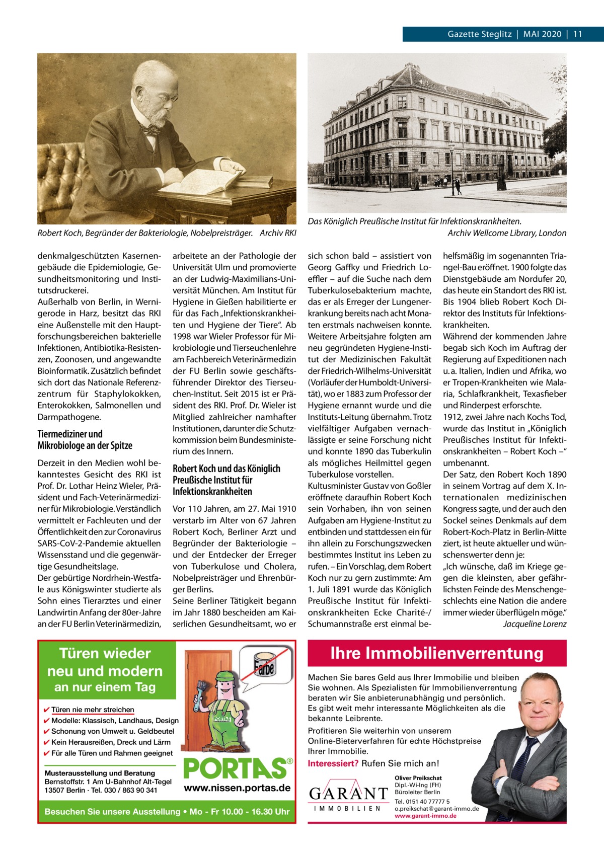 Gazette Steglitz  |  Mai 2020  |  11  Robert Koch, Begründer der Bakteriologie, Nobelpreisträger. Archiv RKI denkmalgeschützten Kasernengebäude die Epidemiologie, Gesundheitsmonitoring und institutsdruckerei. außerhalb von Berlin, in Wernigerode in Harz, besitzt das RKi eine außenstelle mit den Hauptforschungsbereichen bakterielle infektionen, antibiotika-Resistenzen, Zoonosen, und angewandte Bioinformatik. Zusätzlich befindet sich dort das Nationale Referenzzentrum für Staphylokokken, Enterokokken, Salmonellen und Darmpathogene.  Tiermediziner und Mikrobiologe an der Spitze Derzeit in den Medien wohl bekanntestes Gesicht des RKi ist Prof. Dr. Lothar Heinz Wieler, Präsident und Fach-Veterinärmediziner für Mikrobiologie. Verständlich vermittelt er Fachleuten und der Öffentlichkeit den zur Coronavirus SaRS-CoV-2-Pandemie aktuellen Wissensstand und die gegenwärtige Gesundheitslage. Der gebürtige Nordrhein-Westfale aus Königswinter studierte als Sohn eines Tierarztes und einer Landwirtin anfang der 80er-Jahre an der FU Berlin Veterinärmedizin,  arbeitete an der Pathologie der Universität Ulm und promovierte an der Ludwig-Maximilians-Universität München. am institut für Hygiene in Gießen habilitierte er für das Fach „infektionskrankheiten und Hygiene der Tiere“. ab 1998 war Wieler Professor für Mikrobiologie und Tierseuchenlehre am Fachbereich Veterinärmedizin der FU Berlin sowie geschäftsführender Direktor des Tierseuchen-institut. Seit 2015 ist er Präsident des RKi. Prof. Dr. Wieler ist Mitglied zahlreicher namhafter institutionen, darunter die Schutzkommission beim Bundesministerium des innern.  Robert Koch und das Königlich Preußische Institut für Infektionskrankheiten Vor 110 Jahren, am 27. Mai 1910 verstarb im alter von 67  Jahren Robert Koch, Berliner arzt und Begründer der Bakteriologie – und der Entdecker der Erreger von Tuberkulose und Cholera, Nobelpreisträger und Ehrenbürger Berlins. Seine Berliner Tätigkeit begann im Jahr 1880 bescheiden am Kaiserlichen Gesundheitsamt, wo er  Das Königlich Preußische Institut für Infektionskrankheiten. Archiv Wellcome Library, London sich schon bald – assistiert von Georg Gaffky und Friedrich Loeﬄer – auf die Suche nach dem Tuberkulosebakterium machte, das er als Erreger der Lungenerkrankung bereits nach acht Monaten erstmals nachweisen konnte. Weitere arbeitsjahre folgten am neu gegründeten Hygiene-institut der Medizinischen Fakultät der Friedrich-Wilhelms-Universität (Vorläufer der Humboldt-Universität), wo er 1883 zum Professor der Hygiene ernannt wurde und die instituts-Leitung übernahm. Trotz vielfältiger aufgaben vernachlässigte er seine Forschung nicht und konnte 1890 das Tuberkulin als mögliches Heilmittel gegen Tuberkulose vorstellen. Kultusminister Gustav von Goßler eröffnete daraufhin Robert Koch sein Vorhaben, ihn von seinen aufgaben am Hygiene-institut zu entbinden und stattdessen ein für ihn allein zu Forschungszwecken bestimmtes institut ins Leben zu rufen. – Ein Vorschlag, dem Robert Koch nur zu gern zustimmte: am 1. Juli 1891 wurde das Königlich Preußische institut für infektionskrankheiten Ecke Charité-/ Schumannstraße erst einmal be helfsmäßig im sogenannten Triangel-Bau eröffnet. 1900 folgte das Dienstgebäude am Nordufer 20, das heute ein Standort des RKi ist. Bis 1904 blieb Robert Koch Direktor des instituts für infektionskrankheiten. Während der kommenden Jahre begab sich Koch im auftrag der Regierung auf Expeditionen nach u. a. italien, indien und afrika, wo er Tropen-Krankheiten wie Malaria, Schlafkrankheit, Texasfieber und Rinderpest erforschte. 1912, zwei Jahre nach Kochs Tod, wurde das institut in „Königlich Preußisches institut für infektionskrankheiten – Robert Koch –“ umbenannt. Der Satz, den Robert Koch 1890 in seinem Vortrag auf dem X. internationalen medizinischen Kongress sagte, und der auch den Sockel seines Denkmals auf dem Robert-Koch-Platz in Berlin-Mitte ziert, ist heute aktueller und wünschenswerter denn je: „ich wünsche, daß im Kriege gegen die kleinsten, aber gefährlichsten Feinde des Menschengeschlechts eine Nation die andere immer wieder überflügeln möge.“ Jacqueline Lorenz  Ihre Immobilienverrentung  Türen wieder neu und modern  Machen Sie bares Geld aus Ihrer Immobilie und bleiben Sie wohnen. Als Spezialisten für Immobilienverrentung beraten wir Sie anbieterunabhängig und persönlich. Es gibt weit mehr interessante Möglichkeiten als die bekannte Leibrente.  an nur einem Tag  ✔ Türen nie mehr streichen ✔ Modelle: Klassisch, Landhaus, Design  Profitieren Sie weiterhin von unserem Online-Bieterverfahren für echte Höchstpreise Ihrer Immobilie.  ✔ Schonung von Umwelt u. Geldbeutel ✔ Kein Herausreißen, Dreck und Lärm ✔ Für alle Türen und Rahmen geeignet  Interessiert? Rufen Sie mich an! Musterausstellung und Beratung Bernstoffstr. 1 Am U-Bahnhof Alt-Tegel 13507 Berlin · Tel. 030 / 863 90 341  www.nissen.portas.de  Besuchen Sie unsere Ausstellung • Mo - Fr 10.00 - 16.30 Uhr  Oliver Preikschat Dipl.-Wi-Ing (FH) Büroleiter Berlin Tel. 0151 40 77777 5 o.preikschat@garant-immo.de www.garant-immo.de