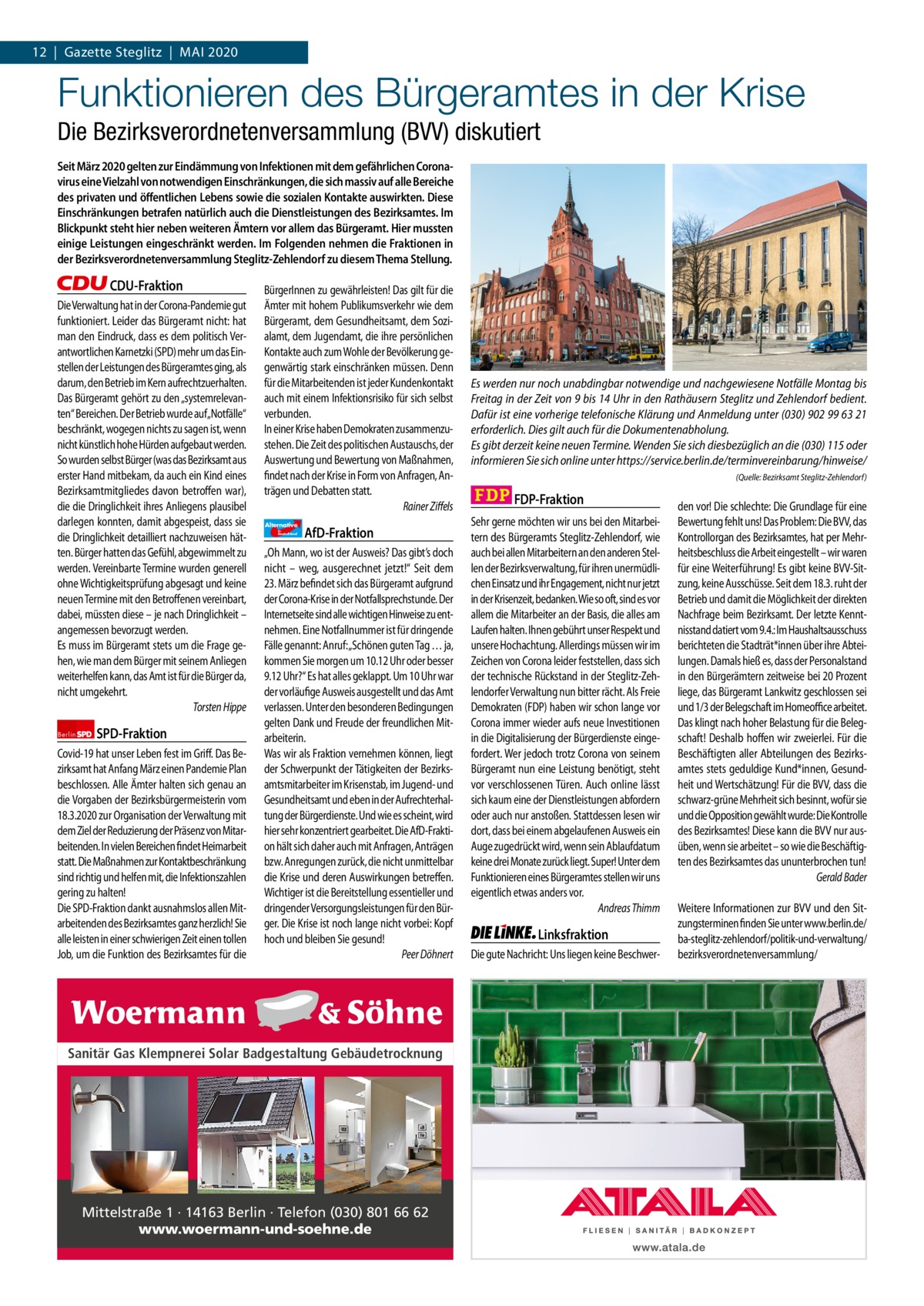 1 | Gazette Zehlendorf 12  |  Gazette Steglitz  |  Mai | Mai2020 2020  Funktionieren des Bürgeramtes in der Krise Die Bezirksverordnetenversammlung (BVV) diskutiert Seit März 2020 gelten zur Eindämmung von Infektionen mit dem gefährlichen Coronavirus eine Vielzahl von notwendigen Einschränkungen, die sich massiv auf alle Bereiche des privaten und öffentlichen Lebens sowie die sozialen Kontakte auswirkten. Diese Einschränkungen betrafen natürlich auch die Dienstleistungen des Bezirksamtes. Im Blickpunkt steht hier neben weiteren Ämtern vor allem das Bürgeramt. Hier mussten einige Leistungen eingeschränkt werden. Im Folgenden nehmen die Fraktionen in der Bezirksverordnetenversammlung Steglitz-Zehlendorf zu diesem Thema Stellung.  CDU-Fraktion Die Verwaltung hat in der Corona-Pandemie gut funktioniert. Leider das Bürgeramt nicht: hat man den Eindruck, dass es dem politisch Verantwortlichen Karnetzki (SPD) mehr um das Einstellen der Leistungen des Bürgeramtes ging, als darum, den Betrieb im Kern aufrechtzuerhalten. Das Bürgeramt gehört zu den „systemrelevanten“ Bereichen. Der Betrieb wurde auf„Notfälle“ beschränkt, wogegen nichts zu sagen ist, wenn nicht künstlich hohe Hürden aufgebaut werden. So wurden selbst Bürger (was das Bezirksamt aus erster Hand mitbekam, da auch ein Kind eines Bezirksamtmitgliedes davon betroffen war), die die Dringlichkeit ihres Anliegens plausibel darlegen konnten, damit abgespeist, dass sie die Dringlichkeit detailliert nachzuweisen hätten. Bürger hatten das Gefühl, abgewimmelt zu werden. Vereinbarte Termine wurden generell ohne Wichtigkeitsprüfung abgesagt und keine neuen Termine mit den Betroffenen vereinbart, dabei, müssten diese – je nach Dringlichkeit – angemessen bevorzugt werden. Es muss im Bürgeramt stets um die Frage gehen, wie man dem Bürger mit seinem Anliegen weiterhelfen kann, das Amt ist für die Bürger da, nicht umgekehrt. Torsten Hippe Berlin  SPD-Fraktion  Covid-19 hat unser Leben fest im Griff. Das Bezirksamt hat Anfang März einen Pandemie Plan beschlossen. Alle Ämter halten sich genau an die Vorgaben der Bezirksbürgermeisterin vom 18.3.2020 zur Organisation der Verwaltung mit dem Ziel der Reduzierung der Präsenz von Mitarbeitenden. In vielen Bereichen findet Heimarbeit statt. Die Maßnahmen zur Kontaktbeschränkung sind richtig und helfen mit, die Infektionszahlen gering zu halten! Die SPD-Fraktion dankt ausnahmslos allen Mitarbeitenden des Bezirksamtes ganz herzlich! Sie alle leisten in einer schwierigen Zeit einen tollen Job, um die Funktion des Bezirksamtes für die  BürgerInnen zu gewährleisten! Das gilt für die Ämter mit hohem Publikumsverkehr wie dem Bürgeramt, dem Gesundheitsamt, dem Sozialamt, dem Jugendamt, die ihre persönlichen Kontakte auch zum Wohle der Bevölkerung gegenwärtig stark einschränken müssen. Denn für die Mitarbeitenden ist jeder Kundenkontakt auch mit einem Infektionsrisiko für sich selbst verbunden. In einer Krise haben Demokraten zusammenzustehen. Die Zeit des politischen Austauschs, der Auswertung und Bewertung von Maßnahmen, findet nach der Krise in Form von Anfragen, Anträgen und Debatten statt. Rainer Ziffels Alternative für  Deutschland  AfD-Fraktion  „Oh Mann, wo ist der Ausweis? Das gibt’s doch nicht – weg, ausgerechnet jetzt!“ Seit dem 23. März befindet sich das Bürgeramt aufgrund der Corona-Krise in der Notfallsprechstunde. Der Internetseite sind alle wichtigen Hinweise zu entnehmen. Eine Notfallnummer ist für dringende Fälle genannt: Anruf: „Schönen guten Tag … ja, kommen Sie morgen um 10.12 Uhr oder besser 9.12 Uhr?“ Es hat alles geklappt. Um 10 Uhr war der vorläufige Ausweis ausgestellt und das Amt verlassen. Unter den besonderen Bedingungen gelten Dank und Freude der freundlichen Mitarbeiterin. Was wir als Fraktion vernehmen können, liegt der Schwerpunkt der Tätigkeiten der Bezirksamtsmitarbeiter im Krisenstab, im Jugend- und Gesundheitsamt und eben in der Aufrechterhaltung der Bürgerdienste. Und wie es scheint, wird hier sehr konzentriert gearbeitet. Die AfD-Fraktion hält sich daher auch mit Anfragen, Anträgen bzw. Anregungen zurück, die nicht unmittelbar die Krise und deren Auswirkungen betreffen. Wichtiger ist die Bereitstellung essentieller und dringender Versorgungsleistungen für den Bürger. Die Krise ist noch lange nicht vorbei: Kopf hoch und bleiben Sie gesund! Peer Döhnert  1.140 Zeinen pro Fraktion Sanitär Gas Klempnerei Solar Badgestaltung Gebäudetrocknung   Vorwort CDU 1154 SPD 1200 Grüne afD 1158 Mittelstraße 1 · 14163 Berlin · Telefon (030) 801 66 62 FDP 1151 www.woermann-und-soehne.de Linke 1159  Es werden nur noch unabdingbar notwendige und nachgewiesene Notfälle Montag bis Freitag in der Zeit von 9 bis 14 Uhr in den Rathäusern Steglitz und Zehlendorf bedient. Dafür ist eine vorherige telefonische Klärung und Anmeldung unter (030) 902 99 63 21 erforderlich. Dies gilt auch für die Dokumentenabholung. Es gibt derzeit keine neuen Termine. Wenden Sie sich diesbezüglich an die (030) 115 oder informieren Sie sich online unter https://service.berlin.de/terminvereinbarung/hinweise/ (Quelle: Bezirksamt Steglitz-Zehlendorf)  FDP-Fraktion Sehr gerne möchten wir uns bei den Mitarbeitern des Bürgeramts Steglitz-Zehlendorf, wie auch bei allen Mitarbeitern an den anderen Stellen der Bezirksverwaltung, für ihren unermüdlichen Einsatz und ihr Engagement, nicht nur jetzt in der Krisenzeit, bedanken. Wie so oft, sind es vor allem die Mitarbeiter an der Basis, die alles am Laufen halten. Ihnen gebührt unser Respekt und unsere Hochachtung. Allerdings müssen wir im Zeichen von Corona leider feststellen, dass sich der technische Rückstand in der Steglitz-Zehlendorfer Verwaltung nun bitter rächt. Als Freie Demokraten (FDP) haben wir schon lange vor Corona immer wieder aufs neue Investitionen in die Digitalisierung der Bürgerdienste eingefordert. Wer jedoch trotz Corona von seinem Bürgeramt nun eine Leistung benötigt, steht vor verschlossenen Türen. Auch online lässt sich kaum eine der Dienstleistungen abfordern oder auch nur anstoßen. Stattdessen lesen wir dort, dass bei einem abgelaufenen Ausweis ein Auge zugedrückt wird, wenn sein Ablaufdatum keine drei Monate zurück liegt. Super! Unter dem Funktionieren eines Bürgeramtes stellen wir uns eigentlich etwas anders vor. Andreas Thimm  Linksfraktion Die gute Nachricht: Uns liegen keine Beschwer den vor! Die schlechte: Die Grundlage für eine Bewertung fehlt uns! Das Problem: Die BVV, das Kontrollorgan des Bezirksamtes, hat per Mehrheitsbeschluss die Arbeit eingestellt – wir waren für eine Weiterführung! Es gibt keine BVV-Sitzung, keine Ausschüsse. Seit dem 18.3. ruht der Betrieb und damit die Möglichkeit der direkten Nachfrage beim Bezirksamt. Der letzte Kenntnisstand datiert vom 9.4.: Im Haushaltsausschuss berichteten die Stadträt*innen über ihre Abteilungen. Damals hieß es, dass der Personalstand in den Bürgerämtern zeitweise bei 20 Prozent liege, das Bürgeramt Lankwitz geschlossen sei und 1/3 der Belegschaft im Homeoffice arbeitet. Das klingt nach hoher Belastung für die Belegschaft! Deshalb hoffen wir zweierlei. Für die Beschäftigten aller Abteilungen des Bezirksamtes stets geduldige Kund*innen, Gesundheit und Wertschätzung! Für die BVV, dass die schwarz-grüne Mehrheit sich besinnt, wofür sie und die Opposition gewählt wurde: Die Kontrolle des Bezirksamtes! Diese kann die BVV nur ausüben, wenn sie arbeitet – so wie die Beschäftigten des Bezirksamtes das ununterbrochen tun! Gerald Bader Weitere Informationen zur BVV und den Sitzungsterminen finden Sie unter www.berlin.de/ ba-steglitz-zehlendorf/politik-und-verwaltung/ bezirksverordnetenversammlung/