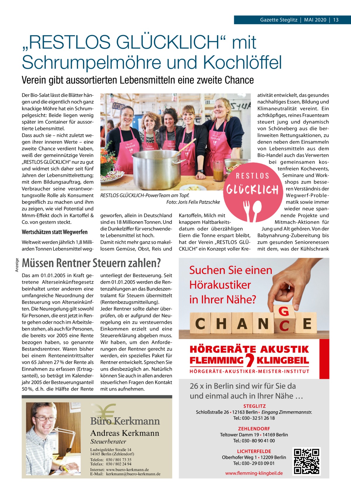 Gazette Steglitz  |  Mai 2020  |  13  „RESTLOS GLÜCKLICH“ mit Schrumpelmöhre und Kochlöffel Verein gibt aussortierten Lebensmitteln eine zweite Chance Der Bio-Salat lässt die Blätter hängen und die eigentlich noch ganz knackige Möhre hat ein Schrumpelgesicht: Beide liegen wenig später im Container für aussortierte Lebensmittel. Dass auch sie – nicht zuletzt wegen ihrer inneren Werte – eine zweite Chance verdient haben, weiß der gemeinnützige Verein „RESTLOS GLÜCKLiCH“ nur zu gut und widmet sich daher seit fünf Jahren der Lebensmittelrettung; mit dem Bildungsauftrag, dem Verbraucher seine verantwortungsvolle Rolle als Konsument begreiflich zu machen und ihm zu zeigen, wie viel Potential und Mmm-Effekt doch in Kartoffel & Co. von gestern steckt.  Wertschätzen statt Wegwerfen  anzeige  Weltweit werden jährlich 1,8 Milliarden Tonnen Lebensmittel weg RESTLOS GLÜCKLICH-PowerTeam am Topf. Foto: Joris Felix Patzschke geworfen, allein in Deutschland sind es 18 Millionen Tonnen. Und die Dunkelziffer für verschwendete Lebensmittel ist hoch. Damit nicht mehr ganz so makellosem Gemüse, Obst, Reis und  Müssen Rentner Steuern zahlen? Das am 01.01.2005 in Kraft getretene Alterseinkünftegesetz beinhaltet unter anderem eine umfangreiche Neuordnung der Besteuerung von Alterseinkünften. Die Neuregelung gilt sowohl für Personen, die erst jetzt in Rente gehen oder noch im Arbeitsleben stehen, als auch für Personen, die bereits vor 2005 eine Rente bezogen haben, so genannte Bestandsrentner. Waren bisher bei einem Renteneintrittsalter von 65 Jahren 27 % der Rente als Einnahmen zu erfassen (Ertragsanteil), so beträgt im Kalenderjahr 2005 der Besteuerungsanteil 50 %, d. h. die Hälfte der Rente  unterliegt der Besteuerung. Seit dem 01.01.2005 werden die Rentenzahlungen an das Bundeszentralamt für Steuern übermittelt (Rentenbezugsmitteilung). Jeder Rentner sollte daher überprüfen, ob er aufgrund der Neuregelung ein zu versteuerndes Einkommen erzielt und eine Steuererklärung abgeben muss. Wir haben, um den Anforderungen der Rentner gerecht zu werden, ein spezielles Paket für Rentner entwickelt. Sprechen Sie uns diesbezüglich an. Natürlich können Sie auch in allen anderen steuerlichen Fragen den Kontakt mit uns aufnehmen.  Andreas Kerkmann Steuerberater  Foto: Denis Junker / Fotolia  Ludwigsfelder Straße 14 14165 Berlin (Zehlendorf) Telefon: 030 / 801 73 35 Telefax: 030 / 802 24 94 Internet: www.buero-kerkmann.de E-Mail: kerkmann@buero-kerkmann.de Mandantenportal https://buero-kerkmann.portalbereich.de  Kartoffeln, Milch mit knappem Haltbarkeitsdatum oder überzähligen Eiern die Tonne erspart bleibt, hat der Verein „RESTLOS GLÜCKLiCH“ ein Konzept voller Kre ativität entwickelt, das gesundes nachhaltiges Essen, Bildung und Klimaneutralität vereint. Ein achtköpfiges, reines Frauenteam steuert jung und dynamisch von Schöneberg aus die berlinweiten Rettungsaktionen, zu denen neben dem Einsammeln von Lebensmitteln aus dem Bio-Handel auch das Verwerten bei gemeinsamen kostenfreien Kochevents, Seminare und Workshops zum besseren Verständnis der Wegwerf-Problematik sowie immer wieder neue spannende Projekte und Mitmach-aktionen für Jung und alt gehören. Von der Babynahrung-Zubereitung bis zum gesunden Seniorenessen mit dem, was der Kühlschrank
