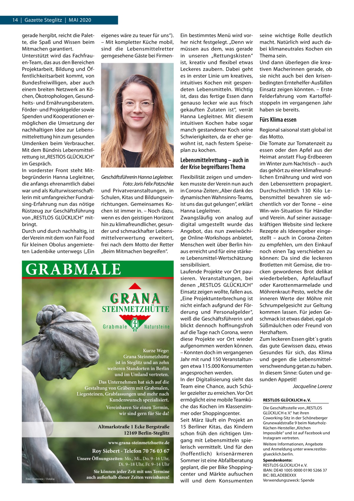 14  |  Gazette Steglitz  |  Mai 2020 gerade hergibt, reicht die Palette, die Spaß und Wissen beim Mitmachen garantiert. Unterstützt wird das Fachfrauen-Team, das aus den Bereichen Projektarbeit, Bildung und Öffentlichkeitsarbeit kommt, von Bundesfreiwilligen, aber auch einem breiten Netzwerk an Köchen, Ökotrophologen, Gesundheits- und Ernährungsberatern. Förder- und Projektgelder sowie Spenden und Kooperationen ermöglichen die Umsetzung der nachhaltigen Idee zur Lebensmittelrettung hin zum gesunden Umdenken beim Verbraucher. Mit dem Bündnis Lebensmittelrettung ist „RESTlOS GLÜCKLICH“ im Gespräch. In vorderster Front steht Mitbegründerin Hanna Legleitner, die anfangs ehrenamtlich dabei war und als Kulturwissenschaftlerin mit umfangreicher Fundraising-Erfahrung nun das nötige Rüstzeug zur Geschäftsführung von „RESTLOS GLÜCKLICH“ mitbringt. Durch und durch nachhaltig, ist der Verein mit dem von Fair Food für kleinen Obolus angemieteten Ladenbike unterwegs („Ein  eigenes wäre zu teuer für uns“). – Mit kompletter Küche mobil, sind die Lebensmittelretter gerngesehene Gäste bei Firmen Lebensmittelrettung – auch in der Krise begreifbares Thema Geschäftsführerin Hanna Legleitner. � Foto: Joris Felix Patzschke und Privatveranstaltungen, in Schulen, Kitas und Bildungseinrichtungen. Gemeinsames Kochen ist immer in. – Noch dazu, wenn es den geistigen Horizont hin zu klimafreundlicher, gesunder und schmackhafter Lebensmittelverwertung erweitert, frei nach dem Motto der Retter „Beim Mitmachen begreifen“.  GRABMALE STEINMETZHÜTTE Grabmale  Natursteine  Kurze Wege: Grana Steinmetzhütte ist in Steglitz und an zehn weiteren Standorten in Berlin und im Umland vertreten. Das Unternehmen hat sich auf die Gestaltung von Gräbern mit Grabmalen, Liegesteinen, Grabfassungen und mehr nach Kundenwunsch spezialisiert. Vereinbaren Sie einen Termin, wir sind gern für Sie da!  Altmarkstraße 1 Ecke Bergstraße 12169 Berlin-Steglitz www.grana-steinmetzhuette.de  Roy Siebert · Telefon 70 76 03 67 Unsere Öffnungszeiten: Mo., Mi., Do. 9–16 Uhr, Di. 9–18 Uhr, Fr. 9–14 Uhr Foto: Eyetronic / Fotolia  Ein bestimmtes Menü wird vorher nicht festgelegt. „Denn wir müssen aus dem, was gerade in unseren „Rettungskisten“ ist, kreativ und flexibel etwas Leckeres zaubern. Dabei geht es in erster Linie um kreatives, intuitives Kochen mit gespendeten Lebensmitteln. Wichtig ist, dass das fertige Essen dann genauso lecker wie aus frisch gekauften Zutaten ist“, verrät Hanna Legleitner. Mit diesem intuitiven Kochen habe sogar manch gestandener Koch seine Schwierigkeiten, da er eher gewohnt ist, nach festem Speiseplan zu kochen.  Sie können jeder Zeit mit uns Termine auch außerhalb dieser Zeiten vereinbaren!  Flexibilität zeigen und umdenken musste der Verein nun auch in Corona-Zeiten: „Aber dank des dynamischen Wahnsinns-Teams, ist uns das gut gelungen“, erklärt Hanna Legleitner. Zwangsläufig von analog auf digital umgestellt wurde das Angebot, das nun zweiwöchige Online-Workshops anbietet, Menschen weit über Berlin hinaus erreicht und für eine stärkere Lebensmittel-Wertschätzung sensibilisiert. Laufende Projekte vor Ort pausieren. Veranstaltungen, bei denen „RESTLOS GLÜCKLICH“ Einsatz zeigen wollte, fallen aus. „Eine Projektunterbrechung ist nicht einfach aufgrund der Förderung und Personalgelder“, weiß die Geschäftsführerin und blickt dennoch hoffnungsfroh auf die Tage nach Corona, wenn diese Projekte vor Ort wieder aufgenommen werden können. – Konnten doch im vergangenen Jahr mit rund 150 Veranstaltungen etwa 115.000 Konsumenten angesprochen werden. In der Digitalisierung sieht das Team eine Chance, auch Schüler gezielter zu erreichen. Vor Ort ermöglicht eine mobile Teamküche das Kochen im Klassenzimmer oder Shoppingcenter. Seit März läuft ein Projekt an 15  Berliner Kitas, das Kindern schon früh den richtigen Umgang mit Lebensmitteln spielerisch vermittelt. Und für den (hoffentlich) krisenärmeren Sommer ist eine Abfallberatung geplant, die per Bike Shoppingcenter und Märkte aufsuchen will und dem Konsumenten  seine wichtige Rolle deutlich macht. Natürlich wird auch dabei klimaneutrales Kochen ein Thema sein. Und dann überlegen die kreativen Macherinnen gerade, ob sie nicht auch bei den krisenbedingten Erntehelfer-Ausfällen Einsatz zeigen könnten. – Erste Felderfahrung vom Kartoffelstoppeln im vergangenen Jahr haben sie bereits.  Fürs Klima essen Regional saisonal statt global ist das Motto. Die Tomate zur Tomatenzeit zu essen oder den Apfel aus der Heimat anstatt Flug-Erdbeeren im Winter zum Nachtisch – auch das gehört zu einer klimafreundlichen Ernährung und wird von den Lebensrettern propagiert. Durchschnittlich 130 Kilo Lebensmittel bewahren sie wöchentlich vor der Tonne – eine Win-win-Situation für Händler und Verein. Auf seiner aussagekräftigen Website sind leckere Rezepte als Ideengeber eingestellt – auch in Corona-Zeiten zu empfehlen, um den Einkauf noch einen Tag verschieben zu können: Da sind die leckeren Brotletten mit Gemüse, die trocken gewordenes Brot delikat wiederbeleben, Apfelauflauf oder Karottenmarmelade und Möhrenkraut-Pesto, welche die inneren Werte der Möhre mit Schrumpelgesicht zur Geltung kommen lassen. Für jeden Geschmack ist etwas dabei, egal ob Süßmäulchen oder Freund von Herzhaftem. Zum leckeren Essen gibt´s gratis das gute Gewissen dazu, etwas Gesundes für sich, das Klima und gegen die Lebensmittelverschwendung getan zu haben. In diesem Sinne: Guten und gesunden Appetit! � Jacqueline Lorenz RESTLOS GLÜCKLICH e. V. Die Geschäftsstelle von „RESTLOS GLÜCKLICH e. V.“ hat ihren Coworking-Sitz in der Schöneberger Grunewaldstraße 9 beim NaturholzKüchen-Hersteller „Kitchen Impossible“ und ist auf Facebook und Instagram vertreten. Weitere Informationen, Angebote und Anmeldung unter www.restlosgluecklich.berlin. Spendenkonto: RESTLOS GLÜCKLICH e. V. IBAN: DE40 1005 0000 0190 5266 37 BIC: BELADEBEXXX Verwendungszweck: Spende