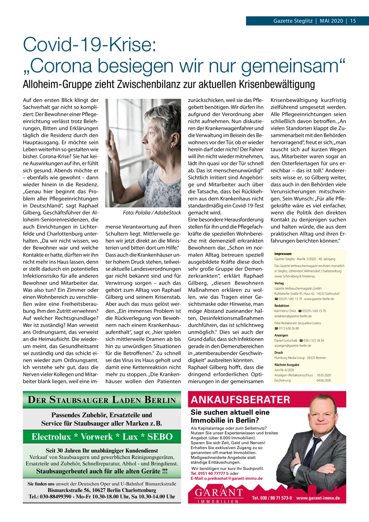 Gazette Steglitz  |  Mai 2020  |  15  Covid-19-Krise: „Corona besiegen wir nur gemeinsam“ Alloheim-Gruppe zieht Zwischenbilanz zur aktuellen Krisenbewältigung auf den ersten Blick klingt der Sachverhalt gar nicht so kompliziert: Der Bewohner einer Pflegeeinrichtung verlässt trotz Belehrungen, Bitten und Erklärungen täglich die Residenz durch den Hauptausgang. Er möchte sein Leben weiterhin so gestalten wie bisher. Corona-Krise? Sie hat keine auswirkungen auf ihn, er fühlt sich gesund. abends möchte er – ebenfalls wie gewohnt – dann wieder hinein in die Residenz. „Genau hier beginnt das Problem aller Pflegeeinrichtungen in Deutschland“, sagt Raphael Gilberg, Geschäftsführer der alloheim-Seniorenresidenzen, die auch Einrichtungen in Lichterfelde und Charlottenburg unterhalten. „Da wir nicht wissen, wo der Bewohner war und welche Kontakte er hatte, dürften wir ihn nicht mehr ins Haus lassen, denn er stellt dadurch ein potentielles infektionsrisiko für alle anderen Bewohner und Mitarbeiter dar. Was also tun? Ein Zimmer oder einen Wohnbereich zu verschließen wäre eine Freiheitsberaubung. ihm den Zutritt verwehren? auf welcher Rechtsgrundlage? Wer ist zuständig? Man verweist ans Ordnungsamt, das verweist an die Heimaufsicht. Die wiederum meint, das Gesundheitsamt sei zuständig und das schickt einen wieder zum Ordnungsamt. ich verstehe sehr gut, dass die Nerven vieler Kollegen und Mitarbeiter blank liegen, weil eine im Foto: Pololia / AdobeStock mense Verantwortung auf ihren Schultern liegt. Mittlerweile gehen wir jetzt direkt an die Ministerien und bitten dort um Hilfe.“ Dass auch die Krankenhäuser unter hohem Druck stehen, teilweise aktuelle Landesverordnungen gar nicht bekannt sind und für Verwirrung sorgen – auch das gehört zum alltag von Raphael Gilberg und seinem Krisenstab. aber auch das muss gelöst werden. „Ein immenses Problem ist die Rückverlegung von Bewohnern nach einem Krankenhausaufenthalt“, sagt er, „hier spielen sich mittlerweile Dramen ab bis hin zu unwürdigen Situationen für die Betroffenen.“ Zu schnell sei das Virus ins Haus geholt und damit eine Kettenreaktion nicht mehr zu stoppen. „Die Krankenhäuser wollen den Patienten  D ER S TAUBSAUGER L ADEN B ERLIN Passendes Zubehör, Ersatzteile und Service für Staubsauger aller Marken z.B.  Electrolux * Vorwerk * Lux * SEBO Seit 30 Jahren Ihr unabhängiger Kundendienst Verkauf von Staubsaugern und gewerblichen Reinigungsgeräten, Ersatzteile und Zubehör, Schnellreparatur, Abhol - und Bringdienst.  Staubsaugerbeutel auch für alle alten Geräte !!!  zurückschicken, weil sie das Pflegebett benötigen. Wir dürfen ihn aufgrund der Verordnung aber nicht aufnehmen. Nun diskutieren der Krankenwagenfahrer und die Verwaltung im Beisein des Bewohners vor der Tür, ob er wieder herein darf oder nicht? Der Fahrer will ihn nicht wieder mitnehmen, lädt ihn quasi vor der Tür schnell ab. Das ist menschenunwürdig!“ Sichtlich irritiert sind angehörige und Mitarbeiter auch über die Tatsache, dass bei Rückkehrern aus dem Krankenhaus nicht standardmäßig ein Covid-19-Test gemacht wird. Eine besondere Herausforderung stellen für ihn und die Pflegefachkräfte die speziellen Wohnbereiche mit demenziell erkrankten Bewohnern dar. „Schon im normalen alltag betreuen speziell ausgebildete Kräfte diese doch sehr große Gruppe der Demenzerkrankten“, erklärt Raphael Gilberg, „diesen Bewohnern Maßnahmen erklären zu wollen, wie das Tragen einer Gesichtsmaske oder Hinweise, man möge abstand zueinander halten, Desinfektionsmaßnahmen durchführen, das ist schlichtweg unmöglich.“ Dies sei auch der Grund dafür, dass sich infektionen gerade in den Demenzbereichen in „atemberaubender Geschwindigkeit“ ausbreiten könnten. Raphael Gilberg hofft, dass die dringend erforderlichen Optimierungen in der gemeinsamen  Krisenbewältigung kurzfristig zielführend umgesetzt werden. alle Pflegeeinrichtungen seien schließlich davon betroffen. „an vielen Standorten klappt die Zusammenarbeit mit den Behörden hervorragend“, freut er sich, „man tauscht sich auf kurzen Wegen aus, Mitarbeiter waren sogar an den Osterfeiertagen für uns erreichbar – das ist toll.“ andererseits wisse er, so Gilberg weiter, dass auch in den Behörden viele Verunsicherungen mitschwingen. Sein Wunsch: „Für alle Pflegekräfte wäre es viel einfacher, wenn die Politik den direkten Kontakt zu denjenigen suchen und halten würde, die aus dem praktischen alltag und ihren Erfahrungen berichten können.“ Impressum Gazette Steglitz · Mai Nr. 5/2020 ·  40. Jahrgang Das Gazette Verbrauchermagazin erscheint monatlich in Steglitz, Zehlendorf, Wilmersdorf, Charlottenburg sowie Schöneberg & Friedenau. Verlag Gazette Verbrauchermagazin GmbH Ruhlsdorfer Straße 95, Haus 42 · 14532 Stahnsdorf ☎ 03329 / 645 15 70 · www.gazette-berlin.de Redaktion Karl-Heinz Christ · ☎ 03329 / 645 15 70 redaktion@gazette-berlin.de Freie Redakteurin Jacqueline Lorenz ☎ 0172 630 26 88 Anzeigen Daniel Gottschalk · ☎ 030 / 323 38 54 anzeigen@gazette-berlin.de Druck Humburg Media Group · 28325 Bremen Nächste Ausgabe Juni Nr. 6/2020 Anzeigen-/Redaktionsschluss Erscheinung  18.05.2020 04.06.2020  ANKAUFSBERATER Sie suchen aktuell eine Immobilie in Berlin? Als Kapitalanlage oder zum Selbstnutz? Nutzen Sie unser Expertenwissen und breites Angebot (über 6.000 Immobilien). Sparen Sie sich Zeit, Geld und Nerven! Erhalten Sie exklusiven Zugang zu so genannten off-market Immobilien. Maßgeschneiderte Angebote statt ständige Enttäuschungen. Wir benötigen nur kurz Ihr Suchprofil. Tel. 0151 40 77777 5 oder E-Mail o.preikschat@garant-immo.de  Sie finden uns unweit der Deutschen Oper und U-Bahnhof Bismarckstraße  Bismarckstraße 56, 10627 Berlin Charlottenburg Tel.: 030-88499390 - Mo-Fr 10.30-18.00 Uhr, Sa 10.30-14.00 Uhr  Tel. 030 / 88 71 573-0 www.garant-immo.de