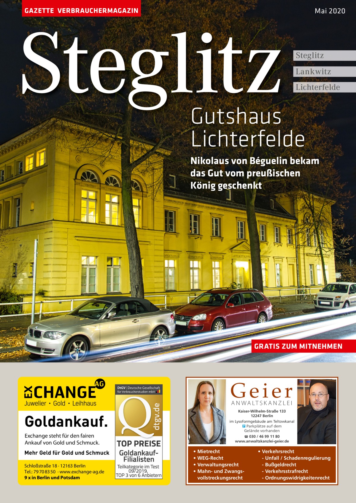 GAZETTE VERBRAUCHERMAGAZIN  Steglitz  Mai 2020  Steglitz Lankwitz Lichterfelde  Gutshaus Lichterfelde Nikolaus von Béguelin bekam das Gut vom preußischen König geschenkt  GRATIS ZUM MITNEHMEN  Geier A N WA LT S K A N Z L E I  Kaiser-Wilhelm-Straße 133 12247 Berlin im Lysoformgebäude am Teltowkanal � Parkplätze auf dem Gelände vorhanden  Goldankauf. Exchange steht für den fairen Ankauf von Gold und Schmuck. Mehr Geld für Gold und Schmuck Schloßstraße 18 · 12163 Berlin Tel.: 79 70 83 50 · www.exchange-ag.de 9 x in Berlin und Potsdam  ☎ 030 / 46 99 11 80 www.anwaltskanzlei-geier.de  • • • •  Mietrecht WEG-Recht Verwaltungsrecht Mahn- und Zwangsvollstreckungsrecht  • Verkehrsrecht - Unfall / Schadenregulierung - Bußgeldrecht - Verkehrsstrafrecht - Ordnungswidrigkeitenrecht