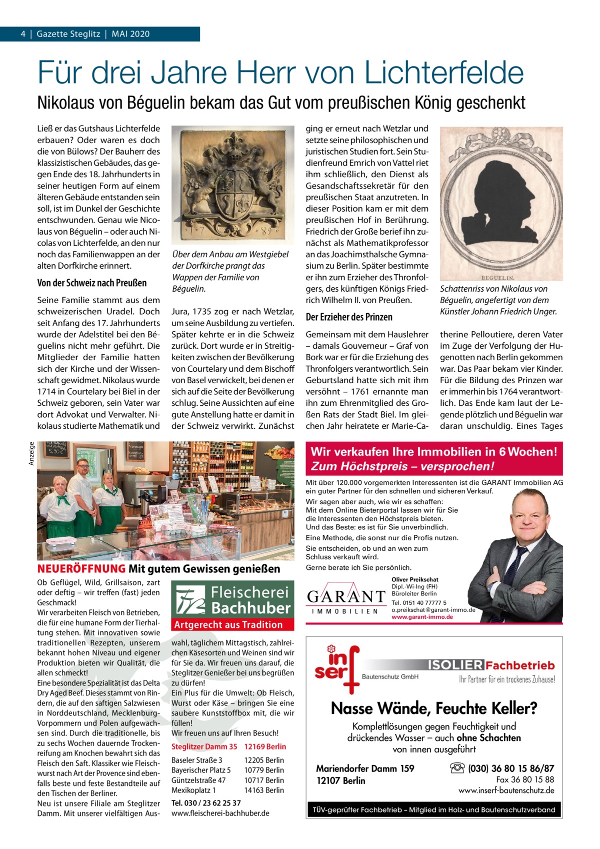 4  |  Gazette Steglitz  |  Mai 2020  Für drei Jahre Herr von Lichterfelde Nikolaus von Béguelin bekam das Gut vom preußischen König geschenkt Ließ er das Gutshaus Lichterfelde erbauen? Oder waren es doch die von Bülows? Der Bauherr des klassizistischen Gebäudes, das gegen Ende des 18. Jahrhunderts in seiner heutigen Form auf einem älteren Gebäude entstanden sein soll, ist im Dunkel der Geschichte entschwunden. Genau wie Nicolaus von Béguelin – oder auch Nicolas von Lichterfelde, an den nur noch das Familienwappen an der alten Dorfkirche erinnert.  Von der Schweiz nach Preußen  Jura, 1735 zog er nach Wetzlar, um seine ausbildung zu vertiefen. Später kehrte er in die Schweiz zurück. Dort wurde er in Streitigkeiten zwischen der Bevölkerung von Courtelary und dem Bischoff von Basel verwickelt, bei denen er sich auf die Seite der Bevölkerung schlug. Seine aussichten auf eine gute anstellung hatte er damit in der Schweiz verwirkt. Zunächst  anzeige  Seine Familie stammt aus dem schweizerischen Uradel. Doch seit anfang des 17. Jahrhunderts wurde der adelstitel bei den Béguelins nicht mehr geführt. Die Mitglieder der Familie hatten sich der Kirche und der Wissenschaft gewidmet. Nikolaus wurde 1714 in Courtelary bei Biel in der Schweiz geboren, sein Vater war dort advokat und Verwalter. Nikolaus studierte Mathematik und  Über dem Anbau am Westgiebel der Dorfkirche prangt das Wappen der Familie von Béguelin.  ging er erneut nach Wetzlar und setzte seine philosophischen und juristischen Studien fort. Sein Studienfreund Emrich von Vattel riet ihm schließlich, den Dienst als Gesandschaftssekretär für den preußischen Staat anzutreten. in dieser Position kam er mit dem preußischen Hof in Berührung. Friedrich der Große berief ihn zunächst als Mathematikprofessor an das Joachimsthalsche Gymnasium zu Berlin. Später bestimmte er ihn zum Erzieher des Thronfolgers, des künftigen Königs Friedrich Wilhelm ii. von Preußen.  Der Erzieher des Prinzen Gemeinsam mit dem Hauslehrer – damals Gouverneur – Graf von Bork war er für die Erziehung des Thronfolgers verantwortlich. Sein Geburtsland hatte sich mit ihm versöhnt – 1761 ernannte man ihn zum Ehrenmitglied des Großen Rats der Stadt Biel. im gleichen Jahr heiratete er Marie-Ca Schattenriss von Nikolaus von Béguelin, angefertigt von dem Künstler Johann Friedrich Unger. therine Pelloutiere, deren Vater im Zuge der Verfolgung der Hugenotten nach Berlin gekommen war. Das Paar bekam vier Kinder. Für die Bildung des Prinzen war er immerhin bis 1764 verantwortlich. Das Ende kam laut der Legende plötzlich und Béguelin war daran unschuldig. Eines Tages  Wir verkaufen Ihre Immobilien in 6 Wochen! Zum Höchstpreis – versprochen! Mit über 120.000 vorgemerkten Interessenten ist die GARANT Immobilien AG ein guter Partner für den schnellen und sicheren Verkauf. Wir sagen aber auch, wie wir es schaffen: Mit dem Online Bieterportal lassen wir für Sie die Interessenten den Höchstpreis bieten. Und das Beste: es ist für Sie unverbindlich. Eine Methode, die sonst nur die Profis nutzen.  NEUERÖFFNUNG Mit gutem Gewissen genießen Ob Geflügel, Wild, Grillsaison, zart oder deftig – wir treffen (fast) jeden Geschmack! Wir verarbeiten Fleisch von Betrieben, die für eine humane Form der Tierhaltung stehen. Mit innovativen sowie traditionellen Rezepten, unserem bekannt hohen Niveau und eigener Produktion bieten wir Qualität, die allen schmeckt! Eine besondere Spezialität ist das Delta Dry Aged Beef. Dieses stammt von Rindern, die auf den saftigen Salzwiesen in Norddeutschland, MecklenburgVorpommern und Polen aufgewachsen sind. Durch die traditionelle, bis zu sechs Wochen dauernde Trockenreifung am Knochen bewahrt sich das Fleisch den Saft. Klassiker wie Fleischwurst nach Art der Provence sind ebenfalls beste und feste Bestandteile auf den Tischen der Berliner. Neu ist unsere Filiale am Steglitzer Damm. Mit unserer vielfältigen Aus Sie entscheiden, ob und an wen zum Schluss verkauft wird. Gerne berate ich Sie persönlich. Oliver Preikschat Dipl.-Wi-Ing (FH) Büroleiter Berlin  Artgerecht aus Tradition wahl, täglichem Mittagstisch, zahlreichen Käsesorten und Weinen sind wir für Sie da. Wir freuen uns darauf, die Steglitzer Genießer bei uns begrüßen zu dürfen! Ein Plus für die Umwelt: Ob Fleisch, Wurst oder Käse – bringen Sie eine saubere Kunststoffbox mit, die wir füllen! Wir freuen uns auf Ihren Besuch! Steglitzer Damm 35 12169 Berlin Baseler Straße 3 Bayerischer Platz 5 Güntzelstraße 47 Mexikoplatz 1  12205 Berlin 10779 Berlin 10717 Berlin 14163 Berlin  Tel. 030 / 23 62 25 37 www.fleischerei-bachhuber.de  Tel. 0151 40 77777 5 o.preikschat@garant-immo.de www.garant-immo.de  Nasse Wände, Feuchte Keller? Komplettlösungen gegen Feuchtigkeit und drückendes Wasser – auch ohne Schachten von innen ausgeführt Mariendorfer Damm 159 12107 Berlin  (030) 36 80 15 86/87 Fax 36 80 15 88 www.inserf-bautenschutz.de  TÜV-geprüfter Fachbetrieb – Mitglied im Holz- und Bautenschutzverband