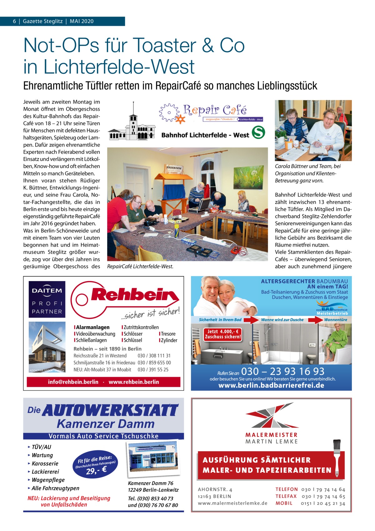 6  |  Gazette Steglitz  |  Mai 2020  Not-OPs für Toaster & Co in Lichterfelde-West Ehrenamtliche Tüftler retten im RepairCafé so manches Lieblingsstück Jeweils am zweiten Montag im Monat öffnet im Obergeschoss des Kultur-Bahnhofs das RepairCafé von 18 – 21 Uhr seine Türen für Menschen mit defekten Haushaltsgeräten, Spielzeug oder Lampen. Dafür zeigen ehrenamtliche Experten nach Feierabend vollen Einsatz und verlängern mit Lötkolben, Know-how und oft einfachen Mitteln so manch Geräteleben. ihnen voran stehen Rüdiger K. Büttner, Entwicklungs-ingenieur, und seine Frau Carola, Notar-Fachangestellte, die das in Berlin erste und bis heute einzige eigenständig geführte RepairCafé im Jahr 2016 gegründet haben. Was in Berlin-Schöneweide und mit einem Team von vier Leuten begonnen hat und im Heimatmuseum Steglitz größer wurde, zog vor über drei Jahren ins geräumige Obergeschoss des  Carola Büttner und Team, bei Organisation und KlientenBetreuung ganz vorn.  RepairCafé Lichterfelde-West.  IAlarmanlagen IVideoüberwachung ISchließanlagen  ADDICTIVE STOCK - Fotolia  Bahnhof Lichterfelde-West und zählt inzwischen 13 ehrenamtliche Tüftler. als Mitglied im Dachverband Steglitz-Zehlendorfer Seniorenvereinigungen kann das RepairCafé für eine geringe jährliche Gebühr ans Bezirksamt die Räume mietfrei nutzen. Viele Stammklienten des RepairCafés – überwiegend Senioren, aber auch zunehmend jüngere  IZutrittskontrollen ISchlösser ITresore ISchlüssel IZylinder  Rehbein − seit 1890 in Berlin Reichsstraße 21 in Westend 030 / 308 111 31 Schmiljanstraße 16 in Friedenau 030 / 859 655 00 NEU: Alt-Moabit 37 in Moabit 030 / 391 55 25  info@rehbein.berlin · www.rehbein.berlin  Die  AUTOWERKSTATT Kamenzer Damm  Vormals Auto Service Tschuschke ▸ TÜV/AU ▸ Wartung Reise: Fit für die es) Fahrzeug s ▸ Karosserie re Ih t ch (Durchsi ▸ Lackiererei 29,- € ▸ Wagenpflege ▸ Alle Fahrzeugtypen  Kamenzer Damm 76 12249 Berlin-Lankwitz  NEU: Lackierung und Beseitigung von Unfallschäden  Tel. (030) 853 40 73 und (030) 76 70 67 80  AUS FÜ H RU NG SÄ MTLICH ER M A LER- U N D TA PEZ I ER A RB EITE N A H O R N STR . 4 12 16 3 B E R L I N www.malermeisterlemke.de  TE L E FO N 0 3 0 I 79 74 14 6 4 TE L E FA X 0 3 0 I 79 74 14 6 5 MOB I L 0 15 1 I 2 0 45 21 3 4