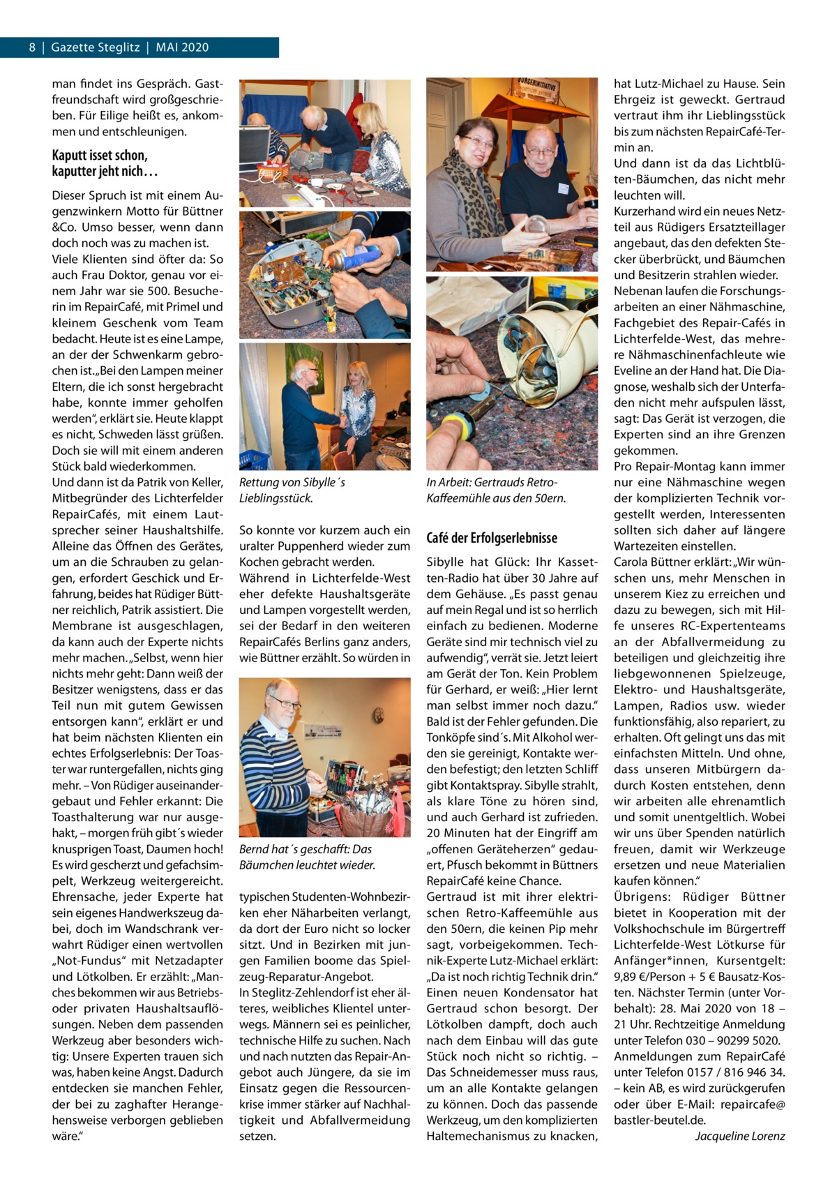 8  |  Gazette Steglitz  |  Mai 2020 man findet ins Gespräch. Gastfreundschaft wird großgeschrieben. Für Eilige heißt es, ankommen und entschleunigen.  Kaputt isset schon, kaputter jeht nich… Dieser Spruch ist mit einem Augenzwinkern Motto für Büttner &Co. Umso besser, wenn dann doch noch was zu machen ist. Viele Klienten sind öfter da: So auch Frau Doktor, genau vor einem Jahr war sie 500. Besucherin im RepairCafé, mit Primel und kleinem Geschenk vom Team bedacht. Heute ist es eine Lampe, an der der Schwenkarm gebrochen ist. „Bei den Lampen meiner Eltern, die ich sonst hergebracht habe, konnte immer geholfen werden“, erklärt sie. Heute klappt es nicht, Schweden lässt grüßen. Doch sie will mit einem anderen Stück bald wiederkommen. Und dann ist da Patrik von Keller, Mitbegründer des Lichterfelder RepairCafés, mit einem Lautsprecher seiner Haushaltshilfe. Alleine das Öffnen des Gerätes, um an die Schrauben zu gelangen, erfordert Geschick und Erfahrung, beides hat Rüdiger Büttner reichlich, Patrik assistiert. Die Membrane ist ausgeschlagen, da kann auch der Experte nichts mehr machen. „Selbst, wenn hier nichts mehr geht: Dann weiß der Besitzer wenigstens, dass er das Teil nun mit gutem Gewissen entsorgen kann“, erklärt er und hat beim nächsten Klienten ein echtes Erfolgserlebnis: Der Toaster war runtergefallen, nichts ging mehr. – Von Rüdiger auseinandergebaut und Fehler erkannt: Die Toasthalterung war nur ausgehakt, – morgen früh gibt´s wieder knusprigen Toast, Daumen hoch! Es wird gescherzt und gefachsimpelt, Werkzeug weitergereicht. Ehrensache, jeder Experte hat sein eigenes Handwerkszeug dabei, doch im Wandschrank verwahrt Rüdiger einen wertvollen „Not-Fundus“ mit Netzadapter und Lötkolben. Er erzählt: „Manches bekommen wir aus Betriebsoder privaten Haushaltsauflösungen. Neben dem passenden Werkzeug aber besonders wichtig: Unsere Experten trauen sich was, haben keine Angst. Dadurch entdecken sie manchen Fehler, der bei zu zaghafter Herangehensweise verborgen geblieben wäre.“  Rettung von Sibylle´s Lieblingsstück.  In Arbeit: Gertrauds RetroKaffeemühle aus den 50ern.  So konnte vor kurzem auch ein uralter Puppenherd wieder zum Kochen gebracht werden. Während in Lichterfelde-West eher defekte Haushaltsgeräte und Lampen vorgestellt werden, sei der Bedarf in den weiteren RepairCafés Berlins ganz anders, wie Büttner erzählt. So würden in  Café der Erfolgserlebnisse  Bernd hat´s geschafft: Das Bäumchen leuchtet wieder. typischen Studenten-Wohnbezirken eher Näharbeiten verlangt, da dort der Euro nicht so locker sitzt. Und in Bezirken mit jungen Familien boome das Spielzeug-Reparatur-Angebot. In Steglitz-Zehlendorf ist eher älteres, weibliches Klientel unterwegs. Männern sei es peinlicher, technische Hilfe zu suchen. Nach und nach nutzten das Repair-Angebot auch Jüngere, da sie im Einsatz gegen die Ressourcenkrise immer stärker auf Nachhaltigkeit und Abfallvermeidung setzen.  Sibylle hat Glück: Ihr Kassetten-Radio hat über 30 Jahre auf dem Gehäuse. „Es passt genau auf mein Regal und ist so herrlich einfach zu bedienen. Moderne Geräte sind mir technisch viel zu aufwendig“, verrät sie. Jetzt leiert am Gerät der Ton. Kein Problem für Gerhard, er weiß: „Hier lernt man selbst immer noch dazu.“ Bald ist der Fehler gefunden. Die Tonköpfe sind´s. Mit Alkohol werden sie gereinigt, Kontakte werden befestigt; den letzten Schliff gibt Kontaktspray. Sibylle strahlt, als klare Töne zu hören sind, und auch Gerhard ist zufrieden. 20 Minuten hat der Eingriff am „offenen Geräteherzen“ gedauert, Pfusch bekommt in Büttners RepairCafé keine Chance. Gertraud ist mit ihrer elektrischen Retro-Kaffeemühle aus den 50ern, die keinen Pip mehr sagt, vorbeigekommen. Technik-Experte Lutz-Michael erklärt: „Da ist noch richtig Technik drin.“ Einen neuen Kondensator hat Gertraud schon besorgt. Der Lötkolben dampft, doch auch nach dem Einbau will das gute Stück noch nicht so richtig. – Das Schneidemesser muss raus, um an alle Kontakte gelangen zu können. Doch das passende Werkzeug, um den komplizierten Haltemechanismus zu knacken,  hat Lutz-Michael zu Hause. Sein Ehrgeiz ist geweckt. Gertraud vertraut ihm ihr Lieblingsstück bis zum nächsten RepairCafé-Termin an. Und dann ist da das Lichtblüten-Bäumchen, das nicht mehr leuchten will. Kurzerhand wird ein neues Netzteil aus Rüdigers Ersatzteillager angebaut, das den defekten Stecker überbrückt, und Bäumchen und Besitzerin strahlen wieder. Nebenan laufen die Forschungsarbeiten an einer Nähmaschine, Fachgebiet des Repair-Cafés in Lichterfelde-West, das mehrere Nähmaschinenfachleute wie Eveline an der Hand hat. Die Diagnose, weshalb sich der Unterfaden nicht mehr aufspulen lässt, sagt: Das Gerät ist verzogen, die Experten sind an ihre Grenzen gekommen. Pro Repair-Montag kann immer nur eine Nähmaschine wegen der komplizierten Technik vorgestellt werden, Interessenten sollten sich daher auf längere Wartezeiten einstellen. Carola Büttner erklärt: „Wir wünschen uns, mehr Menschen in unserem Kiez zu erreichen und dazu zu bewegen, sich mit Hilfe unseres RC-Expertenteams an der Abfallvermeidung zu beteiligen und gleichzeitig ihre liebgewonnenen Spielzeuge, Elektro- und Haushaltsgeräte, Lampen, Radios usw. wieder funktionsfähig, also repariert, zu erhalten. Oft gelingt uns das mit einfachsten Mitteln. Und ohne, dass unseren Mitbürgern dadurch Kosten entstehen, denn wir arbeiten alle ehrenamtlich und somit unentgeltlich. Wobei wir uns über Spenden natürlich freuen, damit wir Werkzeuge ersetzen und neue Materialien kaufen können.“ Übrigens: Rüdiger Büttner bietet in Kooperation mit der Volkshochschule im Bürgertreff Lichterfelde-West Lötkurse für Anfänger*innen, Kursentgelt: 9,89 €/Person + 5 € Bausatz-Kosten. Nächster Termin (unter Vorbehalt): 28.  Mai 2020 von 18 – 21 Uhr. Rechtzeitige Anmeldung unter Telefon 030 – 90299 5020. Anmeldungen zum RepairCafé unter Telefon 0157 / 816 946 34. – kein AB, es wird zurückgerufen oder über E-Mail: repaircafe@ bastler-beutel.de. � Jacqueline Lorenz