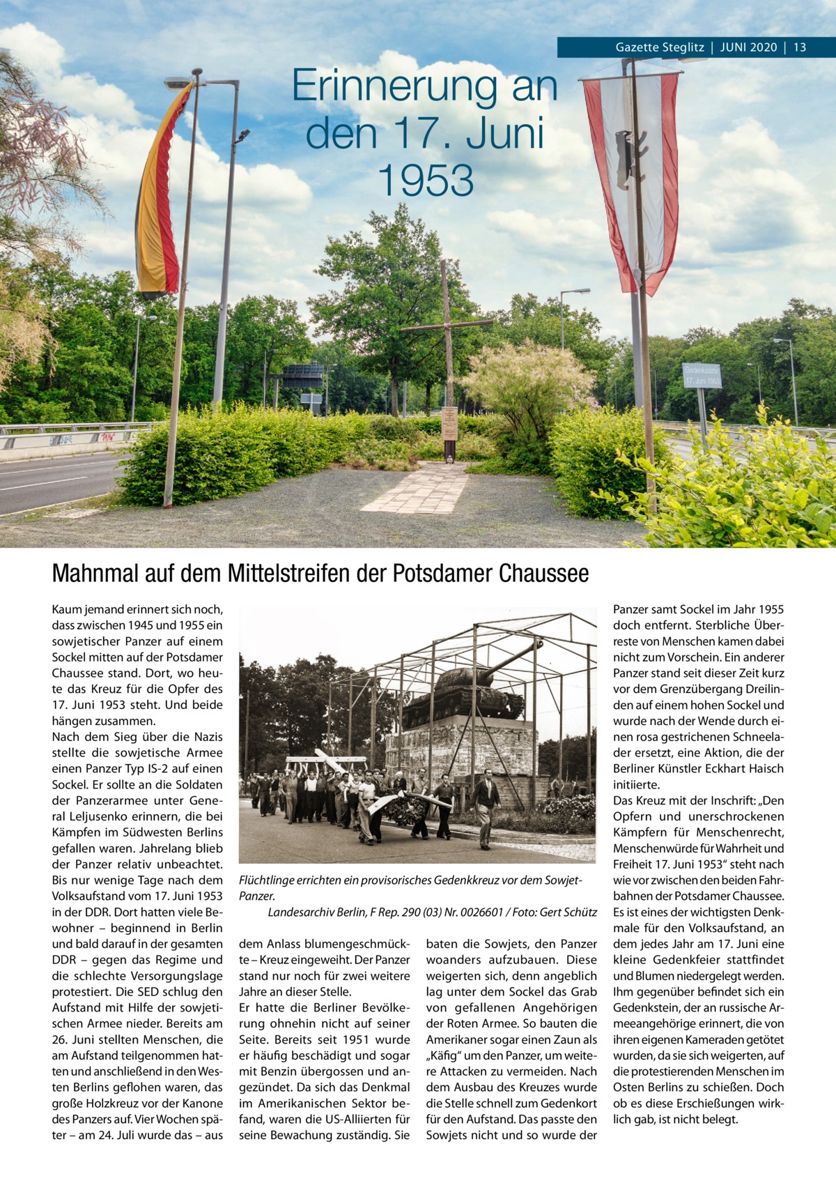 Gazette Steglitz  |  Juni 2020  |  13  Erinnerung an den 17. Juni 1953  Mahnmal auf dem Mittelstreifen der Potsdamer Chaussee Kaum jemand erinnert sich noch, dass zwischen 1945 und 1955 ein sowjetischer Panzer auf einem Sockel mitten auf der Potsdamer Chaussee stand. Dort, wo heute das Kreuz für die Opfer des 17.  Juni 1953 steht. Und beide hängen zusammen. Nach dem Sieg über die Nazis stellte die sowjetische Armee einen Panzer Typ IS-2 auf einen Sockel. Er sollte an die Soldaten der Panzerarmee unter General Leljusenko erinnern, die bei Kämpfen im Südwesten Berlins gefallen waren. Jahrelang blieb der Panzer relativ unbeachtet. Bis nur wenige Tage nach dem Volksaufstand vom 17. Juni 1953 in der DDR. Dort hatten viele Bewohner – beginnend in Berlin und bald darauf in der gesamten DDR – gegen das Regime und die schlechte Versorgungslage protestiert. Die SED schlug den Aufstand mit Hilfe der sowjetischen Armee nieder. Bereits am 26.  Juni stellten Menschen, die am Aufstand teilgenommen hatten und anschließend in den Westen Berlins geflohen waren, das große Holzkreuz vor der Kanone des Panzers auf. Vier Wochen später – am 24. Juli wurde das – aus  Flüchtlinge errichten ein provisorisches Gedenkkreuz vor dem SowjetPanzer. � Landesarchiv Berlin, F Rep. 290 (03) Nr. 0026601 / Foto: Gert Schütz dem Anlass blumengeschmückte – Kreuz eingeweiht. Der Panzer stand nur noch für zwei weitere Jahre an dieser Stelle. Er hatte die Berliner Bevölkerung ohnehin nicht auf seiner Seite. Bereits seit 1951 wurde er häufig beschädigt und sogar mit Benzin übergossen und angezündet. Da sich das Denkmal im Amerikanischen Sektor befand, waren die US-Alliierten für seine Bewachung zuständig. Sie  baten die Sowjets, den Panzer woanders aufzubauen. Diese weigerten sich, denn angeblich lag unter dem Sockel das Grab von gefallenen Angehörigen der Roten Armee. So bauten die Amerikaner sogar einen Zaun als „Käfig“ um den Panzer, um weitere Attacken zu vermeiden. Nach dem Ausbau des Kreuzes wurde die Stelle schnell zum Gedenkort für den Aufstand. Das passte den Sowjets nicht und so wurde der  Panzer samt Sockel im Jahr 1955 doch entfernt. Sterbliche Überreste von Menschen kamen dabei nicht zum Vorschein. Ein anderer Panzer stand seit dieser Zeit kurz vor dem Grenzübergang Dreilinden auf einem hohen Sockel und wurde nach der Wende durch einen rosa gestrichenen Schneelader ersetzt, eine Aktion, die der Berliner Künstler Eckhart Haisch initiierte. Das Kreuz mit der Inschrift: „Den Opfern und unerschrockenen Kämpfern für Menschenrecht, Menschenwürde für Wahrheit und Freiheit 17. Juni 1953“ steht nach wie vor zwischen den beiden Fahrbahnen der Potsdamer Chaussee. Es ist eines der wichtigsten Denkmale für den Volksaufstand, an dem jedes Jahr am 17. Juni eine kleine Gedenkfeier stattfindet und Blumen niedergelegt werden. Ihm gegenüber befindet sich ein Gedenkstein, der an russische Armeeangehörige erinnert, die von ihren eigenen Kameraden getötet wurden, da sie sich weigerten, auf die protestierenden Menschen im Osten Berlins zu schießen. Doch ob es diese Erschießungen wirklich gab, ist nicht belegt.