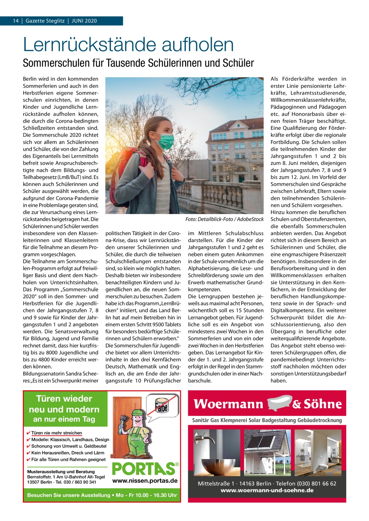 14  |  Gazette Steglitz  |  Juni 2020  Lernrückstände aufholen Sommerschulen für Tausende Schülerinnen und Schüler Berlin wird in den kommenden Sommerferien und auch in den Herbstferien eigene Sommerschulen einrichten, in denen Kinder und Jugendliche Lernrückstände aufholen können, die durch die Corona-bedingten Schließzeiten entstanden sind. Die Sommerschule 2020 richtet sich vor allem an Schülerinnen und Schüler, die von der Zahlung des Eigenanteils bei Lernmitteln befreit sowie Anspruchsberechtigte nach dem Bildungs- und Teilhabegesetz (LmB/BuT) sind. Es können auch Schülerinnen und Schüler ausgewählt werden, die aufgrund der Corona-Pandemie in eine Problemlage geraten sind, die zur Verursachung eines Lernrückstandes beigetragen hat. Die Schülerinnen und Schüler werden insbesondere von den Klassenleiterinnen und Klassenleitern für die Teilnahme an diesem Programm vorgeschlagen. Die Teilnahme am Sommerschulen-Programm erfolgt auf freiwilliger Basis und dient dem Nachholen von Unterrichtsinhalten. Das Programm „Sommerschule 2020“ soll in den Sommer- und Herbstferien für die Jugendlichen der Jahrgangsstufen  7, 8 und 9 sowie für Kinder der Jahrgangsstufen 1 und 2 angeboten werden. Die Senatsverwaltung für Bildung, Jugend und Familie rechnet damit, dass hier kurzfristig bis zu 8000 Jugendliche und bis zu 4800 Kinder erreicht werden können. Bildungssenatorin Sandra Scheeres:„Es ist ein Schwerpunkt meiner  �  Foto: Detailblick-Foto / AdobeStock  politischen Tätigkeit in der Corona-Krise, dass wir Lernrückständen unserer Schülerinnen und Schüler, die durch die teilweisen Schulschließungen entstanden sind, so klein wie möglich halten. Deshalb bieten wir insbesondere benachteiligten Kindern und Jugendlichen an, die neuen Sommerschulen zu besuchen. Zudem habe ich das Programm „LernBrücken“ initiiert, und das Land Berlin hat auf mein Betreiben hin in einem ersten Schritt 9500 Tablets für besonders bedürftige Schülerinnen und Schülern erworben.“ Die Sommerschulen für Jugendliche bietet vor allem Unterrichtsinhalte in den drei Kernfächern Deutsch, Mathematik und Englisch an, die am Ende der Jahrgangsstufe 10  Prüfungsfächer  im Mittleren Schulabschluss darstellen. Für die Kinder der Jahrgangsstufen 1 und 2 geht es neben einem guten Ankommen in der Schule vornehmlich um die Alphabetisierung, die Lese- und Schreibförderung sowie um den Erwerb mathematischer Grundkompetenzen. Die Lerngruppen bestehen jeweils aus maximal acht Personen, wöchentlich soll es 15  Stunden Lernangebot geben. Für Jugendliche soll es ein Angebot von mindestens zwei Wochen in den Sommerferien und von ein oder zwei Wochen in den Herbstferien geben. Das Lernangebot für Kinder der 1. und 2. Jahrgangsstufe erfolgt in der Regel in den Stammgrundschulen oder in einer Nachbarschule.  Als Förderkräfte werden in erster Linie pensionierte Lehrkräfte, Lehramtsstudierende, Willkommensklassenlehrkräfte, Pädagoginnen und Pädagogen etc. auf Honorarbasis über einen freien Träger beschäftigt. Eine Qualifizierung der Förderkräfte erfolgt über die regionale Fortbildung. Die Schulen sollen die teilnehmenden Kinder der Jahrgangsstufen 1 und 2 bis zum 8. Juni melden, diejenigen der Jahrgangsstufen 7, 8 und 9 bis zum 12. Juni. Im Vorfeld der Sommerschulen sind Gespräche zwischen Lehrkraft, Eltern sowie den teilnehmenden Schülerinnen und Schülern vorgesehen. Hinzu kommen die beruflichen Schulen und Oberstufenzentren, die ebenfalls Sommerschulen anbieten werden. Das Angebot richtet sich in diesem Bereich an Schülerinnen und Schüler, die eine engmaschigere Präsenzzeit benötigen. Insbesondere in der Berufsvorbereitung und in den Willkommensklassen erhalten sie Unterstützung in den Kernfächern, in der Entwicklung der beruflichen Handlungskompetenz sowie in der Sprach- und Digitalkompetenz. Ein weiterer Schwerpunkt bildet die Anschlussorientierung, also den Übergang in berufliche oder weiterqualifizierende Angebote. Das Angebot steht ebenso weiteren Schülergruppen offen, die pandemiebedingt Unterrichtsstoff nachholen möchten oder sonstigen Unterstützungsbedarf haben.  Türen wieder neu und modern an nur einem Tag  Sanitär Gas Klempnerei Solar Badgestaltung Gebäudetrocknung  ✔ Türen nie mehr streichen ✔ Modelle: Klassisch, Landhaus, Design ✔ Schonung von Umwelt u. Geldbeutel ✔ Kein Herausreißen, Dreck und Lärm ✔ Für alle Türen und Rahmen geeignet Musterausstellung und Beratung Bernstoffstr. 1 Am U-Bahnhof Alt-Tegel 13507 Berlin · Tel. 030 / 863 90 341  www.nissen.portas.de  Besuchen Sie unsere Ausstellung • Mo - Fr 10.00 - 16.30 Uhr  Mittelstraße 1 · 14163 Berlin · Telefon (030) 801 66 62 www.woermann-und-soehne.de