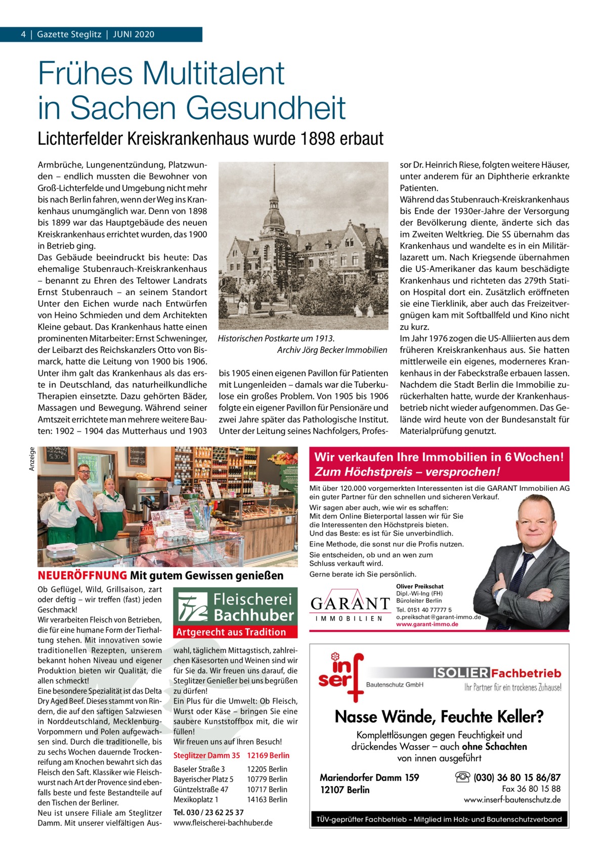 4  |  Gazette Steglitz  |  Juni 2020  Frühes Multitalent in Sachen Gesundheit Lichterfelder Kreiskrankenhaus wurde 1898 erbaut  Historischen Postkarte um 1913. Archiv Jörg Becker Immobilien bis 1905 einen eigenen Pavillon für Patienten mit Lungenleiden – damals war die Tuberkulose ein großes Problem. Von 1905 bis 1906 folgte ein eigener Pavillon für Pensionäre und zwei Jahre später das Pathologische institut. unter der Leitung seines nachfolgers, Profes Anzeige  Armbrüche, Lungenentzündung, Platzwunden – endlich mussten die Bewohner von Groß-Lichterfelde und umgebung nicht mehr bis nach Berlin fahren, wenn der Weg ins Krankenhaus unumgänglich war. Denn von 1898 bis 1899 war das Hauptgebäude des neuen Kreiskrankenhaus errichtet wurden, das 1900 in Betrieb ging. Das Gebäude beeindruckt bis heute: Das ehemalige Stubenrauch-Kreiskrankenhaus – benannt zu Ehren des Teltower Landrats Ernst Stubenrauch – an seinem Standort unter den Eichen wurde nach Entwürfen von Heino Schmieden und dem Architekten Kleine gebaut. Das Krankenhaus hatte einen prominenten Mitarbeiter: Ernst Schweninger, der Leibarzt des Reichskanzlers Otto von Bismarck, hatte die Leitung von 1900 bis 1906. unter ihm galt das Krankenhaus als das erste in Deutschland, das naturheilkundliche Therapien einsetzte. Dazu gehörten Bäder, Massagen und Bewegung. Während seiner Amtszeit errichtete man mehrere weitere Bauten: 1902 – 1904 das Mutterhaus und 1903  sor Dr. Heinrich Riese, folgten weitere Häuser, unter anderem für an Diphtherie erkrankte Patienten. Während das Stubenrauch-Kreiskrankenhaus bis Ende der 1930er-Jahre der Versorgung der Bevölkerung diente, änderte sich das im Zweiten Weltkrieg. Die SS übernahm das Krankenhaus und wandelte es in ein Militärlazarett um. nach Kriegsende übernahmen die uS-Amerikaner das kaum beschädigte Krankenhaus und richteten das 279th Station Hospital dort ein. Zusätzlich eröffneten sie eine Tierklinik, aber auch das Freizeitvergnügen kam mit Softballfeld und Kino nicht zu kurz. im Jahr 1976 zogen die uS-Alliierten aus dem früheren Kreiskrankenhaus aus. Sie hatten mittlerweile ein eigenes, moderneres Krankenhaus in der Fabeckstraße erbauen lassen. nachdem die Stadt Berlin die immobilie zurückerhalten hatte, wurde der Krankenhausbetrieb nicht wieder aufgenommen. Das Gelände wird heute von der Bundesanstalt für Materialprüfung genutzt.  Wir verkaufen Ihre Immobilien in 6 Wochen! Zum Höchstpreis – versprochen! Mit über 120.000 vorgemerkten Interessenten ist die GARANT Immobilien AG ein guter Partner für den schnellen und sicheren Verkauf. Wir sagen aber auch, wie wir es schaffen: Mit dem Online Bieterportal lassen wir für Sie die Interessenten den Höchstpreis bieten. Und das Beste: es ist für Sie unverbindlich. Eine Methode, die sonst nur die Profis nutzen.  NEUERÖFFNUNG Mit gutem Gewissen genießen Ob Geflügel, Wild, Grillsaison, zart oder deftig – wir treffen (fast) jeden Geschmack! Wir verarbeiten Fleisch von Betrieben, die für eine humane Form der Tierhaltung stehen. Mit innovativen sowie traditionellen Rezepten, unserem bekannt hohen Niveau und eigener Produktion bieten wir Qualität, die allen schmeckt! Eine besondere Spezialität ist das Delta Dry Aged Beef. Dieses stammt von Rindern, die auf den saftigen Salzwiesen in Norddeutschland, MecklenburgVorpommern und Polen aufgewachsen sind. Durch die traditionelle, bis zu sechs Wochen dauernde Trockenreifung am Knochen bewahrt sich das Fleisch den Saft. Klassiker wie Fleischwurst nach Art der Provence sind ebenfalls beste und feste Bestandteile auf den Tischen der Berliner. Neu ist unsere Filiale am Steglitzer Damm. Mit unserer vielfältigen Aus Sie entscheiden, ob und an wen zum Schluss verkauft wird. Gerne berate ich Sie persönlich. Oliver Preikschat Dipl.-Wi-Ing (FH) Büroleiter Berlin  Artgerecht aus Tradition wahl, täglichem Mittagstisch, zahlreichen Käsesorten und Weinen sind wir für Sie da. Wir freuen uns darauf, die Steglitzer Genießer bei uns begrüßen zu dürfen! Ein Plus für die Umwelt: Ob Fleisch, Wurst oder Käse – bringen Sie eine saubere Kunststoffbox mit, die wir füllen! Wir freuen uns auf Ihren Besuch! Steglitzer Damm 35 12169 Berlin Baseler Straße 3 Bayerischer Platz 5 Güntzelstraße 47 Mexikoplatz 1  12205 Berlin 10779 Berlin 10717 Berlin 14163 Berlin  Tel. 030 / 23 62 25 37 www.fleischerei-bachhuber.de  Tel. 0151 40 77777 5 o.preikschat@garant-immo.de www.garant-immo.de  Nasse Wände, Feuchte Keller? Komplettlösungen gegen Feuchtigkeit und drückendes Wasser – auch ohne Schachten von innen ausgeführt Mariendorfer Damm 159 12107 Berlin  (030) 36 80 15 86/87 Fax 36 80 15 88 www.inserf-bautenschutz.de  TÜV-geprüfter Fachbetrieb – Mitglied im Holz- und Bautenschutzverband