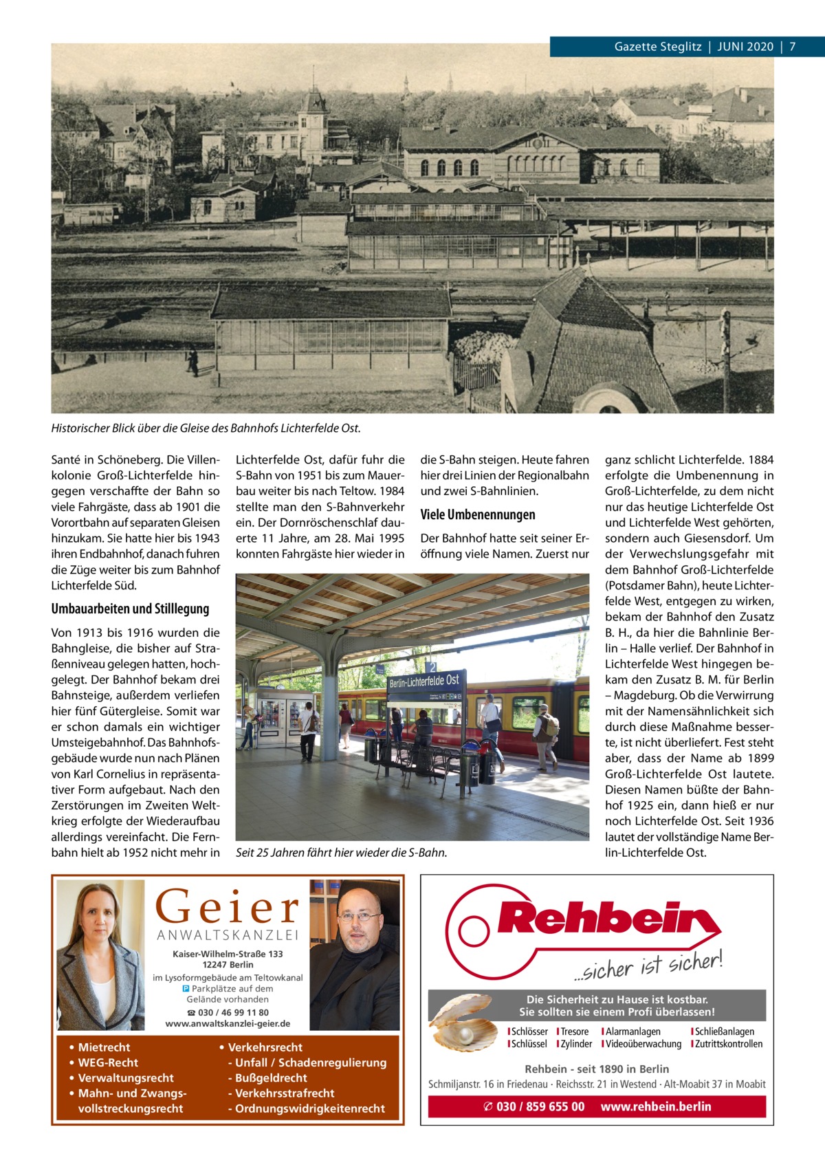 Gazette Steglitz  |  Juni 2020  |  7  Historischer Blick über die Gleise des Bahnhofs Lichterfelde Ost. Santé in Schöneberg. Die Villenkolonie Groß-Lichterfelde hingegen verschaffte der Bahn so viele Fahrgäste, dass ab 1901 die Vorortbahn auf separaten Gleisen hinzukam. Sie hatte hier bis 1943 ihren Endbahnhof, danach fuhren die Züge weiter bis zum Bahnhof Lichterfelde Süd.  Lichterfelde Ost, dafür fuhr die S-Bahn von 1951 bis zum Mauerbau weiter bis nach Teltow. 1984 stellte man den S-Bahnverkehr ein. Der Dornröschenschlaf dauerte 11  Jahre, am 28.  Mai 1995 konnten Fahrgäste hier wieder in  die S-Bahn steigen. Heute fahren hier drei Linien der Regionalbahn und zwei S-Bahnlinien.  Viele Umbenennungen Der Bahnhof hatte seit seiner Eröffnung viele namen. Zuerst nur  Umbauarbeiten und Stilllegung Von 1913 bis 1916 wurden die Bahngleise, die bisher auf Straßenniveau gelegen hatten, hochgelegt. Der Bahnhof bekam drei Bahnsteige, außerdem verliefen hier fünf Gütergleise. Somit war er schon damals ein wichtiger umsteigebahnhof. Das Bahnhofsgebäude wurde nun nach Plänen von Karl Cornelius in repräsentativer Form aufgebaut. nach den Zerstörungen im Zweiten Weltkrieg erfolgte der Wiederaufbau allerdings vereinfacht. Die Fernbahn hielt ab 1952 nicht mehr in  Seit 25 Jahren fährt hier wieder die S-Bahn.  ganz schlicht Lichterfelde. 1884 erfolgte die umbenennung in Groß-Lichterfelde, zu dem nicht nur das heutige Lichterfelde Ost und Lichterfelde West gehörten, sondern auch Giesensdorf. um der Verwechslungsgefahr mit dem Bahnhof Groß-Lichterfelde (Potsdamer Bahn), heute Lichterfelde West, entgegen zu wirken, bekam der Bahnhof den Zusatz B. H., da hier die Bahnlinie Berlin – Halle verlief. Der Bahnhof in Lichterfelde West hingegen bekam den Zusatz B. M. für Berlin – Magdeburg. Ob die Verwirrung mit der namensähnlichkeit sich durch diese Maßnahme besserte, ist nicht überliefert. Fest steht aber, dass der name ab 1899 Groß-Lichterfelde Ost lautete. Diesen namen büßte der Bahnhof 1925 ein, dann hieß er nur noch Lichterfelde Ost. Seit 1936 lautet der vollständige name Berlin-Lichterfelde Ost.  Geier A N WA LT S K A N Z L E I  Kaiser-Wilhelm-Straße 133 12247 Berlin im Lysoformgebäude am Teltowkanal � Parkplätze auf dem Gelände vorhanden ☎ 030 / 46 99 11 80 www.anwaltskanzlei-geier.de  • • • •  Mietrecht WEG-Recht Verwaltungsrecht Mahn- und Zwangsvollstreckungsrecht  • Verkehrsrecht - Unfall / Schadenregulierung - Bußgeldrecht - Verkehrsstrafrecht - Ordnungswidrigkeitenrecht  Die Sicherheit zu Hause ist kostbar. Sie sollten sie einem Profi überlassen! ISchlösser ITresore IAlarmanlagen I Schließanlagen ISchlüssel IZylinder IVideoüberwachung I Zutrittskontrollen  Rehbein - seit 1890 in Berlin Schmiljanstr. 16 in Friedenau · Reichsstr. 21 in Westend · Alt-Moabit 37 in Moabit  � 030 / 859 655 00  www.rehbein.berlin