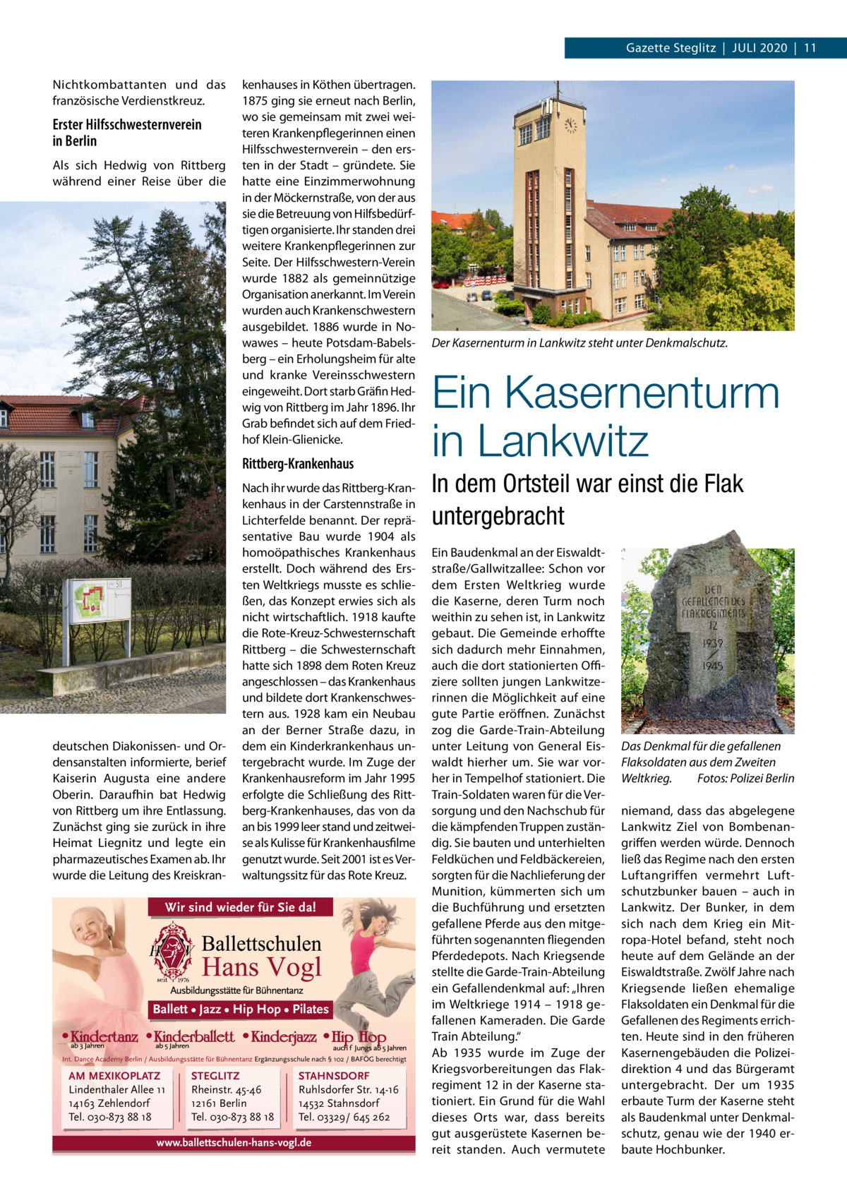 Gazette Steglitz  |  Juli 2020  |  11 Nichtkombattanten und das französische Verdienstkreuz.  Erster Hilfsschwesternverein in Berlin Als sich Hedwig von Rittberg während einer Reise über die  kenhauses in Köthen übertragen. 1875 ging sie erneut nach Berlin, wo sie gemeinsam mit zwei weiteren Krankenpflegerinnen einen Hilfsschwesternverein – den ersten in der Stadt – gründete. Sie hatte eine Einzimmerwohnung in der Möckernstraße, von der aus sie die Betreuung von Hilfsbedürftigen organisierte. ihr standen drei weitere Krankenpflegerinnen zur Seite. Der Hilfsschwestern-Verein wurde 1882 als gemeinnützige Organisation anerkannt. im Verein wurden auch Krankenschwestern ausgebildet. 1886 wurde in Nowawes – heute Potsdam-Babelsberg – ein Erholungsheim für alte und kranke Vereinsschwestern eingeweiht. Dort starb Gräfin Hedwig von Rittberg im Jahr 1896. ihr Grab befindet sich auf dem Friedhof Klein-Glienicke.  Rittberg-Krankenhaus  deutschen Diakonissen- und Ordensanstalten informierte, berief Kaiserin Augusta eine andere Oberin. Daraufhin bat Hedwig von Rittberg um ihre Entlassung. Zunächst ging sie zurück in ihre Heimat liegnitz und legte ein pharmazeutisches Examen ab. ihr wurde die leitung des Kreiskran Nach ihr wurde das Rittberg-Krankenhaus in der Carstennstraße in lichterfelde benannt. Der repräsentative Bau wurde 1904 als homoöpathisches Krankenhaus erstellt. Doch während des Ersten Weltkriegs musste es schließen, das Konzept erwies sich als nicht wirtschaftlich. 1918 kaufte die Rote-Kreuz-Schwesternschaft Rittberg – die Schwesternschaft hatte sich 1898 dem Roten Kreuz angeschlossen – das Krankenhaus und bildete dort Krankenschwestern aus. 1928 kam ein Neubau an der Berner Straße dazu, in dem ein Kinderkrankenhaus untergebracht wurde. im Zuge der Krankenhausreform im Jahr 1995 erfolgte die Schließung des Rittberg-Krankenhauses, das von da an bis 1999 leer stand und zeitweise als Kulisse für Krankenhausfilme genutzt wurde. Seit 2001 ist es Verwaltungssitz für das Rote Kreuz.  Wir sind wieder für Sie da!  Ballett • Jazz • Hip Hop • Pilates  Int. Dance Academy Berlin / Ausbildungsstätte für Bühnentanz Ergänzungsschule nach § 102 / BAFÖG berechtigt  AM MEXIKOPLATZ Lindenthaler Allee 11 14163 Zehlendorf Tel. 030-873 88 18  STEGLITZ Rheinstr. 45-46 12161 Berlin Tel. 030-873 88 18  STAHNSDORF Ruhlsdorfer Str. 14-16 14532 Stahnsdorf Tel. 03329/ 645 262  www.ballettschulen-hans-vogl.de  Der Kasernenturm in Lankwitz steht unter Denkmalschutz.  Ein Kasernenturm in Lankwitz In dem Ortsteil war einst die Flak untergebracht Ein Baudenkmal an der Eiswaldtstraße/Gallwitzallee: Schon vor dem Ersten Weltkrieg wurde die Kaserne, deren Turm noch weithin zu sehen ist, in lankwitz gebaut. Die Gemeinde erhoffte sich dadurch mehr Einnahmen, auch die dort stationierten Oﬃziere sollten jungen lankwitzerinnen die Möglichkeit auf eine gute Partie eröffnen. Zunächst zog die Garde-Train-Abteilung unter leitung von General Eiswaldt hierher um. Sie war vorher in Tempelhof stationiert. Die Train-Soldaten waren für die Versorgung und den Nachschub für die kämpfenden Truppen zuständig. Sie bauten und unterhielten Feldküchen und Feldbäckereien, sorgten für die Nachlieferung der Munition, kümmerten sich um die Buchführung und ersetzten gefallene Pferde aus den mitgeführten sogenannten fliegenden Pferdedepots. Nach Kriegsende stellte die Garde-Train-Abteilung ein Gefallendenkmal auf: „ihren im Weltkriege 1914 – 1918 gefallenen Kameraden. Die Garde Train Abteilung.“ Ab 1935 wurde im Zuge der Kriegsvorbereitungen das Flakregiment 12 in der Kaserne stationiert. Ein Grund für die Wahl dieses Orts war, dass bereits gut ausgerüstete Kasernen bereit standen. Auch vermutete  Das Denkmal für die gefallenen Flaksoldaten aus dem Zweiten Weltkrieg. Fotos: Polizei Berlin niemand, dass das abgelegene lankwitz Ziel von Bombenangriffen werden würde. Dennoch ließ das Regime nach den ersten luftangriffen vermehrt luftschutzbunker bauen – auch in lankwitz. Der Bunker, in dem sich nach dem Krieg ein Mitropa-Hotel befand, steht noch heute auf dem Gelände an der Eiswaldtstraße. Zwölf Jahre nach Kriegsende ließen ehemalige Flaksoldaten ein Denkmal für die Gefallenen des Regiments errichten. Heute sind in den früheren Kasernengebäuden die Polizeidirektion 4 und das Bürgeramt untergebracht. Der um 1935 erbaute Turm der Kaserne steht als Baudenkmal unter Denkmalschutz, genau wie der 1940 erbaute Hochbunker.