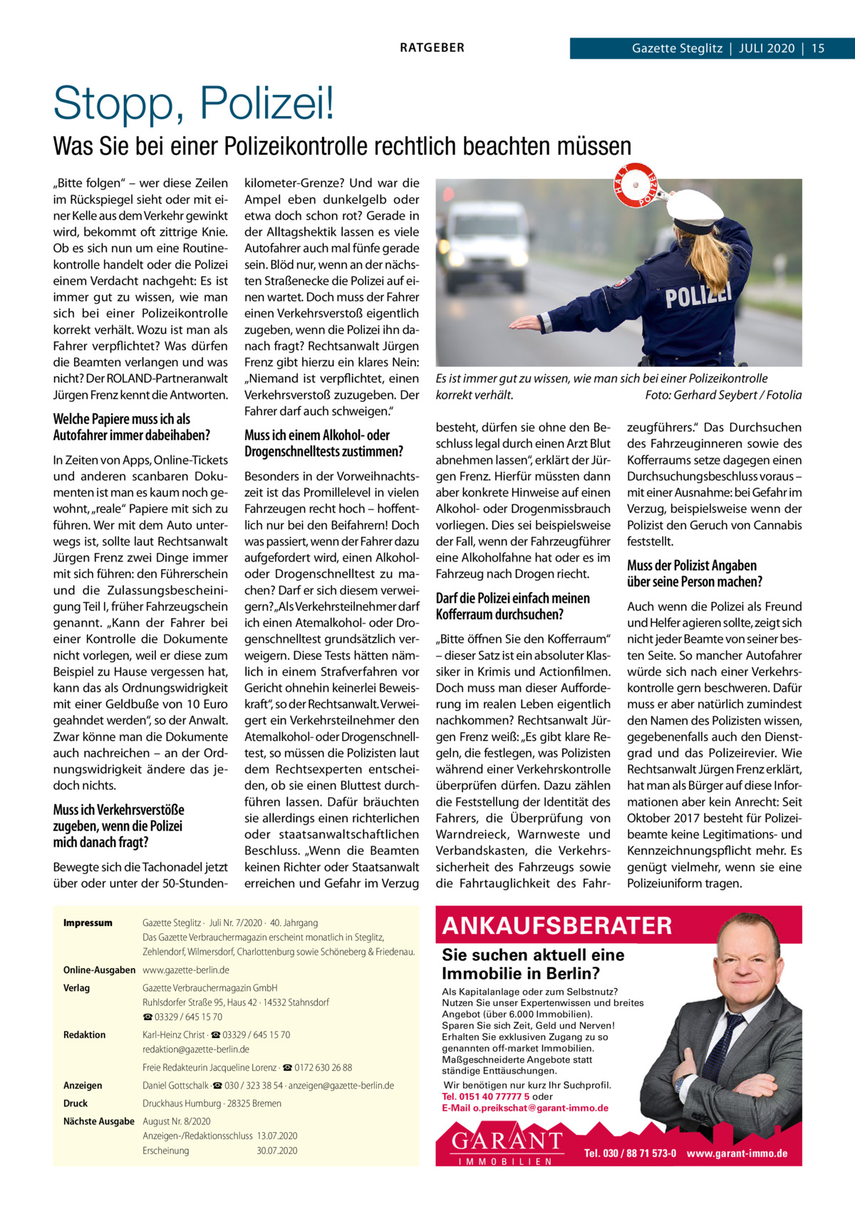 RATGEBER  Gazette Steglitz  |  Juli 2020  |  15  Stopp, Polizei! Was Sie bei einer Polizeikontrolle rechtlich beachten müssen „Bitte folgen“ – wer diese Zeilen im Rückspiegel sieht oder mit einer Kelle aus dem Verkehr gewinkt wird, bekommt oft zittrige Knie. Ob es sich nun um eine Routinekontrolle handelt oder die Polizei einem Verdacht nachgeht: Es ist immer gut zu wissen, wie man sich bei einer Polizeikontrolle korrekt verhält. Wozu ist man als Fahrer verpflichtet? Was dürfen die Beamten verlangen und was nicht? Der ROlAND-Partneranwalt Jürgen Frenz kennt die Antworten.  Welche Papiere muss ich als Autofahrer immer dabeihaben? in Zeiten von Apps, Online-Tickets und anderen scanbaren Dokumenten ist man es kaum noch gewohnt, „reale“ Papiere mit sich zu führen. Wer mit dem Auto unterwegs ist, sollte laut Rechtsanwalt Jürgen Frenz zwei Dinge immer mit sich führen: den Führerschein und die Zulassungsbescheinigung Teil i, früher Fahrzeugschein genannt. „Kann der Fahrer bei einer Kontrolle die Dokumente nicht vorlegen, weil er diese zum Beispiel zu Hause vergessen hat, kann das als Ordnungswidrigkeit mit einer Geldbuße von 10 Euro geahndet werden“, so der Anwalt. Zwar könne man die Dokumente auch nachreichen – an der Ordnungswidrigkeit ändere das jedoch nichts.  Muss ich Verkehrsverstöße zugeben, wenn die Polizei mich danach fragt? Bewegte sich die Tachonadel jetzt über oder unter der 50-StundenImpressum  kilometer-Grenze? und war die Ampel eben dunkelgelb oder etwa doch schon rot? Gerade in der Alltagshektik lassen es viele Autofahrer auch mal fünfe gerade sein. Blöd nur, wenn an der nächsten Straßenecke die Polizei auf einen wartet. Doch muss der Fahrer einen Verkehrsverstoß eigentlich zugeben, wenn die Polizei ihn danach fragt? Rechtsanwalt Jürgen Frenz gibt hierzu ein klares Nein: „Niemand ist verpflichtet, einen Verkehrsverstoß zuzugeben. Der Fahrer darf auch schweigen.“  Muss ich einem Alkohol- oder Drogenschnelltests zustimmen? Besonders in der Vorweihnachtszeit ist das Promillelevel in vielen Fahrzeugen recht hoch – hoffentlich nur bei den Beifahrern! Doch was passiert, wenn der Fahrer dazu aufgefordert wird, einen Alkoholoder Drogenschnelltest zu machen? Darf er sich diesem verweigern?„Als Verkehrsteilnehmer darf ich einen Atemalkohol- oder Drogenschnelltest grundsätzlich verweigern. Diese Tests hätten nämlich in einem Strafverfahren vor Gericht ohnehin keinerlei Beweiskraft“, so der Rechtsanwalt. Verweigert ein Verkehrsteilnehmer den Atemalkohol- oder Drogenschnelltest, so müssen die Polizisten laut dem Rechtsexperten entscheiden, ob sie einen Bluttest durchführen lassen. Dafür bräuchten sie allerdings einen richterlichen oder staatsanwaltschaftlichen Beschluss. „Wenn die Beamten keinen Richter oder Staatsanwalt erreichen und Gefahr im Verzug  Gazette Steglitz ·  Juli Nr. 7/2020 ·  40. Jahrgang Das Gazette Verbrauchermagazin erscheint monatlich in Steglitz, Zehlendorf, Wilmersdorf, Charlottenburg sowie Schöneberg & Friedenau.  Online-Ausgaben www.gazette-berlin.de Verlag  Gazette Verbrauchermagazin GmbH Ruhlsdorfer Straße 95, Haus 42 · 14532 Stahnsdorf ☎ 03329 / 645 15 70  Redaktion  Karl-Heinz Christ · ☎ 03329 / 645 15 70 redaktion@gazette-berlin.de Freie Redakteurin Jacqueline Lorenz · ☎ 0172 630 26 88  Anzeigen  Daniel Gottschalk ·☎ 030 / 323 38 54 · anzeigen@gazette-berlin.de  Druck  Druckhaus Humburg · 28325 Bremen  Nächste Ausgabe August Nr. 8/2020 Anzeigen-/Redaktionsschluss 13.07.2020 Erscheinung 30.07.2020  Es ist immer gut zu wissen, wie man sich bei einer Polizeikontrolle korrekt verhält. Foto: Gerhard Seybert / Fotolia besteht, dürfen sie ohne den Beschluss legal durch einen Arzt Blut abnehmen lassen“, erklärt der Jürgen Frenz. Hierfür müssten dann aber konkrete Hinweise auf einen Alkohol- oder Drogenmissbrauch vorliegen. Dies sei beispielsweise der Fall, wenn der Fahrzeugführer eine Alkoholfahne hat oder es im Fahrzeug nach Drogen riecht.  Darf die Polizei einfach meinen Koﬀerraum durchsuchen? „Bitte öffnen Sie den Kofferraum“ – dieser Satz ist ein absoluter Klassiker in Krimis und Actionfilmen. Doch muss man dieser Aufforderung im realen leben eigentlich nachkommen? Rechtsanwalt Jürgen Frenz weiß: „Es gibt klare Regeln, die festlegen, was Polizisten während einer Verkehrskontrolle überprüfen dürfen. Dazu zählen die Feststellung der identität des Fahrers, die Überprüfung von Warndreieck, Warnweste und Verbandskasten, die Verkehrssicherheit des Fahrzeugs sowie die Fahrtauglichkeit des Fahr zeugführers.“ Das Durchsuchen des Fahrzeuginneren sowie des Kofferraums setze dagegen einen Durchsuchungsbeschluss voraus – mit einer Ausnahme: bei Gefahr im Verzug, beispielsweise wenn der Polizist den Geruch von Cannabis feststellt.  Muss der Polizist Angaben über seine Person machen? Auch wenn die Polizei als Freund und Helfer agieren sollte, zeigt sich nicht jeder Beamte von seiner besten Seite. So mancher Autofahrer würde sich nach einer Verkehrskontrolle gern beschweren. Dafür muss er aber natürlich zumindest den Namen des Polizisten wissen, gegebenenfalls auch den Dienstgrad und das Polizeirevier. Wie Rechtsanwalt Jürgen Frenz erklärt, hat man als Bürger auf diese informationen aber kein Anrecht: Seit Oktober 2017 besteht für Polizeibeamte keine legitimations- und Kennzeichnungspflicht mehr. Es genügt vielmehr, wenn sie eine Polizeiuniform tragen.  ANKAUFSBERATER Sie suchen aktuell eine Immobilie in Berlin? Als Kapitalanlage oder zum Selbstnutz? Nutzen Sie unser Expertenwissen und breites Angebot (über 6.000 Immobilien). Sparen Sie sich Zeit, Geld und Nerven! Erhalten Sie exklusiven Zugang zu so genannten off-market Immobilien. Maßgeschneiderte Angebote statt ständige Enttäuschungen. Wir benötigen nur kurz Ihr Suchprofil. Tel. 0151 40 77777 5 oder E-Mail o.preikschat@garant-immo.de  Tel. 030 / 88 71 573-0 www.garant-immo.de