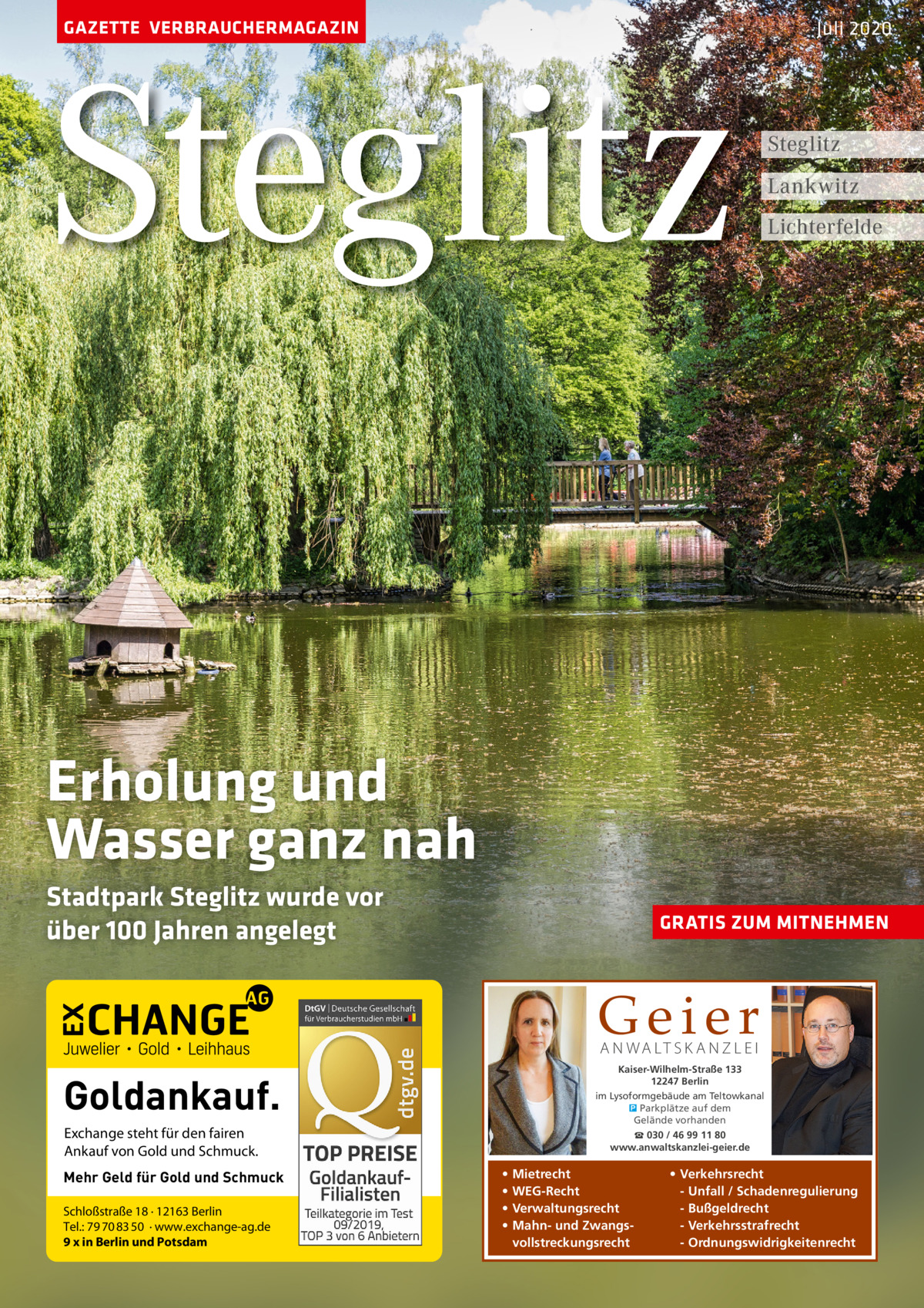 GAZETTE VERBRAUCHERMAGAZIN  Steglitz  Juli 2020  Steglitz Lankwitz Lichterfelde  Erholung und Wasser ganz nah Stadtpark Steglitz wurde vor über 100 Jahren angelegt  GRATIS ZUM MITNEHMEN  Geier A N WA LT S K A N Z L E I  Kaiser-Wilhelm-Straße 133 12247 Berlin im Lysoformgebäude am Teltowkanal � Parkplätze auf dem Gelände vorhanden  Goldankauf. Exchange steht für den fairen Ankauf von Gold und Schmuck. Mehr Geld für Gold und Schmuck Schloßstraße 18 · 12163 Berlin Tel.: 79 70 83 50 · www.exchange-ag.de 9 x in Berlin und Potsdam  ☎ 030 / 46 99 11 80 www.anwaltskanzlei-geier.de  • • • •  Mietrecht WEG-Recht Verwaltungsrecht Mahn- und Zwangsvollstreckungsrecht  • Verkehrsrecht - Unfall / Schadenregulierung - Bußgeldrecht - Verkehrsstrafrecht - Ordnungswidrigkeitenrecht