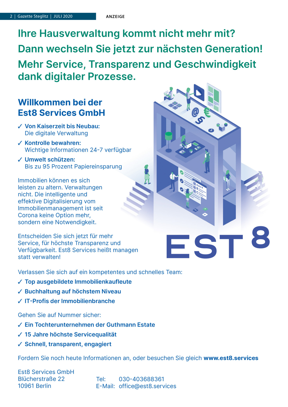 1  | Gazette  | Steglitz  |  Juli 2020  |  Datei: Guthmann-2020-05.indd 2  |  Gazette 2020 ANZEIGE  Ihre Hausverwaltung kommt nicht mehr mit? Dann wechseln Sie jetzt zur nächsten Generation! Mehr Service, Transparenz und Geschwindigkeit dank digitaler Prozesse. Willkommen bei der Est8 Services GmbH ✓ Von Kaiserzeit bis Neubau: Die digitale Verwaltung ✓ Kontrolle bewahren: Wichtige Informationen 24-7 verfügbar ✓ Umwelt schützen: Bis zu 95 Prozent Papiereinsparung Immobilien können es sich leisten zu altern. Verwaltungen nicht. Die intelligente und effektive Digitalisierung vom Immobilienmanagement ist seit Corona keine Option mehr, sondern eine Notwendigkeit. Entscheiden Sie sich jetzt für mehr Service, für höchste Transparenz und Verfügbarkeit. Est8 Services heißt managen statt verwalten! Verlassen Sie sich auf ein kompetentes und schnelles Team: ✓ Top ausgebildete Immobilienkaufleute ✓ Buchhaltung auf höchstem Niveau ✓ IT-Profis der Immobilienbranche Gehen Sie auf Nummer sicher: ✓ Ein Tochterunternehmen der Guthmann Estate ✓ 15 Jahre höchste Servicequalität ✓ Schnell, transparent, engagiert Fordern Sie noch heute Informationen an, oder besuchen Sie gleich www.est8.services Est8 Services GmbH Blücherstraße 22 10961 Berlin  Tel: 030-403688361 E-Mail: office@est8.services