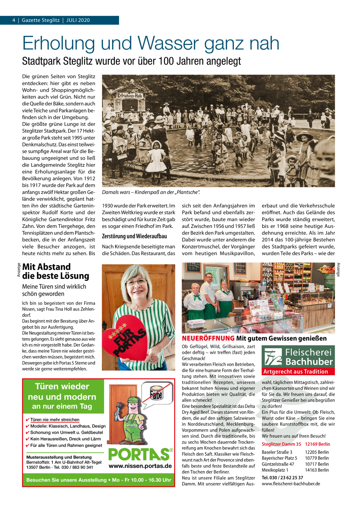 4  |  Gazette Steglitz  |  Juli 2020  Erholung und Wasser ganz nah Stadtpark Steglitz wurde vor über 100 Jahren angelegt  Damals wars – Kinderspaß an der „Plantsche“. 1930 wurde der Park erweitert. Im Zweiten Weltkrieg wurde er stark beschädigt und für kurze Zeit gab es sogar einen Friedhof im Park.  Zerstörung und Wiederaufbau Nach Kriegsende beseitigte man die Schäden. Das Restaurant, das  sich seit den Anfangsjahren im Park befand und ebenfalls zerstört wurde, baute man wieder auf. Zwischen 1956 und 1957 ließ der Bezirk den Park umgestalten. Dabei wurde unter anderem die Konzertmuschel, der Vorgänger vom heutigen Musikpavillon,  erbaut und die Verkehrsschule eröffnet. Auch das Gelände des Parks wurde ständig erweitert, bis er 1968 seine heutige Ausdehnung erreichte. Als im Jahr 2014 das 100-jährige Bestehen des Stadtparks gefeiert wurde, wurden Teile des Parks – wie der  Mit Abstand die beste Lösung  Anzeige  Anzeige  Die grünen Seiten von Steglitz entdecken: hier gibt es neben Wohn- und Shoppingmöglichkeiten auch viel Grün. Nicht nur die Quelle der Bäke, sondern auch viele Teiche und Parkanlagen befinden sich in der Umgebung. Die größte grüne Lunge ist der Steglitzer Stadtpark. Der 17 Hektar große Park steht seit 1995 unter Denkmalschutz. Das einst teilweise sumpfige Areal war für die Bebauung ungeeignet und so ließ die Landgemeinde Steglitz hier eine Erholungsanlage für die Bevölkerung anlegen. Von 1912 bis 1917 wurde der Park auf dem anfangs zwölf Hektar großen Gelände verwirklicht, geplant hatten ihn der städtische Garteninspektor Rudolf Korte und der Königliche Gartendirektor Fritz Zahn. Von dem Tiergehege, den Tennisplätzen und dem Plantschbecken, die in der Anfangszeit viele Besucher anzogen, ist heute nichts mehr zu sehen. Bis  Meine Türen sind wirklich schön geworden Ich bin so begeistert von der Firma Nissen, sagt Frau Tina Holl aus Zehlendorf. Das beginnt mit der Beratung über Angebot bis zur Ausfertigung. Die Neugestaltung meiner Türen ist bestens gelungen. Es sieht genauso aus wie ich es mir vorgestellt habe. Der Gedanke, dass meine Türen nie wieder gestrichen werden müssen, begeistert mich. Deswegen gebe ich Portas 5 Sterne und werde sie gerne weiterempfehlen.  NEUERÖFFNUNG Mit gutem Gewissen genießen  Türen wieder neu und modern an nur einem Tag  ✔ Türen nie mehr streichen ✔ Modelle: Klassisch, Landhaus, Design ✔ Schonung von Umwelt u. Geldbeutel ✔ Kein Herausreißen, Dreck und Lärm ✔ Für alle Türen und Rahmen geeignet Musterausstellung und Beratung Bernstoffstr. 1 Am U-Bahnhof Alt-Tegel 13507 Berlin · Tel. 030 / 863 90 341  www.nissen.portas.de  Besuchen Sie unsere Ausstellung • Mo - Fr 10.00 - 16.30 Uhr  Ob Geflügel, Wild, Grillsaison, zart oder deftig – wir treffen (fast) jeden Geschmack! Wir verarbeiten Fleisch von Betrieben, die für eine humane Form der Tierhaltung stehen. Mit innovativen sowie traditionellen Rezepten, unserem bekannt hohen Niveau und eigener Produktion bieten wir Qualität, die allen schmeckt! Eine besondere Spezialität ist das Delta Dry Aged Beef. Dieses stammt von Rindern, die auf den saftigen Salzwiesen in Norddeutschland, MecklenburgVorpommern und Polen aufgewachsen sind. Durch die traditionelle, bis zu sechs Wochen dauernde Trockenreifung am Knochen bewahrt sich das Fleisch den Saft. Klassiker wie Fleischwurst nach Art der Provence sind ebenfalls beste und feste Bestandteile auf den Tischen der Berliner. Neu ist unsere Filiale am Steglitzer Damm. Mit unserer vielfältigen Aus Artgerecht aus Tradition wahl, täglichem Mittagstisch, zahlreichen Käsesorten und Weinen sind wir für Sie da. Wir freuen uns darauf, die Steglitzer Genießer bei uns begrüßen zu dürfen! Ein Plus für die Umwelt: Ob Fleisch, Wurst oder Käse – bringen Sie eine saubere Kunststoffbox mit, die wir füllen! Wir freuen uns auf Ihren Besuch! Steglitzer Damm 35 12169 Berlin Baseler Straße 3 Bayerischer Platz 5 Güntzelstraße 47 Mexikoplatz 1  12205 Berlin 10779 Berlin 10717 Berlin 14163 Berlin  Tel. 030 / 23 62 25 37 www.fleischerei-bachhuber.de