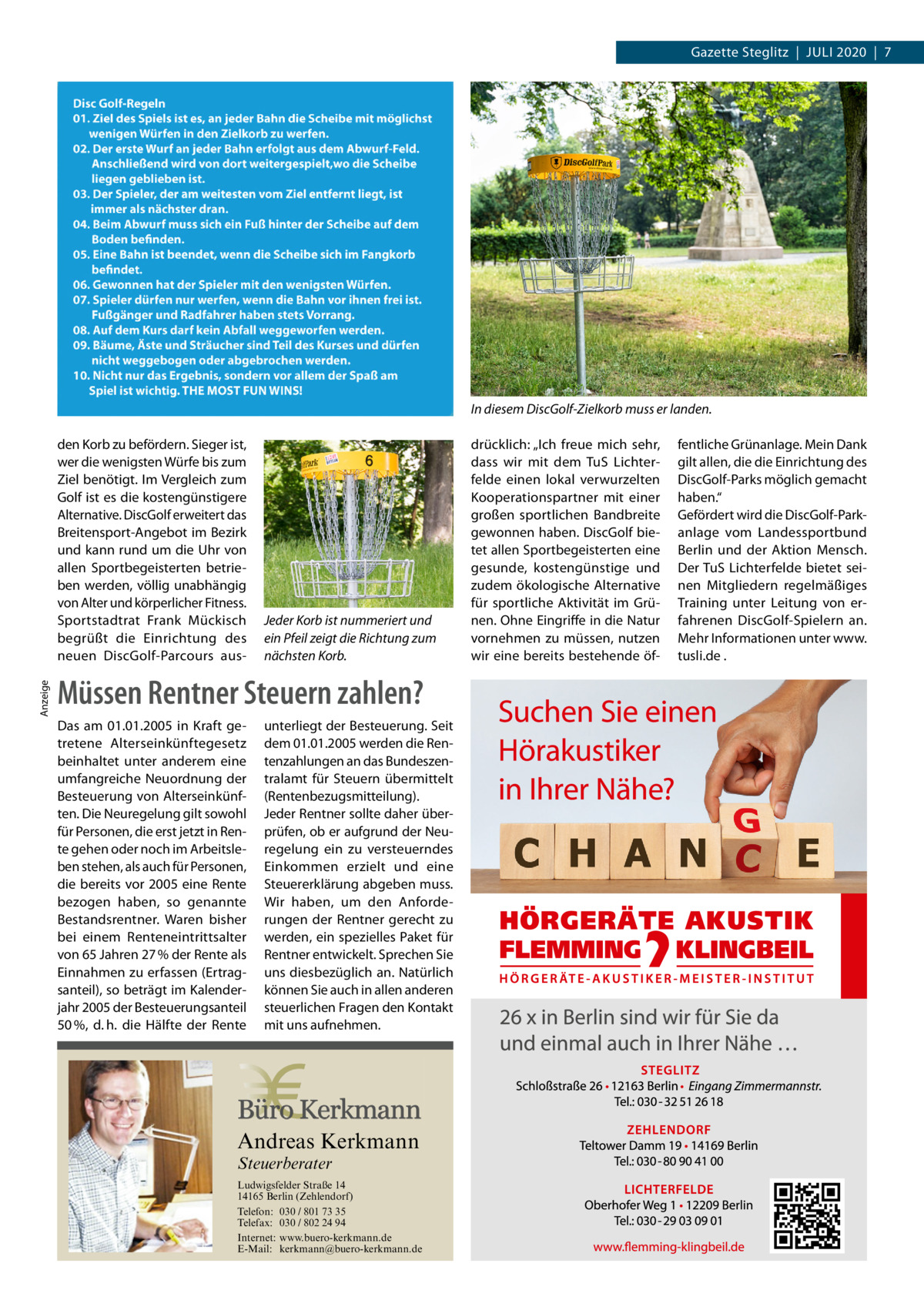 Gazette Steglitz  |  Juli 2020  |  7  In diesem DiscGolf-Zielkorb muss er landen.  Anzeige  den Korb zu befördern. Sieger ist, wer die wenigsten Würfe bis zum Ziel benötigt. Im Vergleich zum Golf ist es die kostengünstigere Alternative. DiscGolf erweitert das Breitensport-Angebot im Bezirk und kann rund um die Uhr von allen Sportbegeisterten betrieben werden, völlig unabhängig von Alter und körperlicher Fitness. Sportstadtrat Frank Mückisch begrüßt die Einrichtung des neuen DiscGolf-Parcours aus Jeder Korb ist nummeriert und ein Pfeil zeigt die Richtung zum nächsten Korb.  Müssen Rentner Steuern zahlen? Das am 01.01.2005 in Kraft getretene Alterseinkünftegesetz beinhaltet unter anderem eine umfangreiche Neuordnung der Besteuerung von Alterseinkünften. Die Neuregelung gilt sowohl für Personen, die erst jetzt in Rente gehen oder noch im Arbeitsleben stehen, als auch für Personen, die bereits vor 2005 eine Rente bezogen haben, so genannte Bestandsrentner. Waren bisher bei einem Renteneintrittsalter von 65 Jahren 27 % der Rente als Einnahmen zu erfassen (Ertragsanteil), so beträgt im Kalenderjahr 2005 der Besteuerungsanteil 50 %, d. h. die Hälfte der Rente  unterliegt der Besteuerung. Seit dem 01.01.2005 werden die Rentenzahlungen an das Bundeszentralamt für Steuern übermittelt (Rentenbezugsmitteilung). Jeder Rentner sollte daher überprüfen, ob er aufgrund der Neuregelung ein zu versteuerndes Einkommen erzielt und eine Steuererklärung abgeben muss. Wir haben, um den Anforderungen der Rentner gerecht zu werden, ein spezielles Paket für Rentner entwickelt. Sprechen Sie uns diesbezüglich an. Natürlich können Sie auch in allen anderen steuerlichen Fragen den Kontakt mit uns aufnehmen.  Andreas Kerkmann Steuerberater  Foto: Denis Junker / Fotolia  Ludwigsfelder Straße 14 14165 Berlin (Zehlendorf) Telefon: 030 / 801 73 35 Telefax: 030 / 802 24 94 Internet: www.buero-kerkmann.de E-Mail: kerkmann@buero-kerkmann.de Mandantenportal https://buero-kerkmann.portalbereich.de  drücklich: „Ich freue mich sehr, dass wir mit dem TuS Lichterfelde einen lokal verwurzelten Kooperationspartner mit einer großen sportlichen Bandbreite gewonnen haben. DiscGolf bietet allen Sportbegeisterten eine gesunde, kostengünstige und zudem ökologische Alternative für sportliche Aktivität im Grünen. Ohne Eingriffe in die Natur vornehmen zu müssen, nutzen wir eine bereits bestehende öf fentliche Grünanlage. Mein Dank gilt allen, die die Einrichtung des DiscGolf-Parks möglich gemacht haben.“ Gefördert wird die DiscGolf-Park­ anlage vom Landessportbund Berlin und der Aktion Mensch. Der TuS Lichterfelde bietet seinen Mitgliedern regelmäßiges Training unter Leitung von erfahrenen DiscGolf-Spielern an. Mehr Informationen unter www. tusli.de .