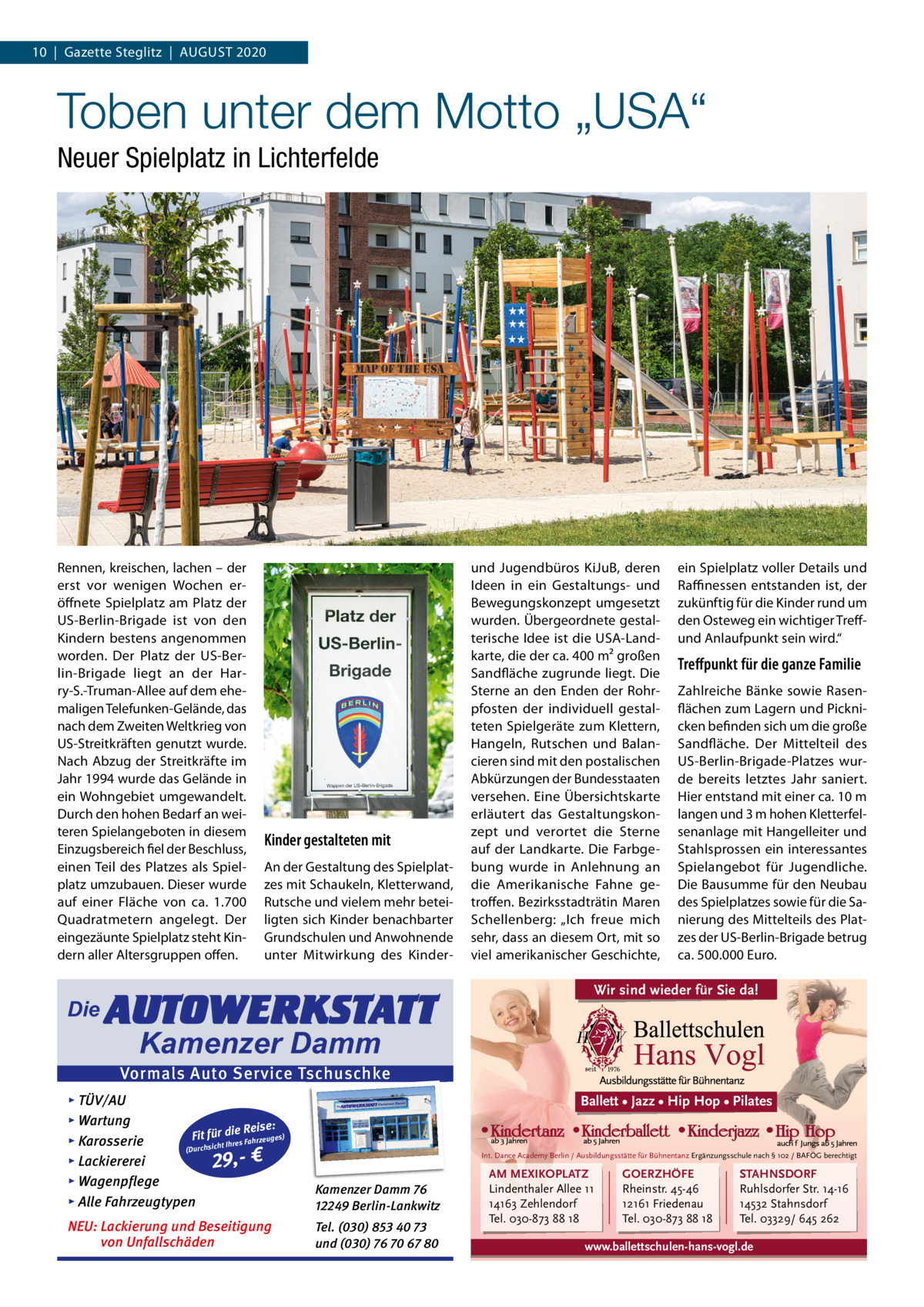 10  |  Gazette Steglitz  |  AUGUSt 2020  Toben unter dem Motto „USA“ Neuer Spielplatz in Lichterfelde  Rennen, kreischen, lachen – der erst vor wenigen Wochen eröffnete Spielplatz am Platz der US-Berlin-Brigade ist von den Kindern bestens angenommen worden. Der Platz der US-Berlin-Brigade liegt an der Harry-S.-truman-Allee auf dem ehemaligen telefunken-Gelände, das nach dem Zweiten Weltkrieg von US-Streitkräften genutzt wurde. Nach Abzug der Streitkräfte im Jahr 1994 wurde das Gelände in ein Wohngebiet umgewandelt. Durch den hohen Bedarf an weiteren Spielangeboten in diesem Einzugsbereich fiel der Beschluss, einen teil des Platzes als Spielplatz umzubauen. Dieser wurde auf einer Fläche von ca. 1.700 Quadratmetern angelegt. Der eingezäunte Spielplatz steht Kindern aller Altersgruppen offen.  Die  Kinder gestalteten mit An der Gestaltung des Spielplatzes mit Schaukeln, Kletterwand, Rutsche und vielem mehr beteiligten sich Kinder benachbarter Grundschulen und Anwohnende unter Mitwirkung des Kinder AUTOWERKSTATT  und Jugendbüros KiJuB, deren Ideen in ein Gestaltungs- und Bewegungskonzept umgesetzt wurden. Übergeordnete gestalterische Idee ist die USA-Landkarte, die der ca. 400 m² großen Sandfläche zugrunde liegt. Die Sterne an den Enden der Rohrpfosten der individuell gestalteten Spielgeräte zum Klettern, Hangeln, Rutschen und Balancieren sind mit den postalischen Abkürzungen der Bundesstaaten versehen. Eine Übersichtskarte erläutert das Gestaltungskonzept und verortet die Sterne auf der Landkarte. Die Farbgebung wurde in Anlehnung an die Amerikanische Fahne getroffen. Bezirksstadträtin Maren Schellenberg: „Ich freue mich sehr, dass an diesem Ort, mit so viel amerikanischer Geschichte,  ein Spielplatz voller Details und Raffinessen entstanden ist, der zukünftig für die Kinder rund um den Osteweg ein wichtiger treffund Anlaufpunkt sein wird.“  Treﬀpunkt für die ganze Familie Zahlreiche Bänke sowie Rasenflächen zum Lagern und Picknicken befinden sich um die große Sandfläche. Der Mittelteil des US-Berlin-Brigade-Platzes wurde bereits letztes Jahr saniert. Hier entstand mit einer ca. 10 m langen und 3 m hohen Kletterfelsenanlage mit Hangelleiter und Stahlsprossen ein interessantes Spielangebot für Jugendliche. Die Bausumme für den Neubau des Spielplatzes sowie für die Sanierung des Mittelteils des Platzes der US-Berlin-Brigade betrug ca. 500.000 Euro.  Wir sind wieder für Sie da!  Kamenzer Damm  Vormals Auto Service Tschuschke ▸ TÜV/AU ▸ Wartung Reise: Fit für die es) Fahrzeug s ▸ Karosserie re Ih t ch (Durchsi ▸ Lackiererei 29,- € ▸ Wagenpflege ▸ Alle Fahrzeugtypen  Kamenzer Damm 76 12249 Berlin-Lankwitz  NEU: Lackierung und Beseitigung von Unfallschäden  Tel. (030) 853 40 73 und (030) 76 70 67 80  Ballett • Jazz • Hip Hop • Pilates  Int. Dance Academy Berlin / Ausbildungsstätte für Bühnentanz Ergänzungsschule nach § 102 / BAFÖG berechtigt  AM MEXIKOPLATZ Lindenthaler Allee 11 14163 Zehlendorf Tel. 030-873 88 18  GOERZHÖFE Rheinstr. 45-46 12161 Friedenau Tel. 030-873 88 18  STAHNSDORF Ruhlsdorfer Str. 14-16 14532 Stahnsdorf Tel. 03329/ 645 262  www.ballettschulen-hans-vogl.de