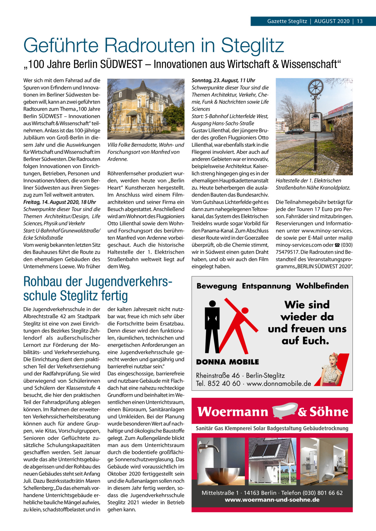 Gazette Steglitz  |  AUGUSt 2020  |  13  Geführte Radrouten in Steglitz „100 Jahre Berlin SÜDWEST – Innovationen aus Wirtschaft & Wissenschaft“ Wer sich mit dem Fahrrad auf die Spuren von Erfindern und Innovationen im Berliner Südwesten begeben will, kann an zwei geführten Radtouren zum thema „100 Jahre Berlin SÜDWESt – Innovationen aus Wirtschaft & Wissenschaft“ teilnehmen. Anlass ist das 100-jährige Jubiläum von Groß-Berlin in diesem Jahr und die Auswirkungen für Wirtschaft und Wissenschaft im Berliner Südwesten. Die Radrouten folgen Innovationen von Einrichtungen, Betrieben, Personen und Innovationen/Ideen, die vom Berliner Südwesten aus ihren Siegeszug zum teil weltweit antraten. Freitag, 14. August 2020, 18 Uhr Schwerpunkte dieser Tour sind die Themen Architektur/Design, Life Sciences, Physik und Verkehr Start: U-Bahnhof Grunewaldstraße/ Ecke Schloßstraße Vom wenig bekannten letzten Sitz des Bauhauses führt die Route zu den ehemaligen Gebäuden des Unternehmens Loewe. Wo früher  Villa Folke Bernadotte, Wohn- und Forschungsort von Manfred von Ardenne. Röhrenfernseher produziert wurden, werden heute von „Berlin Heart“ Kunstherzen hergestellt. Im Anschluss wird einem Filmarchitekten und seiner Firma ein Besuch abgestattet. Anschließend wird am Wohnort des Flugpioniers Otto Lilienthal sowie dem Wohnund Forschungsort des berühmten Manfred von Ardenne vorbeigeschaut. Auch die historische Haltestelle der 1.  Elektrischen Straßenbahn weltweit liegt auf dem Weg.  Rohbau der Jugendverkehrsschule Steglitz fertig Die Jugendverkehrsschule in der Albrechtstraße  42 am Stadtpark Steglitz ist eine von zwei Einrichtungen des Bezirkes Steglitz-Zehlendorf als außerschulischer Lernort zur Förderung der Mobilitäts- und Verkehrserziehung. Die Einrichtung dient dem praktischen teil der Verkehrserziehung und der Radfahrprüfung. Sie wird überwiegend von Schülerinnen und Schülern der Klassenstufe 4 besucht, die hier den praktischen teil der Fahrradprüfung ablegen können. Im Rahmen der erweiterten Verkehrssicherheitsberatung können auch für andere Gruppen, wie Kitas, Vorschulgruppen, Senioren oder Geflüchtete zusätzliche Schulungskapazitäten geschaffen werden. Seit Januar wurde das alte Unterrichtsgebäude abgerissen und der Rohbau des neuen Gebäudes steht seit Anfang Juli. Dazu Bezirksstadträtin Maren Schellenberg:„Da das ehemals vorhandene Unterrichtsgebäude erhebliche bauliche Mängel aufwies, zu klein, schadstoffbelastet und in  der kalten Jahreszeit nicht nutzbar war, freue ich mich sehr über die Fortschritte beim Ersatzbau. Denn dieser wird den funktionalen, räumlichen, technischen und energetischen Anforderungen an eine Jugendverkehrsschule gerecht werden und ganzjährig und barrierefrei nutzbar sein.“ Das eingeschossige, barrierefreie und nutzbare Gebäude mit Flachdach hat eine nahezu rechteckige Grundform und beinhaltet im Wesentlichen einen Unterrichtsraum, einen Büroraum, Sanitäranlagen und Umkleiden. Bei der Planung wurde besonderen Wert auf nachhaltige und ökologische Baustoffe gelegt. Zum Außengelände blickt man aus dem Unterrichtsraum durch die bodentiefe großflächige Sonnenschutzverglasung. Das Gebäude wird voraussichtlich im Oktober 2020 fertiggestellt sein und die Außenanlagen sollen noch in diesem Jahr fertig werden, sodass die Jugendverkehrsschule Steglitz 2021 wieder in Betrieb gehen kann.  Sonntag, 23. August, 11 Uhr Schwerpunkte dieser Tour sind die Themen Architektur, Verkehr, Chemie, Funk & Nachrichten sowie Life Sciences Start: S-Bahnhof Lichterfelde West, Ausgang Hans-Sachs-Straße Gustav Lilienthal, der jüngere Bruder des großen Flugpioniers Otto Lilienthal, war ebenfalls stark in die Fliegerei involviert. Aber auch auf anderen Gebieten war er innovativ, beispielsweise Architektur. Kaiserlich streng hingegen ging es in der ehemaligen Hauptkadettenanstalt zu. Heute beherbergen die ausladenden Bauten das Bundesarchiv. Vom Gutshaus Lichterfelde geht es dann zum nahegelegenen teltowkanal, das System des Elektrischen treidelns wurde sogar Vorbild für den Panama-Kanal. Zum Abschluss dieser Route wird in der Goerzallee überprüft, ob die Chemie stimmt, wir in Südwest einen guten Draht haben, und ob wir auch den Film eingelegt haben.  Haltestelle der 1. Elektrischen Straßenbahn Nähe Kranoldplatz. Die teilnahmegebühr beträgt für jede der touren 17 Euro pro Person. Fahrräder sind mitzubringen. Reservierungen und Informationen unter www.minoy-services. de sowie per E-Mail unter mail@ minoy-services.com oder ☎ (030) 75479517. Die Radrouten sind Bestandteil des Veranstaltungsprogramms „BERLIN SÜDWESt 2020“.  Bewegung Entspannung Wohlbefinden  Wie sind wieder da und freuen uns auf Euch. DONNA MOBILE Rheinstraße 46 · Berlin-Steglitz Tel. 852 40 60 · www.donnamobile.de  Sanitär Gas Klempnerei Solar Badgestaltung Gebäudetrocknung  Mittelstraße 1 · 14163 Berlin · Telefon (030) 801 66 62 www.woermann-und-soehne.de