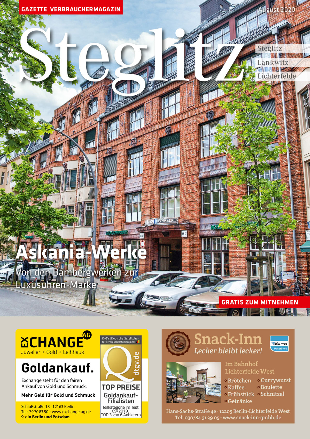 GAZETTE VERBRAUCHERMAGAZIN  Steglitz  August 2020  Steglitz Lankwitz Lichterfelde  Askania-Werke Von den Bambergwerken zur Luxusuhren-Marke GRATIS ZUM MITNEHMEN  Snack-Inn Lecker bleibt lecker!  Goldankauf. Exchange steht für den fairen Ankauf von Gold und Schmuck. Mehr Geld für Gold und Schmuck Schloßstraße 18 · 12163 Berlin Tel.: 79 70 83 50 · www.exchange-ag.de 9 x in Berlin und Potsdam  Im Bahnhof Lichterfelde West Brötchen Kaffee Frühstück Getränke  Currywurst Boulette Schnitzel  Hans-Sachs-Straße 4e · 12205 Berlin-Lichterfelde West Tel: 030/84 31 29 05 · www.snack-inn-gmbh.de