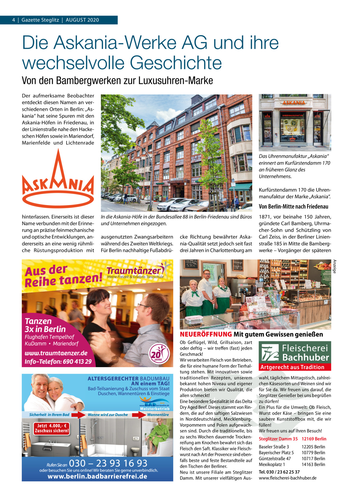 4  |  Gazette Steglitz  |  AUGUSt 2020  Die Askania-Werke AG und ihre wechselvolle Geschichte Von den Bambergwerken zur Luxusuhren-Marke Der aufmerksame Beobachter entdeckt diesen Namen an verschiedenen Orten in Berlin: „Askania“ hat seine Spuren mit den Askania-Höfen in Friedenau, in der Linienstraße nahe den Hackeschen Höfen sowie in Mariendorf, Marienfelde und Lichtenrade Das Uhrenmanufaktur „Askania“ erinnert am Kurfürstendamm 170 an früheren Glanz des Unternehmens. Kurfürstendamm 170 die Uhrenmanufaktur der Marke „Askania“.  Von Berlin-Mitte nach Friedenau hinterlassen. Einerseits ist dieser Name verbunden mit der Erinnerung an präzise feinmechanische und optische Entwicklungen, andererseits an eine wenig rühmliche Rüstungsproduktion mit  In die Askania-Höfe in der Bundesallee 88 in Berlin-Friedenau sind Büros und Unternehmen eingezogen. ausgenutzten Zwangsarbeitern während des Zweiten Weltkriegs. Für Berlin nachhaltige Fußabdrü cke Richtung bewährter Askania-Qualität setzt jedoch seit fast drei Jahren in Charlottenburg am  1871, vor beinahe 150  Jahren, gründete Carl Bamberg, Uhrmacher-Sohn und Schützling von Carl Zeiss, in der Berliner Linienstraße 185 in Mitte die Bambergwerke – Vorgänger der späteren Anzeige  NEUERÖFFNUNG Mit gutem Gewissen genießen Ob Geflügel, Wild, Grillsaison, zart oder deftig – wir treffen (fast) jeden Geschmack! Wir verarbeiten Fleisch von Betrieben, die für eine humane Form der Tierhaltung stehen. Mit innovativen sowie traditionellen Rezepten, unserem bekannt hohen Niveau und eigener Produktion bieten wir Qualität, die allen schmeckt! Eine besondere Spezialität ist das Delta Dry Aged Beef. Dieses stammt von Rindern, die auf den saftigen Salzwiesen in Norddeutschland, MecklenburgVorpommern und Polen aufgewachsen sind. Durch die traditionelle, bis zu sechs Wochen dauernde Trockenreifung am Knochen bewahrt sich das Fleisch den Saft. Klassiker wie Fleischwurst nach Art der Provence sind ebenfalls beste und feste Bestandteile auf den Tischen der Berliner. Neu ist unsere Filiale am Steglitzer Damm. Mit unserer vielfältigen Aus Artgerecht aus Tradition wahl, täglichem Mittagstisch, zahlreichen Käsesorten und Weinen sind wir für Sie da. Wir freuen uns darauf, die Steglitzer Genießer bei uns begrüßen zu dürfen! Ein Plus für die Umwelt: Ob Fleisch, Wurst oder Käse – bringen Sie eine saubere Kunststoffbox mit, die wir füllen! Wir freuen uns auf Ihren Besuch! Steglitzer Damm 35 12169 Berlin Baseler Straße 3 Bayerischer Platz 5 Güntzelstraße 47 Mexikoplatz 1  12205 Berlin 10779 Berlin 10717 Berlin 14163 Berlin  Tel. 030 / 23 62 25 37 www.fleischerei-bachhuber.de