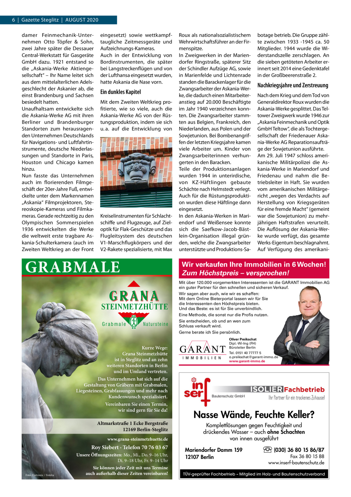 6  |  Gazette Steglitz  |  AUGUSt 2020 damer Feinmechanik-Unternehmen Otto töpfer & Sohn, zwei Jahre später die Dessauer Central-Werkstatt für Gasgeräte GmbH dazu. 1921 entstand so die „Askania-Werke Aktiengesellschaft“ – Ihr Name leitet sich aus dem mittelalterlichen Adelsgeschlecht der Askanier ab, die einst Brandenburg und Sachsen besiedelt hatten. Unaufhaltsam entwickelte sich die Askania-Werke AG mit ihren Berliner und Brandenburger Standorten zum herausragenden Unternehmen Deutschlands für Navigations- und Luftfahrtinstrumente, deutsche Niederlassungen und Standorte in Paris, Houston und Chicago kamen hinzu. Nun fasste das Unternehmen auch im florierenden Filmgeschäft der 20er-Jahre Fuß, entwickelte unter dem Markennamen „Askania“ Filmprojektoren, Stereoskopie-Kameras und Filmkameras. Gerade rechtzeitig zu den Olympischen Sommerspielen 1936 entwickelten die Werke die weltweit erste tragbare Askania-Schulterkamera (auch im Zweiten Weltkrieg an der Front  eingesetzt) sowie wettkampftaugliche Zeitmessgeräte und Aufzeichnungs-Kameras. Auch in der Entwicklung von Bordinstrumenten, die später bei Langstreckenflügen und von der Lufthansa eingesetzt wurden, hatte Askania die Nase vorn.  Ein dunkles Kapitel Mit dem Zweiten Weltkrieg profitierte, wie so viele, auch die Askania-Werke AG von der Rüstungsproduktion, indem sie sich u. a. auf die Entwicklung von  Kreiselinstrumenten für Schlachtschiffe und Flugzeuge, auf Zieloptik für Flak-Geschütze und das Flugleitsystem des deutschen V1-Marschflugkörpers und der V2-Rakete spezialisierte, mit Max  GRABMALE  Roux als nationalsozialistischem Wehrwirtschaftsführer an der Firmenspitze. In Zweigwerken in der Mariendorfer Ringstraße, späterer Sitz der Schindler Aufzüge AG, sowie in Marienfelde und Lichtenrade standen die Barackenlager für die Zwangsarbeiter der Askania-Werke, die dadurch einen Mitarbeiteranstieg auf 20.000 Beschäftigte im Jahr 1940 verzeichnen konnten. Die Zwangsarbeiter stammten aus Belgien, Frankreich, den Niederlanden, aus Polen und der Sowjetunion. Bei Bombenangriffen der letzten Kriegsjahre kamen viele Arbeiter um. Kinder von Zwangsarbeiterinnen verhungerten in den Baracken. teile der Produktionsanlagen wurden 1944 in unterirdische, von KZ-Häftlingen gebaute Schächte nach Helmstedt verlegt. Auch für die Rüstungsproduktion wurden diese Häftlinge dann eingesetzt. In den Askania-Werken in Mariendorf und Weißensee konnte sich die Saefkow-Jacob-Bästlein-Organisation illegal gründen, welche die Zwangsarbeiter unterstützte und Produktions-Sa botage betrieb. Die Gruppe zählte zwischen 1933 -1945 ca. 50 Mitglieder. 1944 wurde die Widerstandszelle zerschlagen. An die sieben getöteten Arbeiter erinnert seit 2014 eine Gedenktafel in der Großbeerenstraße 2.  Nachkriegsjahre und Zerstreuung Nach dem Krieg und dem tod von Generaldirektor Roux wurden die Askania-Werke gesplittet. Das teltower Zweigwerk wurde 1946 zur „Askania Feinmechanik und Optik GmbH teltow“, die als tochtergesellschaft der Friedenauer Askania-Werke AG Reparationsaufträge der Sowjetunion ausführte. Am 29. Juli 1947 schloss amerikanische Militärpolizei die Askania-Werke in Mariendorf und Friedenau und nahm die Betriebsleiter in Haft. Sie wurden vom amerikanischen Militärgericht „wegen des Verdachts auf Herstellung von Kriegsgeräten für eine fremde Macht“ (gemeint war die Sowjetunion) zu mehrjährigen Haftstrafen verurteilt. Die Auflösung der Askania-Werke wurde verfügt, das gesamte Werks-Eigentum beschlagnahmt. Auf Verfügung des amerikani Wir verkaufen Ihre Immobilien in 6 Wochen! Zum Höchstpreis – versprochen! Mit über 120.000 vorgemerkten Interessenten ist die GARANT Immobilien AG ein guter Partner für den schnellen und sicheren Verkauf.  STEINMETZHÜTTE  Wir sagen aber auch, wie wir es schaffen: Mit dem Online Bieterportal lassen wir für Sie die Interessenten den Höchstpreis bieten. Und das Beste: es ist für Sie unverbindlich. Eine Methode, die sonst nur die Profis nutzen.  Grabmale  Natursteine  Sie entscheiden, ob und an wen zum Schluss verkauft wird. Gerne berate ich Sie persönlich.  Kurze Wege: Grana Steinmetzhütte ist in Steglitz und an zehn weiteren Standorten in Berlin und im Umland vertreten.  Oliver Preikschat Dipl.-Wi-Ing (FH) Büroleiter Berlin Tel. 0151 40 77777 5 o.preikschat@garant-immo.de www.garant-immo.de  Das Unternehmen hat sich auf die Gestaltung von Gräbern mit Grabmalen, Liegesteinen, Grabfassungen und mehr nach Kundenwunsch spezialisiert. Vereinbaren Sie einen Termin, wir sind gern für Sie da!  Altmarkstraße 1 Ecke Bergstraße 12169 Berlin-Steglitz www.grana-steinmetzhuette.de  Roy Siebert · Telefon 70 76 03 67 Unsere Öffnungszeiten: Mo., Mi., Do. 9–16 Uhr, Di. 9–18 Uhr, Fr. 9–14 Uhr Foto: Eyetronic / Fotolia  Sie können jeder Zeit mit uns Termine auch außerhalb dieser Zeiten vereinbaren!  Nasse Wände, Feuchte Keller? Komplettlösungen gegen Feuchtigkeit und drückendes Wasser – auch ohne Schachten von innen ausgeführt Mariendorfer Damm 159 12107 Berlin  (030) 36 80 15 86/87 Fax 36 80 15 88 www.inserf-bautenschutz.de  TÜV-geprüfter Fachbetrieb – Mitglied im Holz- und Bautenschutzverband