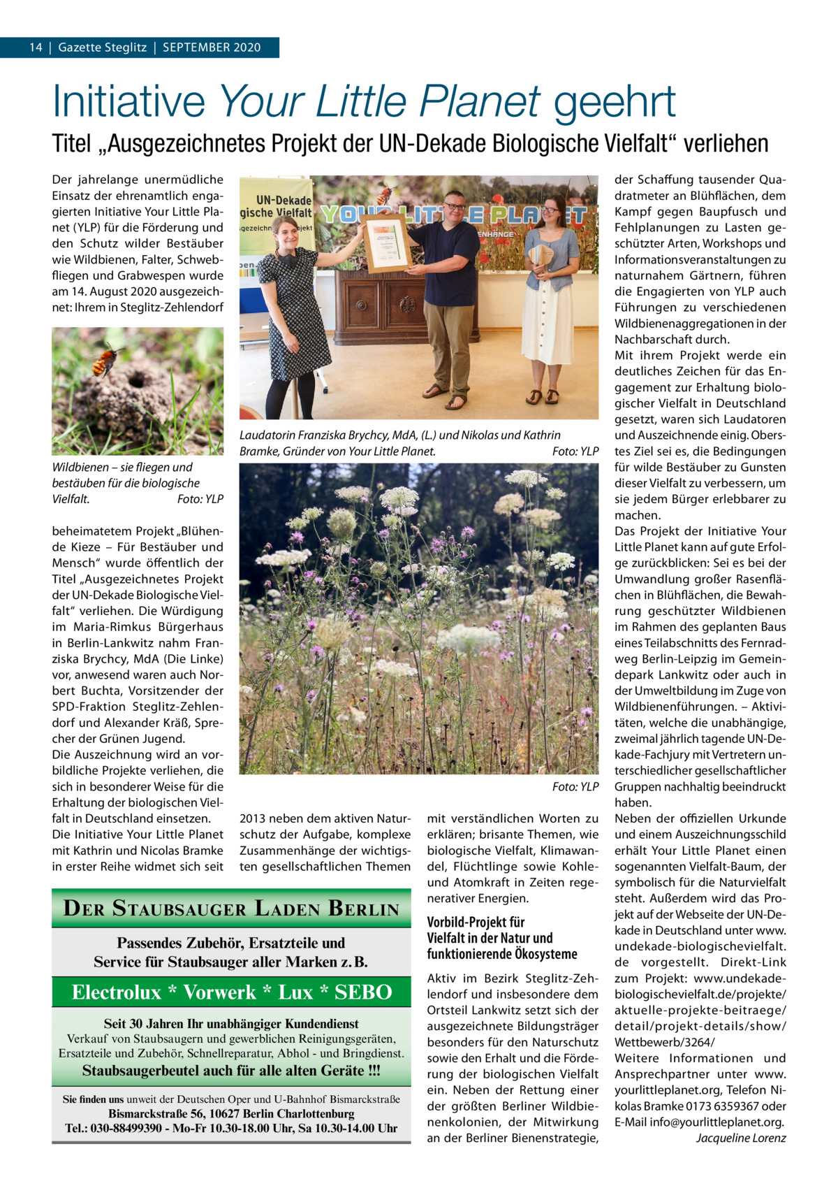 14  |  Gazette Steglitz  |  September 2020  Initiative Your Little Planet geehrt Titel „Ausgezeichnetes Projekt der UN-Dekade Biologische Vielfalt“ verliehen Der jahrelange unermüdliche Einsatz der ehrenamtlich engagierten Initiative Your Little Planet (YLP) für die Förderung und den Schutz wilder Bestäuber wie Wildbienen, Falter, Schwebfliegen und Grabwespen wurde am 14. August 2020 ausgezeichnet: Ihrem in Steglitz-Zehlendorf  Laudatorin Franziska Brychcy, MdA, (L.) und Nikolas und Kathrin Bramke, Gründer von Your Little Planet.� Foto: YLP Wildbienen – sie fliegen und bestäuben für die biologische Vielfalt.� Foto: YLP beheimatetem Projekt „Blühende Kieze – Für Bestäuber und Mensch“ wurde öffentlich der Titel „Ausgezeichnetes Projekt der UN-Dekade Biologische Vielfalt“ verliehen. Die Würdigung im Maria-Rimkus Bürgerhaus in Berlin-Lankwitz nahm Franziska Brychcy, MdA (Die Linke) vor, anwesend waren auch Norbert Buchta, Vorsitzender der SPD-Fraktion Steglitz-Zehlendorf und Alexander Kräß, Sprecher der Grünen Jugend. Die Auszeichnung wird an vorbildliche Projekte verliehen, die sich in besonderer Weise für die Erhaltung der biologischen Vielfalt in Deutschland einsetzen. Die Initiative Your Little Planet mit Kathrin und Nicolas Bramke in erster Reihe widmet sich seit  � 2013 neben dem aktiven Naturschutz der Aufgabe, komplexe Zusammenhänge der wichtigsten gesellschaftlichen Themen  D ER S TAUBSAUGER L ADEN B ERLIN Passendes Zubehör, Ersatzteile und Service für Staubsauger aller Marken z.B.  Electrolux * Vorwerk * Lux * SEBO Seit 30 Jahren Ihr unabhängiger Kundendienst Verkauf von Staubsaugern und gewerblichen Reinigungsgeräten, Ersatzteile und Zubehör, Schnellreparatur, Abhol - und Bringdienst.  Staubsaugerbeutel auch für alle alten Geräte !!! Sie finden uns unweit der Deutschen Oper und U-Bahnhof Bismarckstraße  Bismarckstraße 56, 10627 Berlin Charlottenburg Tel.: 030-88499390 - Mo-Fr 10.30-18.00 Uhr, Sa 10.30-14.00 Uhr  Foto: YLP mit verständlichen Worten zu erklären; brisante Themen, wie biologische Vielfalt, Klimawandel, Flüchtlinge sowie Kohleund Atomkraft in Zeiten regenerativer Energien.  Vorbild-Projekt für Vielfalt in der Natur und funktionierende Ökosysteme Aktiv im Bezirk Steglitz-Zehlendorf und insbesondere dem Ortsteil Lankwitz setzt sich der ausgezeichnete Bildungsträger besonders für den Naturschutz sowie den Erhalt und die Förderung der biologischen Vielfalt ein. Neben der Rettung einer der größten Berliner Wildbienenkolonien, der Mitwirkung an der Berliner Bienenstrategie,  der Schaffung tausender Quadratmeter an Blühflächen, dem Kampf gegen Baupfusch und Fehlplanungen zu Lasten geschützter Arten, Workshops und Informationsveranstaltungen zu naturnahem Gärtnern, führen die Engagierten von YLP auch Führungen zu verschiedenen Wildbienenaggregationen in der Nachbarschaft durch. Mit ihrem Projekt werde ein deutliches Zeichen für das Engagement zur Erhaltung biologischer Vielfalt in Deutschland gesetzt, waren sich Laudatoren und Auszeichnende einig. Oberstes Ziel sei es, die Bedingungen für wilde Bestäuber zu Gunsten dieser Vielfalt zu verbessern, um sie jedem Bürger erlebbarer zu machen. Das Projekt der Initiative Your Little Planet kann auf gute Erfolge zurückblicken: Sei es bei der Umwandlung großer Rasenflächen in Blühflächen, die Bewahrung geschützter Wildbienen im Rahmen des geplanten Baus eines Teilabschnitts des Fernradweg Berlin-Leipzig im Gemeindepark Lankwitz oder auch in der Umweltbildung im Zuge von Wildbienenführungen. – Aktivitäten, welche die unabhängige, zweimal jährlich tagende UN-Dekade-Fachjury mit Vertretern unterschiedlicher gesellschaftlicher Gruppen nachhaltig beeindruckt haben. Neben der offiziellen Urkunde und einem Auszeichnungsschild erhält Your Little Planet einen sogenannten Vielfalt-Baum, der symbolisch für die Naturvielfalt steht. Außerdem wird das Projekt auf der Webseite der UN-Dekade in Deutschland unter www. undekade-biologischevielfalt. de vorgestellt. Direkt-Link zum Projekt: www.undekadebiologischevielfalt.de/projekte/ aktuelle-projekte-beitraege/ detail/projekt-details/show/ Wettbewerb/3264/ Weitere Informationen und Ansprechpartner unter www. yourlittleplanet.org, Telefon Nikolas Bramke 0173 6359367 oder E-Mail info@yourlittleplanet.org. � Jacqueline Lorenz