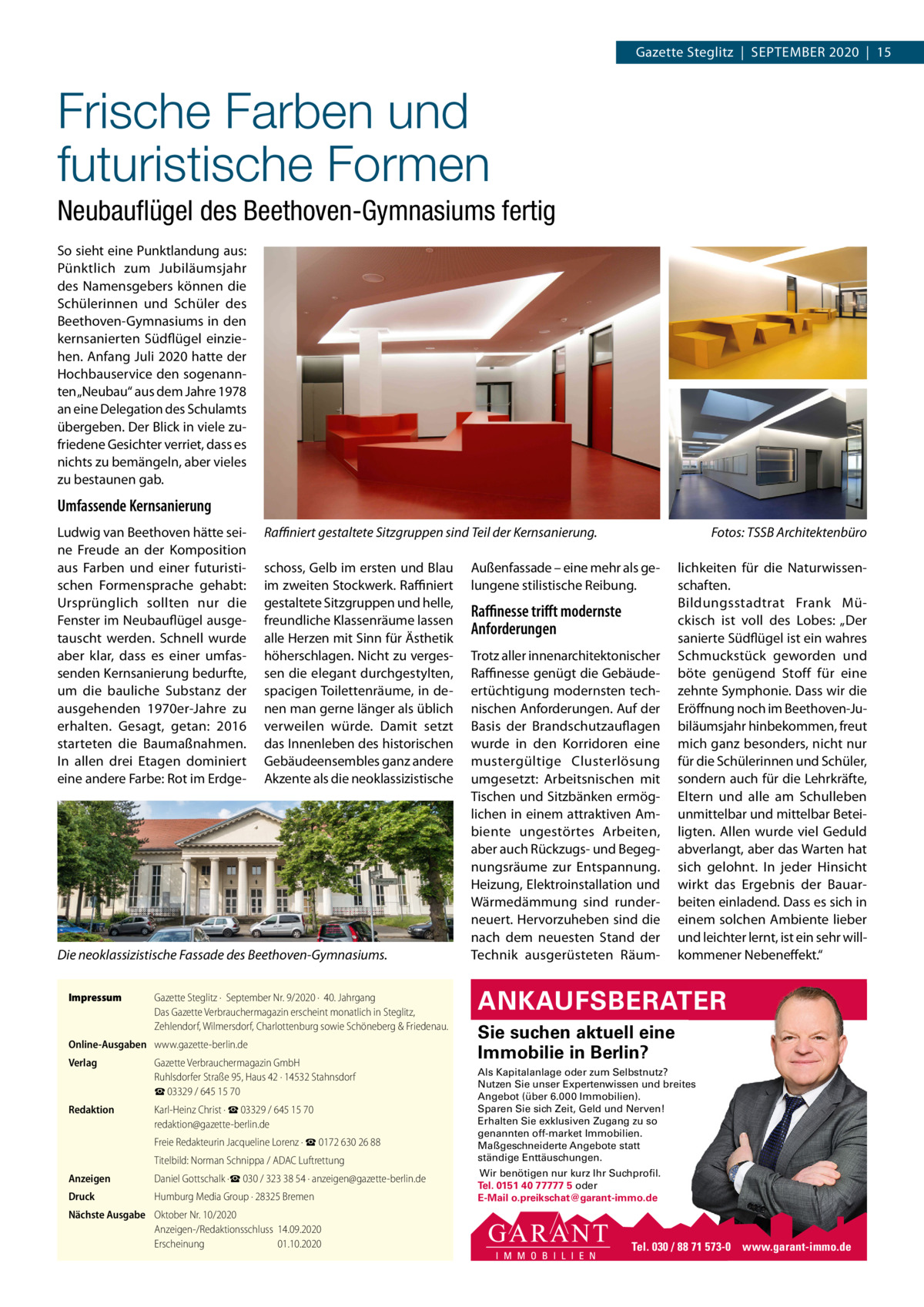 Gazette Steglitz  |  September 2020  |  15  Frische Farben und futuristische Formen Neubauﬂügel des Beethoven-Gymnasiums fertig So sieht eine punktlandung aus: pünktlich zum Jubiläumsjahr des Namensgebers können die Schülerinnen und Schüler des beethoven-Gymnasiums in den kernsanierten Südflügel einziehen. Anfang Juli 2020 hatte der Hochbauservice den sogenannten „Neubau“ aus dem Jahre 1978 an eine Delegation des Schulamts übergeben. Der blick in viele zufriedene Gesichter verriet, dass es nichts zu bemängeln, aber vieles zu bestaunen gab.  Umfassende Kernsanierung Ludwig van beethoven hätte seine Freude an der Komposition aus Farben und einer futuristischen Formensprache gehabt: Ursprünglich sollten nur die Fenster im Neubauflügel ausgetauscht werden. Schnell wurde aber klar, dass es einer umfassenden Kernsanierung bedurfte, um die bauliche Substanz der ausgehenden 1970er-Jahre zu erhalten. Gesagt, getan: 2016 starteten die baumaßnahmen. In allen drei etagen dominiert eine andere Farbe: rot im erdge Raﬃniert gestaltete Sitzgruppen sind Teil der Kernsanierung. schoss, Gelb im ersten und blau im zweiten Stockwerk. raffiniert gestaltete Sitzgruppen und helle, freundliche Klassenräume lassen alle Herzen mit Sinn für Ästhetik höherschlagen. Nicht zu vergessen die elegant durchgestylten, spacigen toilettenräume, in denen man gerne länger als üblich verweilen würde. Damit setzt das Innenleben des historischen Gebäudeensembles ganz andere Akzente als die neoklassizistische  Die neoklassizistische Fassade des Beethoven-Gymnasiums. Impressum  Gazette Steglitz ·  September Nr. 9/2020 ·  40. Jahrgang Das Gazette Verbrauchermagazin erscheint monatlich in Steglitz, Zehlendorf, Wilmersdorf, Charlottenburg sowie Schöneberg & Friedenau.  Online-Ausgaben www.gazette-berlin.de Verlag  Gazette Verbrauchermagazin GmbH Ruhlsdorfer Straße 95, Haus 42 · 14532 Stahnsdorf ☎ 03329 / 645 15 70  Redaktion  Karl-Heinz Christ · ☎ 03329 / 645 15 70 redaktion@gazette-berlin.de Freie Redakteurin Jacqueline Lorenz · ☎ 0172 630 26 88 Titelbild: Norman Schnippa / ADAC Luftrettung  Anzeigen  Daniel Gottschalk ·☎ 030 / 323 38 54 · anzeigen@gazette-berlin.de  Druck  Humburg Media Group · 28325 Bremen  Nächste Ausgabe Oktober Nr. 10/2020 Anzeigen-/Redaktionsschluss 14.09.2020 Erscheinung 01.10.2020  Fotos: TSSB Architektenbüro  Außenfassade – eine mehr als gelungene stilistische reibung.  Raﬃnesse triﬀt modernste Anforderungen trotz aller innenarchitektonischer raffinesse genügt die Gebäudeertüchtigung modernsten technischen Anforderungen. Auf der basis der brandschutzauflagen wurde in den Korridoren eine mustergültige Clusterlösung umgesetzt: Arbeitsnischen mit tischen und Sitzbänken ermöglichen in einem attraktiven Ambiente ungestörtes Arbeiten, aber auch rückzugs- und begegnungsräume zur entspannung. Heizung, elektroinstallation und Wärmedämmung sind runderneuert. Hervorzuheben sind die nach dem neuesten Stand der technik ausgerüsteten räum lichkeiten für die Naturwissenschaften. bildungsstadtrat Frank mückisch ist voll des Lobes: „Der sanierte Südflügel ist ein wahres Schmuckstück geworden und böte genügend Stoff für eine zehnte Symphonie. Dass wir die eröffnung noch im beethoven-Jubiläumsjahr hinbekommen, freut mich ganz besonders, nicht nur für die Schülerinnen und Schüler, sondern auch für die Lehrkräfte, eltern und alle am Schulleben unmittelbar und mittelbar beteiligten. Allen wurde viel Geduld abverlangt, aber das Warten hat sich gelohnt. In jeder Hinsicht wirkt das ergebnis der bauarbeiten einladend. Dass es sich in einem solchen Ambiente lieber und leichter lernt, ist ein sehr willkommener Nebeneffekt.“  ANKAUFSBERATER Sie suchen aktuell eine Immobilie in Berlin? Als Kapitalanlage oder zum Selbstnutz? Nutzen Sie unser Expertenwissen und breites Angebot (über 6.000 Immobilien). Sparen Sie sich Zeit, Geld und Nerven! Erhalten Sie exklusiven Zugang zu so genannten off-market Immobilien. Maßgeschneiderte Angebote statt ständige Enttäuschungen. Wir benötigen nur kurz Ihr Suchprofil. Tel. 0151 40 77777 5 oder E-Mail o.preikschat@garant-immo.de  Tel. 030 / 88 71 573-0 www.garant-immo.de