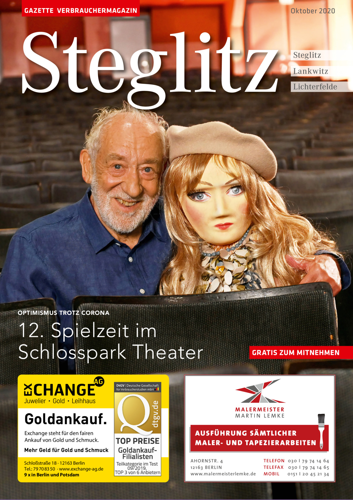 GAZETTE VERBRAUCHERMAGAZIN  Steglitz  Oktober 2020  Steglitz Lankwitz Lichterfelde  OPTIMISMUS TROTZ CORONA  12. Spielzeit im Schlosspark Theater Goldankauf. Exchange steht für den fairen Ankauf von Gold und Schmuck. Mehr Geld für Gold und Schmuck Schloßstraße 18 · 12163 Berlin Tel.: 79 70 83 50 · www.exchange-ag.de 9 x in Berlin und Potsdam  GRATIS ZUM MITNEHMEN  AUS FÜ H RU NG SÄ MTLICH ER M A LER- U N D TA PEZI ER A RB EITEN A H O R N STR . 4 12 16 3 B E R L I N www.malermeisterlemke.de  TE L E FO N 0 3 0 I 7 9 74 14 6 4 TE L E FA X 0 3 0 I 7 9 74 14 6 5 MOB I L 0 15 1 I 20 45 21 3 4