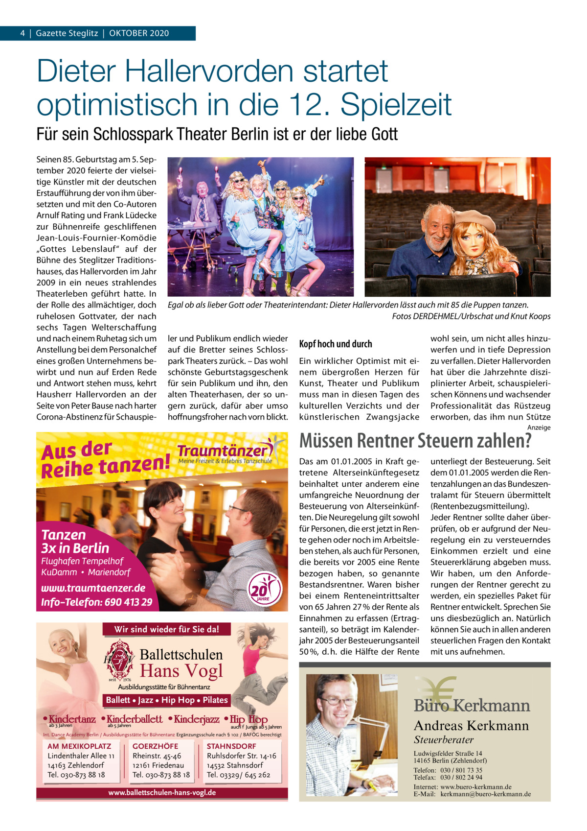 4  |  Gazette Steglitz  |  OKTOBER 2020  Dieter Hallervorden startet optimistisch in die 12. Spielzeit Für sein Schlosspark Theater Berlin ist er der liebe Gott Seinen 85. Geburtstag am 5. September 2020 feierte der vielseitige Künstler mit der deutschen Erstaufführung der von ihm übersetzten und mit den Co-Autoren Arnulf Rating und Frank Lüdecke zur Bühnenreife geschliffenen Jean-Louis-Fournier-Komödie „Gottes Lebenslauf“ auf der Bühne des Steglitzer Traditionshauses, das Hallervorden im Jahr 2009 in ein neues strahlendes Theaterleben geführt hatte. In der Rolle des allmächtiger, doch ruhelosen Gottvater, der nach sechs Tagen Welterschaffung und nach einem Ruhetag sich um Anstellung bei dem Personalchef eines großen Unternehmens bewirbt und nun auf Erden Rede und Antwort stehen muss, kehrt Hausherr Hallervorden an der Seite von Peter Bause nach harter Corona-Abstinenz für Schauspie Egal ob als lieber Gott oder Theaterintendant: Dieter Hallervorden lässt auch mit 85 die Puppen tanzen. Fotos DERDEHMEL/Urbschat und Knut Koops ler und Publikum endlich wieder auf die Bretter seines Schlosspark Theaters zurück. – Das wohl schönste Geburtstagsgeschenk für sein Publikum und ihn, den alten Theaterhasen, der so ungern zurück, dafür aber umso hoffnungsfroher nach vorn blickt.  Kopf hoch und durch Ein wirklicher Optimist mit einem übergroßen Herzen für Kunst, Theater und Publikum muss man in diesen Tagen des kulturellen Verzichts und der künstlerischen Zwangsjacke  wohl sein, um nicht alles hinzuwerfen und in tiefe Depression zu verfallen. Dieter Hallervorden hat über die Jahrzehnte disziplinierter Arbeit, schauspielerischen Könnens und wachsender Professionalität das Rüstzeug erworben, das ihm nun Stütze Anzeige  Müssen Rentner Steuern zahlen?  Wir sind wieder für Sie da!  Das am 01.01.2005 in Kraft getretene Alterseinkünftegesetz beinhaltet unter anderem eine umfangreiche Neuordnung der Besteuerung von Alterseinkünften. Die Neuregelung gilt sowohl für Personen, die erst jetzt in Rente gehen oder noch im Arbeitsleben stehen, als auch für Personen, die bereits vor 2005 eine Rente bezogen haben, so genannte Bestandsrentner. Waren bisher bei einem Renteneintrittsalter von 65 Jahren 27 % der Rente als Einnahmen zu erfassen (Ertragsanteil), so beträgt im Kalenderjahr 2005 der Besteuerungsanteil 50 %, d. h. die Hälfte der Rente  unterliegt der Besteuerung. Seit dem 01.01.2005 werden die Rentenzahlungen an das Bundeszentralamt für Steuern übermittelt (Rentenbezugsmitteilung). Jeder Rentner sollte daher überprüfen, ob er aufgrund der Neuregelung ein zu versteuerndes Einkommen erzielt und eine Steuererklärung abgeben muss. Wir haben, um den Anforderungen der Rentner gerecht zu werden, ein spezielles Paket für Rentner entwickelt. Sprechen Sie uns diesbezüglich an. Natürlich können Sie auch in allen anderen steuerlichen Fragen den Kontakt mit uns aufnehmen.  Ballett • Jazz • Hip Hop • Pilates  Andreas Kerkmann  Int. Dance Academy Berlin / Ausbildungsstätte für Bühnentanz Ergänzungsschule nach § 102 / BAFÖG berechtigt  AM MEXIKOPLATZ Lindenthaler Allee 11 14163 Zehlendorf Tel. 030-873 88 18  GOERZHÖFE Rheinstr. 45-46 12161 Friedenau Tel. 030-873 88 18  Steuerberater  STAHNSDORF Ruhlsdorfer Str. 14-16 14532 Stahnsdorf Tel. 03329/ 645 262  www.ballettschulen-hans-vogl.de Foto: Denis Junker / Fotolia  Ludwigsfelder Straße 14 14165 Berlin (Zehlendorf) Telefon: 030 / 801 73 35 Telefax: 030 / 802 24 94 Internet: www.buero-kerkmann.de E-Mail: kerkmann@buero-kerkmann.de Mandantenportal https://buero-kerkmann.portalbereich.de