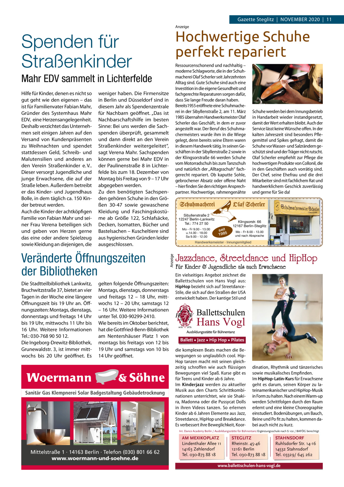 Gazette Steglitz  |  November 2020  |  11 Anzeige  Ressourcenschonend und nachhaltig – moderne Schlagworte, die in der Schuhmacherei Olaf Scherler seit Jahrzehnten Alltag sind. Gute Schuhe sind auch eine Investition in die eigene Gesundheit und fachgerechte Reparaturen sorgen dafür, dass Sie lange Freude daran haben. Bereits1955 eröffnete eine Schuhmacherei in der Sibyllenstraße 2, am 11. März 1985 übernahm Handwerksmeister Olaf Scherler das Geschäft, in dem er zuvor angestellt war. Der Beruf des Schuhmachermeisters wurde ihm in die Wiege gelegt, denn bereits seine Eltern waren in diesem Handwerk tätig. In seinen Geschäften in der Sibyllenstraße 2 sowie in der Klingsorstraße 66 werden Schuhe vom Motorradschuh bis zum Tanzschuh und natürlich der „Alltagsschuh“ fachgerecht repariert. Ob kaputte Sohle, gebrochener Absatz oder offene Naht – hier finden Sie den richtigen Ansprechpartner. Hochwertige, rahmengenähte  Mahr EDV sammelt in Lichterfelde weniger haben. Die Firmensitze in Berlin und Düsseldorf sind in diesem Jahr als Spendenzentrale für Nachbarn geöffnet. „Das ist Nachbarschaftshilfe im besten Sinne: Bei uns werden die Sachspenden überprüft, gesammelt und dann direkt an den Verein Straßenkinder weitergeleitet“, sagt Verena Mahr. Sachspenden können gerne bei Mahr EDV in der Paulinenstraße 8 in Lichterfelde bis zum 18. Dezember von Montag bis Freitag von 9 – 17 Uhr abgegeben werden. Zu den benötigten Sachspenden gehören Schuhe in den Größen  30-47 sowie gewaschene Kleidung und Faschingskostüme ab Größe  122, Schlafsäcke, Decken, Isomatten, Bücher und Bastelsachen – Kuscheltiere sind aus hygienischen Gründen leider ausgeschlossen.  Veränderte Öffnungszeiten der Bibliotheken Die Stadtteilbibliothek Lankwitz, Bruchwitzstraße 37, bietet an vier Tagen in der Woche eine längere Öffnungszeit bis 19 Uhr an. Öffnungszeiten: Montags, dienstags, donnerstags und freitags 14 Uhr bis 19 Uhr, mittwochs 11 Uhr bis 16  Uhr. Weitere Informationen Tel.: 030-768 90 50 12. Die Ingeborg-Drewitz-Bibliothek, Grunewaldstr. 3, ist immer mittwochs bis 20  Uhr geöffnet. Es  gelten folgende Öffnungszeiten: Montags, dienstags, donnerstags und freitags 12 – 18  Uhr, mittwochs 12 – 20 Uhr, samstags 12 – 16 Uhr. Weitere Informationen unter Tel. 030-90299-2410. Wie bereits im Oktober berichtet, hat die Gottfried-Benn-Bibliothek am Nentershäuser Platz 1 von montags bis freitags von 12 bis 19 Uhr und samstags von 10 bis 14 Uhr geöffnet.  Sanitär Gas Klempnerei Solar Badgestaltung Gebäudetrocknung  Sibyllenstraße 2 12247 Berlin-Lankwitz Tel.: 774 27 50 Mo - Fr 9.00 - 13.00 u.14.00 - 18.00 Sa 9.00 - 12.00  seit 1985  Schuhe werden bei dem Innungsbetrieb in Handarbeit wieder instandgesetzt, damit der Wert erhalten bleibt. Auch der Service lässt keine Wünsche offen. In der kalten Jahreszeit sind besonders Pflegemittel und Spikes gefragt, damit die Schuhe vor Wasser- und Salzrändern geschützt sind und der Träger nicht rutscht. Olaf Scherler empfiehlt zur Pflege die hochwertigen Produkte von Collonil, die in den Geschäften auch vorrätig sind. Der Chef, seine Ehefrau und die drei Mitarbeiter sind mit fachlichem Rat und handwerklichem Geschick zuverlässig und gerne für Sie da!  Klingsorstr. 66 12167 Berlin-Steglitz Mo - Fr 8.00 - 13.00 und nach Absprache  Handwerksmeister · Innungsmitglied  Anzeige  Hilfe für Kinder, denen es nicht so gut geht wie den eigenen – das ist für Familienvater Fabian Mahr, Gründer des Systemhaus Mahr EDV, eine Herzensangelegenheit. Deshalb verzichtet das Unternehmen seit einigen Jahren auf den Versand von Kundenpräsenten zu Weihnachten und spendet stattdessen Geld, Schreib- und Malutensilien und anderes an den Verein Straßenkinder e. V.. Dieser versorgt Jugendliche und junge Erwachsene, die auf der Straße leben. Außerdem betreibt er das Kinder- und Jugendhaus Bolle, in dem täglich ca. 150 Kinder betreut werden. Auch die Kinder der achtköpfigen Familie von Fabian Mahr und seiner Frau Verena beteiligen sich und geben von Herzen gerne das eine oder andere Spielzeug sowie Kleidung an diejenigen, die  Robert Przybysz / Fotolia  Hochwertige Schuhe perfekt repariert  Spenden für Straßenkinder  Jazzdance, Streetdance und HipHop  Für Kinder & Jugendliche als auch Erwachsene  Ein vielseitiges Angebot zeichnet die Ballettschulen von Hans Vogl aus: HipHop bezieht sich auf StreetdanceStile, die sich auf den Straßen der USA entwickelt haben. DerBallett kantige •Stil und• Hip Hop • Pilates Jazz  Ballett • Jazz • Hip Hop • Pilates die komplexen Beats machen die Bewegungen so unglaublich cool. HipHop tanzen macht mit seinen gleichzeitig schroffen wie auch flüssigen Bewegungen viel Spaß. Kurse gibt es für Teens und Kinder ab 6 Jahre. Im Kinderjazz werden zu aktueller Musik aus den Charts Schrittkombinationen unterrichtet, wie sie Shakira, Madonna oder die Pussycat Dolls in ihren Videos tanzen. So erlernen Kinder ab 6 Jahren Elemente aus Jazz, Streetdance, HipHop und Breakdance. Es verbessert ihre Beweglichkeit, Koor dination, Rhythmik und tänzerisches sowie musikalisches Empfinden. Im HipHop-Latin-Kurs für Erwachsene geht es darum, seinen Körper zu lateinamerikanischer und HipHop-Musik in Form zu halten. Nach einem Warm-up werden Schrittfolgen durch den Raum erlernt und eine kleine Choreographie einstudiert. Bodenübungen, um Bauch, Beine und Po fit zu halten, kommen dabei auch nicht zu kurz.  Int. Dance Academy Berlin / Ausbildungsstätte für Bühnentanz Ergänzungsschule nach § 102 / BAFÖG berechtigt  Mittelstraße 1 · 14163 Berlin · Telefon (030) 801 66 62 www.woermann-und-soehne.de  AM MEXIKOPLATZ Lindenthaler Allee 11 14163 Zehlendorf Tel. 030-873 88 18  STEGLITZ Rheinstr. 45-46 12161 Berlin Tel. 030-873 88 18  STAHNSDORF Ruhlsdorfer Str. 14-16 14532 Stahnsdorf Tel. 03329/ 645 262  www.ballettschulen-hans-vogl.de