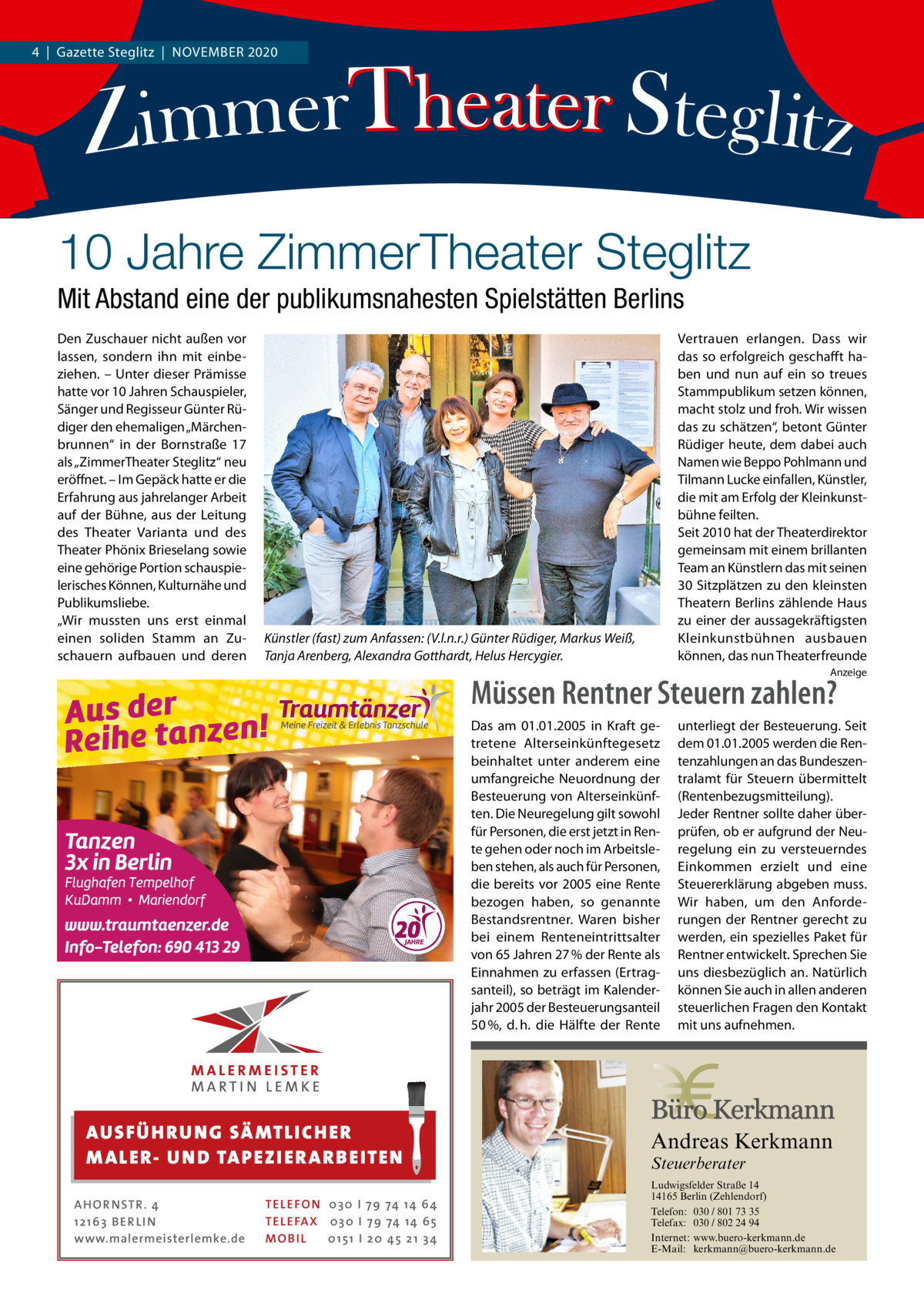 4  |  Gazette Steglitz  |  November 2020  10 Jahre ZimmerTheater Steglitz Mit Abstand eine der publikumsnahesten Spielstätten Berlins Den Zuschauer nicht außen vor lassen, sondern ihn mit einbeziehen. – Unter dieser Prämisse hatte vor 10 Jahren Schauspieler, Sänger und Regisseur Günter Rüdiger den ehemaligen „Märchenbrunnen“ in der Bornstraße  17 als „ZimmerTheater Steglitz“ neu eröffnet. – Im Gepäck hatte er die Erfahrung aus jahrelanger Arbeit auf der Bühne, aus der Leitung des Theater Varianta und des Theater Phönix Brieselang sowie eine gehörige Portion schauspielerisches Können, Kulturnähe und Publikumsliebe. „Wir mussten uns erst einmal einen soliden Stamm an Zuschauern aufbauen und deren  Vertrauen erlangen. Dass wir das so erfolgreich geschafft haben und nun auf ein so treues Stammpublikum setzen können, macht stolz und froh. Wir wissen das zu schätzen“, betont Günter Rüdiger heute, dem dabei auch Namen wie Beppo Pohlmann und Tilmann Lucke einfallen, Künstler, die mit am Erfolg der Kleinkunstbühne feilten. Seit 2010 hat der Theaterdirektor gemeinsam mit einem brillanten Team an Künstlern das mit seinen 30 Sitzplätzen zu den kleinsten Theatern Berlins zählende Haus zu einer der aussagekräftigsten Kleinkunstbühnen ausbauen können, das nun Theaterfreunde  Künstler (fast) zum Anfassen: (V.l.n.r.) Günter Rüdiger, Markus Weiß, Tanja Arenberg, Alexandra Gotthardt, Helus Hercygier.  Anzeige  Müssen Rentner Steuern zahlen? Das am 01.01.2005 in Kraft getretene Alterseinkünftegesetz beinhaltet unter anderem eine umfangreiche Neuordnung der Besteuerung von Alterseinkünften. Die Neuregelung gilt sowohl für Personen, die erst jetzt in Rente gehen oder noch im Arbeitsleben stehen, als auch für Personen, die bereits vor 2005 eine Rente bezogen haben, so genannte Bestandsrentner. Waren bisher bei einem Renteneintrittsalter von 65 Jahren 27 % der Rente als Einnahmen zu erfassen (Ertragsanteil), so beträgt im Kalenderjahr 2005 der Besteuerungsanteil 50 %, d. h. die Hälfte der Rente  AUS FÜ H R U N G SÄ MTL I CH E R M ALE R- U N D TAP E Z I E R A R B E ITE N AH OR NSTR . 4 1 21 63 B E R LI N www.malermeisterlemke.de  unterliegt der Besteuerung. Seit dem 01.01.2005 werden die Rentenzahlungen an das Bundeszentralamt für Steuern übermittelt (Rentenbezugsmitteilung). Jeder Rentner sollte daher überprüfen, ob er aufgrund der Neuregelung ein zu versteuerndes Einkommen erzielt und eine Steuererklärung abgeben muss. Wir haben, um den Anforderungen der Rentner gerecht zu werden, ein spezielles Paket für Rentner entwickelt. Sprechen Sie uns diesbezüglich an. Natürlich können Sie auch in allen anderen steuerlichen Fragen den Kontakt mit uns aufnehmen.  Andreas Kerkmann Steuerberater  TEL EFON 030 I 7 9 74 14 6 4 TEL EFAX 030 I 7 9 74 14 6 5 MOB I L 01 51 I 2 0 4 5 2 1 3 4 Foto: Denis Junker / Fotolia  Ludwigsfelder Straße 14 14165 Berlin (Zehlendorf) Telefon: 030 / 801 73 35 Telefax: 030 / 802 24 94 Internet: www.buero-kerkmann.de E-Mail: kerkmann@buero-kerkmann.de Mandantenportal https://buero-kerkmann.portalbereich.de