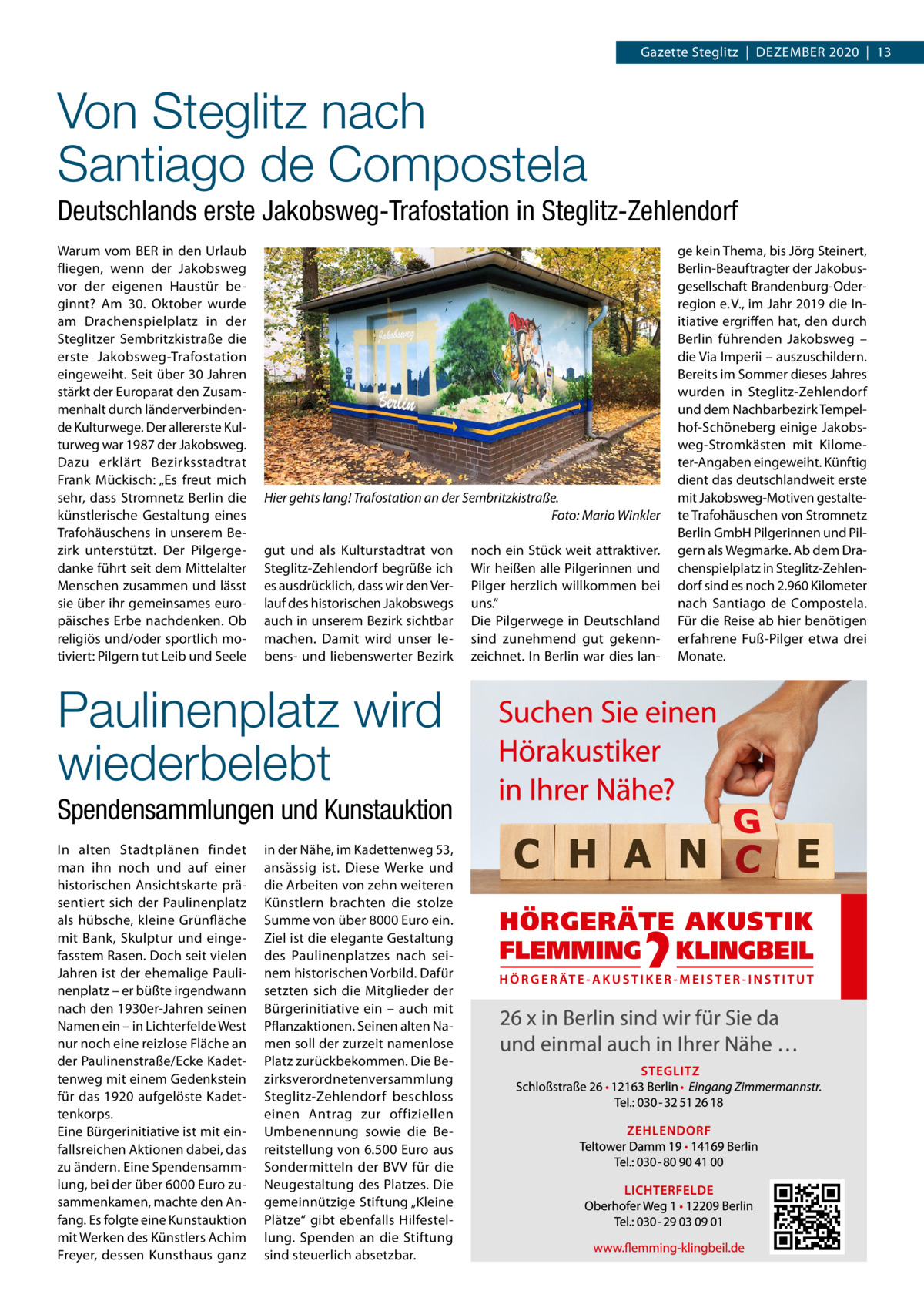 Gazette Steglitz  |  Dezember 2020  |  13  Von Steglitz nach Santiago de Compostela Deutschlands erste Jakobsweg-Trafostation in Steglitz-Zehlendorf Warum vom BER in den Urlaub fliegen, wenn der Jakobsweg vor der eigenen Haustür beginnt? Am 30.  Oktober wurde am Drachenspielplatz in der Steglitzer Sembritzkistraße die erste Jakobsweg-Trafostation eingeweiht. Seit über 30 Jahren stärkt der Europarat den Zusammenhalt durch länderverbindende Kulturwege. Der allererste Kulturweg war 1987 der Jakobsweg. Dazu erklärt Bezirksstadtrat Frank Mückisch: „Es freut mich sehr, dass Stromnetz Berlin die künstlerische Gestaltung eines Trafohäuschens in unserem Bezirk unterstützt. Der Pilgergedanke führt seit dem Mittelalter Menschen zusammen und lässt sie über ihr gemeinsames europäisches Erbe nachdenken. Ob religiös und/oder sportlich motiviert: Pilgern tut Leib und Seele  Hier gehts lang! Trafostation an der Sembritzkistraße. � Foto: Mario Winkler gut und als Kulturstadtrat von Steglitz-Zehlendorf begrüße ich es ausdrücklich, dass wir den Verlauf des historischen Jakobswegs auch in unserem Bezirk sichtbar machen. Damit wird unser lebens- und liebenswerter Bezirk  Paulinenplatz wird wiederbelebt Spendensammlungen und Kunstauktion In alten Stadtplänen findet man ihn noch und auf einer historischen Ansichtskarte präsentiert sich der Paulinenplatz als hübsche, kleine Grünfläche mit Bank, Skulptur und eingefasstem Rasen. Doch seit vielen Jahren ist der ehemalige Paulinenplatz – er büßte irgendwann nach den 1930er-Jahren seinen Namen ein – in Lichterfelde West nur noch eine reizlose Fläche an der Paulinenstraße/Ecke Kadettenweg mit einem Gedenkstein für das 1920 aufgelöste Kadettenkorps. Eine Bürgerinitiative ist mit einfallsreichen Aktionen dabei, das zu ändern. Eine Spendensammlung, bei der über 6000 Euro zusammenkamen, machte den Anfang. Es folgte eine Kunstauktion mit Werken des Künstlers Achim Freyer, dessen Kunsthaus ganz  in der Nähe, im Kadettenweg 53, ansässig ist. Diese Werke und die Arbeiten von zehn weiteren Künstlern brachten die stolze Summe von über 8000 Euro ein. Ziel ist die elegante Gestaltung des Paulinenplatzes nach seinem historischen Vorbild. Dafür setzten sich die Mitglieder der Bürgerinitiative ein – auch mit Pflanzaktionen. Seinen alten Namen soll der zurzeit namenlose Platz zurückbekommen. Die Bezirksverordnetenversammlung Steglitz-Zehlendorf beschloss einen Antrag zur offiziellen Umbenennung sowie die Bereitstellung von 6.500 Euro aus Sondermitteln der BVV für die Neugestaltung des Platzes. Die gemeinnützige Stiftung „Kleine Plätze“ gibt ebenfalls Hilfestellung. Spenden an die Stiftung sind steuerlich absetzbar.  noch ein Stück weit attraktiver. Wir heißen alle Pilgerinnen und Pilger herzlich willkommen bei uns.“ Die Pilgerwege in Deutschland sind zunehmend gut gekennzeichnet. In Berlin war dies lan ge kein Thema, bis Jörg Steinert, Berlin-Beauftragter der Jakobusgesellschaft Brandenburg-Oderregion e. V., im Jahr 2019 die Initiative ergriffen hat, den durch Berlin führenden Jakobsweg – die Via Imperii – auszuschildern. Bereits im Sommer dieses Jahres wurden in Steglitz-Zehlendorf und dem Nachbarbezirk Tempelhof-Schöneberg einige Jakobsweg-Stromkästen mit Kilometer-Angaben eingeweiht. Künftig dient das deutschlandweit erste mit Jakobsweg-Motiven gestaltete Trafohäuschen von Stromnetz Berlin GmbH Pilgerinnen und Pilgern als Wegmarke. Ab dem Drachenspielplatz in Steglitz-Zehlendorf sind es noch 2.960 Kilometer nach Santiago de Compostela. Für die Reise ab hier benötigen erfahrene Fuß-Pilger etwa drei Monate.