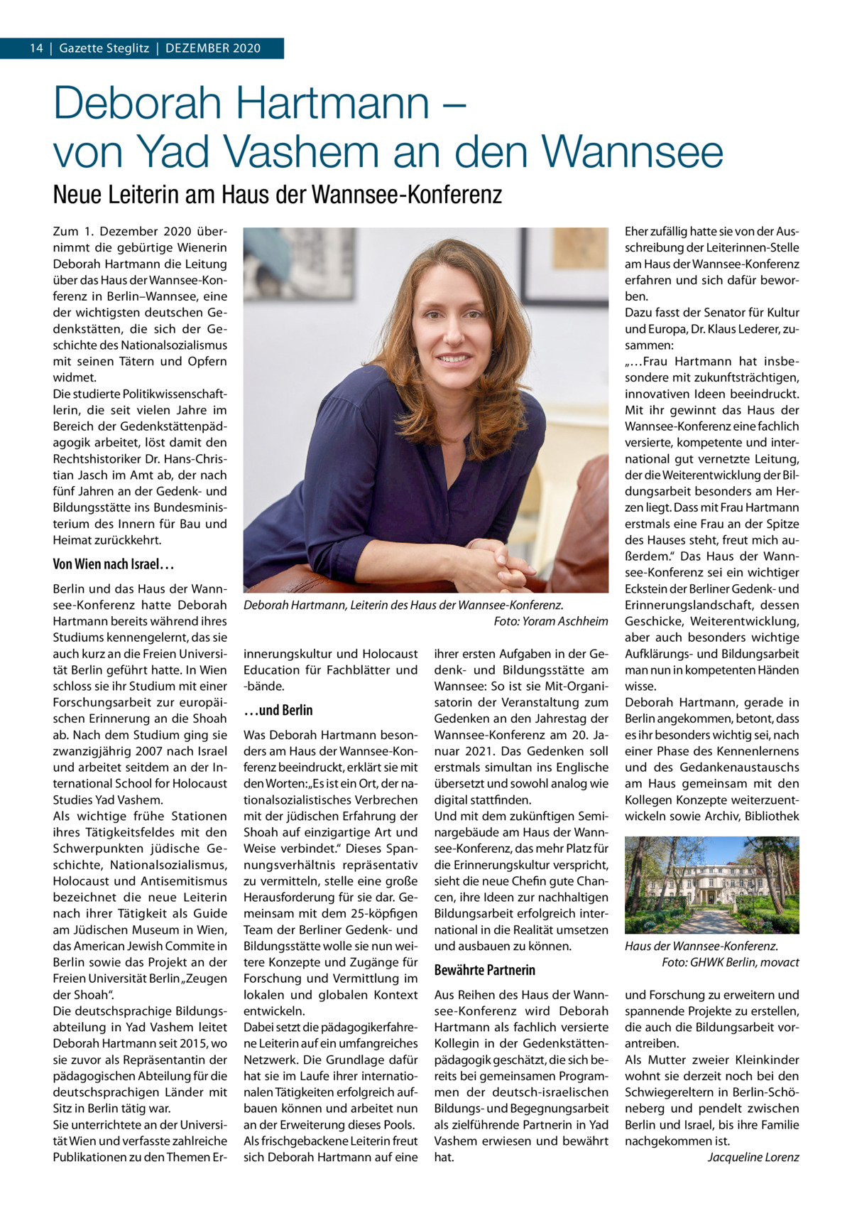 14  |  Gazette Steglitz  |  Dezember 2020  Deborah Hartmann – von Yad Vashem an den Wannsee Neue Leiterin am Haus der Wannsee-Konferenz Zum 1.  Dezember 2020 übernimmt die gebürtige Wienerin Deborah Hartmann die Leitung über das Haus der Wannsee-Konferenz in Berlin–Wannsee, eine der wichtigsten deutschen Gedenkstätten, die sich der Geschichte des Nationalsozialismus mit seinen Tätern und Opfern widmet. Die studierte Politikwissenschaftlerin, die seit vielen Jahre im Bereich der Gedenkstättenpädagogik arbeitet, löst damit den Rechtshistoriker Dr. Hans-Christian Jasch im Amt ab, der nach fünf Jahren an der Gedenk- und Bildungsstätte ins Bundesministerium des Innern für Bau und Heimat zurückkehrt.  Von Wien nach Israel… Berlin und das Haus der Wannsee-Konferenz hatte Deborah Hartmann bereits während ihres Studiums kennengelernt, das sie auch kurz an die Freien Universität Berlin geführt hatte. In Wien schloss sie ihr Studium mit einer Forschungsarbeit zur europäischen Erinnerung an die Shoah ab. Nach dem Studium ging sie zwanzigjährig 2007 nach Israel und arbeitet seitdem an der International School for Holocaust Studies Yad Vashem. Als wichtige frühe Stationen ihres Tätigkeitsfeldes mit den Schwerpunkten jüdische Geschichte, Nationalsozialismus, Holocaust und Antisemitismus bezeichnet die neue Leiterin nach ihrer Tätigkeit als Guide am Jüdischen Museum in Wien, das American Jewish Commite in Berlin sowie das Projekt an der Freien Universität Berlin „Zeugen der Shoah“. Die deutschsprachige Bildungsabteilung in Yad Vashem leitet Deborah Hartmann seit 2015, wo sie zuvor als Repräsentantin der pädagogischen Abteilung für die deutschsprachigen Länder mit Sitz in Berlin tätig war. Sie unterrichtete an der Universität Wien und verfasste zahlreiche Publikationen zu den Themen Er Deborah Hartmann, Leiterin des Haus der Wannsee-Konferenz. � Foto: Yoram Aschheim innerungskultur und Holocaust Education für Fachblätter und -bände.  …und Berlin Was Deborah Hartmann besonders am Haus der Wannsee-Konferenz beeindruckt, erklärt sie mit den Worten: „Es ist ein Ort, der nationalsozialistisches Verbrechen mit der jüdischen Erfahrung der Shoah auf einzigartige Art und Weise verbindet.“ Dieses Spannungsverhältnis repräsentativ zu vermitteln, stelle eine große Herausforderung für sie dar. Gemeinsam mit dem 25-köpfigen Team der Berliner Gedenk- und Bildungsstätte wolle sie nun weitere Konzepte und Zugänge für Forschung und Vermittlung im lokalen und globalen Kontext entwickeln. Dabei setzt die pädagogikerfahrene Leiterin auf ein umfangreiches Netzwerk. Die Grundlage dafür hat sie im Laufe ihrer internationalen Tätigkeiten erfolgreich aufbauen können und arbeitet nun an der Erweiterung dieses Pools. Als frischgebackene Leiterin freut sich Deborah Hartmann auf eine  ihrer ersten Aufgaben in der Gedenk- und Bildungsstätte am Wannsee: So ist sie Mit-Organisatorin der Veranstaltung zum Gedenken an den Jahrestag der Wannsee-Konferenz am 20.  Januar 2021. Das Gedenken soll erstmals simultan ins Englische übersetzt und sowohl analog wie digital stattfinden. Und mit dem zukünftigen Seminargebäude am Haus der Wannsee-Konferenz, das mehr Platz für die Erinnerungskultur verspricht, sieht die neue Chefin gute Chancen, ihre Ideen zur nachhaltigen Bildungsarbeit erfolgreich international in die Realität umsetzen und ausbauen zu können.  Bewährte Partnerin Aus Reihen des Haus der Wannsee-Konferenz wird Deborah Hartmann als fachlich versierte Kollegin in der Gedenkstättenpädagogik geschätzt, die sich bereits bei gemeinsamen Programmen der deutsch-israelischen Bildungs- und Begegnungsarbeit als zielführende Partnerin in Yad Vashem erwiesen und bewährt hat.  Eher zufällig hatte sie von der Ausschreibung der Leiterinnen-Stelle am Haus der Wannsee-Konferenz erfahren und sich dafür beworben. Dazu fasst der Senator für Kultur und Europa, Dr. Klaus Lederer, zusammen: „…Frau Hartmann hat insbesondere mit zukunftsträchtigen, innovativen Ideen beeindruckt. Mit ihr gewinnt das Haus der Wannsee-Konferenz eine fachlich versierte, kompetente und international gut vernetzte Leitung, der die Weiterentwicklung der Bildungsarbeit besonders am Herzen liegt. Dass mit Frau Hartmann erstmals eine Frau an der Spitze des Hauses steht, freut mich außerdem.“ Das Haus der Wannsee-Konferenz sei ein wichtiger Eckstein der Berliner Gedenk- und Erinnerungslandschaft, dessen Geschicke, Weiterentwicklung, aber auch besonders wichtige Aufklärungs- und Bildungsarbeit man nun in kompetenten Händen wisse. Deborah Hartmann, gerade in Berlin angekommen, betont, dass es ihr besonders wichtig sei, nach einer Phase des Kennenlernens und des Gedankenaustauschs am Haus gemeinsam mit den Kollegen Konzepte weiterzuentwickeln sowie Archiv, Bibliothek  Haus der Wannsee-Konferenz. � Foto: GHWK Berlin, movact und Forschung zu erweitern und spannende Projekte zu erstellen, die auch die Bildungsarbeit vorantreiben. Als Mutter zweier Kleinkinder wohnt sie derzeit noch bei den Schwiegereltern in Berlin-Schöneberg und pendelt zwischen Berlin und Israel, bis ihre Familie nachgekommen ist. � Jacqueline Lorenz