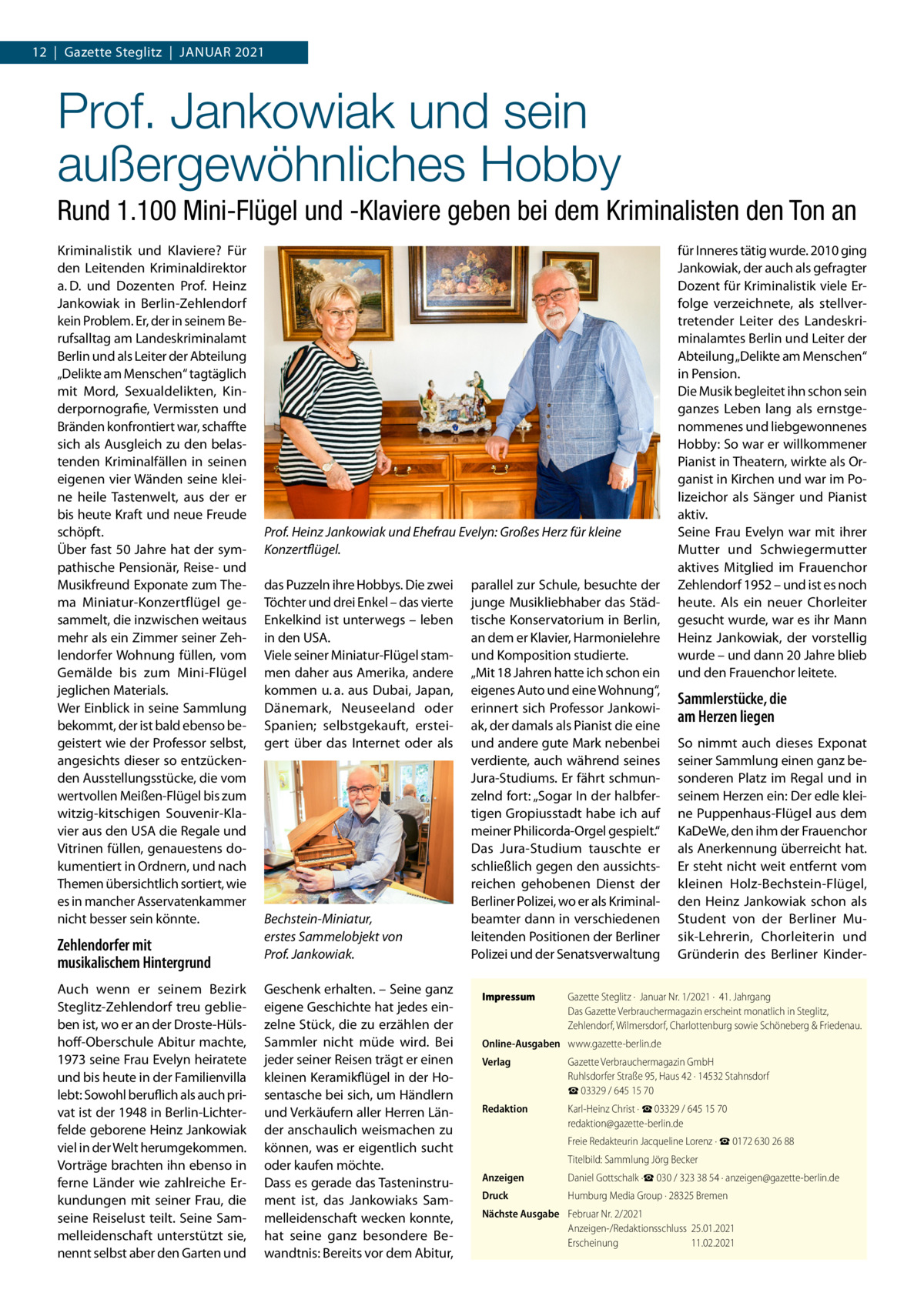 12  |  Gazette Steglitz  |  Januar 2021  Prof. Jankowiak und sein außergewöhnliches Hobby Rund 1.100 Mini-Flügel und -Klaviere geben bei dem Kriminalisten den Ton an Kriminalistik und Klaviere? Für den Leitenden Kriminaldirektor a. D. und Dozenten Prof.  Heinz Jankowiak in Berlin-Zehlendorf kein Problem. Er, der in seinem Berufsalltag am Landeskriminalamt Berlin und als Leiter der Abteilung „Delikte am Menschen“ tagtäglich mit Mord, Sexualdelikten, Kinderpornografie, Vermissten und Bränden konfrontiert war, schaffte sich als Ausgleich zu den belastenden Kriminalfällen in seinen eigenen vier Wänden seine kleine heile Tastenwelt, aus der er bis heute Kraft und neue Freude schöpft. Über fast 50 Jahre hat der sympathische Pensionär, Reise- und Musikfreund Exponate zum Thema Miniatur-Konzertflügel gesammelt, die inzwischen weitaus mehr als ein Zimmer seiner Zehlendorfer Wohnung füllen, vom Gemälde bis zum Mini-Flügel jeglichen Materials. Wer Einblick in seine Sammlung bekommt, der ist bald ebenso begeistert wie der Professor selbst, angesichts dieser so entzückenden Ausstellungsstücke, die vom wertvollen Meißen-Flügel bis zum witzig-kitschigen Souvenir-Klavier aus den USA die Regale und Vitrinen füllen, genauestens dokumentiert in Ordnern, und nach Themen übersichtlich sortiert, wie es in mancher Asservatenkammer nicht besser sein könnte.  Zehlendorfer mit musikalischem Hintergrund Auch wenn er seinem Bezirk Steglitz-Zehlendorf treu geblieben ist, wo er an der Droste-Hülshoff-Oberschule Abitur machte, 1973 seine Frau Evelyn heiratete und bis heute in der Familienvilla lebt: Sowohl beruflich als auch privat ist der 1948 in Berlin-Lichterfelde geborene Heinz Jankowiak viel in der Welt herumgekommen. Vorträge brachten ihn ebenso in ferne Länder wie zahlreiche Erkundungen mit seiner Frau, die seine Reiselust teilt. Seine Sammelleidenschaft unterstützt sie, nennt selbst aber den Garten und  Prof. Heinz Jankowiak und Ehefrau Evelyn: Großes Herz für kleine Konzertflügel. das Puzzeln ihre Hobbys. Die zwei Töchter und drei Enkel – das vierte Enkelkind ist unterwegs – leben in den USA. Viele seiner Miniatur-Flügel stammen daher aus Amerika, andere kommen u. a. aus Dubai, Japan, Dänemark, Neuseeland oder Spanien; selbstgekauft, ersteigert über das Internet oder als  Bechstein-Miniatur, erstes Sammelobjekt von Prof. Jankowiak. Geschenk erhalten. – Seine ganz eigene Geschichte hat jedes einzelne Stück, die zu erzählen der Sammler nicht müde wird. Bei jeder seiner Reisen trägt er einen kleinen Keramikflügel in der Hosentasche bei sich, um Händlern und Verkäufern aller Herren Länder anschaulich weismachen zu können, was er eigentlich sucht oder kaufen möchte. Dass es gerade das Tasteninstrument ist, das Jankowiaks Sammelleidenschaft wecken konnte, hat seine ganz besondere Bewandtnis: Bereits vor dem Abitur,  parallel zur Schule, besuchte der junge Musikliebhaber das Städtische Konservatorium in Berlin, an dem er Klavier, Harmonielehre und Komposition studierte. „Mit 18 Jahren hatte ich schon ein eigenes Auto und eine Wohnung“, erinnert sich Professor Jankowiak, der damals als Pianist die eine und andere gute Mark nebenbei verdiente, auch während seines Jura-Studiums. Er fährt schmunzelnd fort: „Sogar In der halbfertigen Gropiusstadt habe ich auf meiner Philicorda-Orgel gespielt.“ Das Jura-Studium tauschte er schließlich gegen den aussichtsreichen gehobenen Dienst der Berliner Polizei, wo er als Kriminalbeamter dann in verschiedenen leitenden Positionen der Berliner Polizei und der Senatsverwaltung Impressum	  für Inneres tätig wurde. 2010 ging Jankowiak, der auch als gefragter Dozent für Kriminalistik viele Erfolge verzeichnete, als stellvertretender Leiter des Landeskriminalamtes Berlin und Leiter der Abteilung „Delikte am Menschen“ in Pension. Die Musik begleitet ihn schon sein ganzes Leben lang als ernstgenommenes und liebgewonnenes Hobby: So war er willkommener Pianist in Theatern, wirkte als Organist in Kirchen und war im Polizeichor als Sänger und Pianist aktiv. Seine Frau Evelyn war mit ihrer Mutter und Schwiegermutter aktives Mitglied im Frauenchor Zehlendorf 1952 – und ist es noch heute. Als ein neuer Chorleiter gesucht wurde, war es ihr Mann Heinz Jankowiak, der vorstellig wurde – und dann 20 Jahre blieb und den Frauenchor leitete.  Sammlerstücke, die am Herzen liegen So nimmt auch dieses Exponat seiner Sammlung einen ganz besonderen Platz im Regal und in seinem Herzen ein: Der edle kleine Puppenhaus-Flügel aus dem KaDeWe, den ihm der Frauenchor als Anerkennung überreicht hat. Er steht nicht weit entfernt vom kleinen Holz-Bechstein-Flügel, den Heinz Jankowiak schon als Student von der Berliner Musik-Lehrerin, Chorleiterin und Gründerin des Berliner Kinder Gazette Steglitz ·  Januar Nr. 1/2021 ·  41. Jahrgang Das Gazette Verbrauchermagazin erscheint monatlich in Steglitz, Zehlendorf, Wilmersdorf, Charlottenburg sowie Schöneberg & Friedenau.  Online-Ausgaben	 www.gazette-berlin.de Verlag	  Gazette Verbrauchermagazin GmbH Ruhlsdorfer Straße 95, Haus 42 · 14532 Stahnsdorf ☎ 03329 / 645 15 70  Redaktion	  Karl-Heinz Christ · ☎ 03329 / 645 15 70 redaktion@gazette-berlin.de  	  Freie Redakteurin Jacqueline Lorenz · ☎ 0172 630 26 88  	  Titelbild: Sammlung Jörg Becker  Anzeigen	  Daniel Gottschalk ·☎ 030 / 323 38 54 · anzeigen@gazette-berlin.de  Druck	  Humburg Media Group · 28325 Bremen  Nächste Ausgabe	 Februar Nr. 2/2021 Anzeigen-/Redaktionsschluss	25.01.2021 Erscheinung	11.02.2021