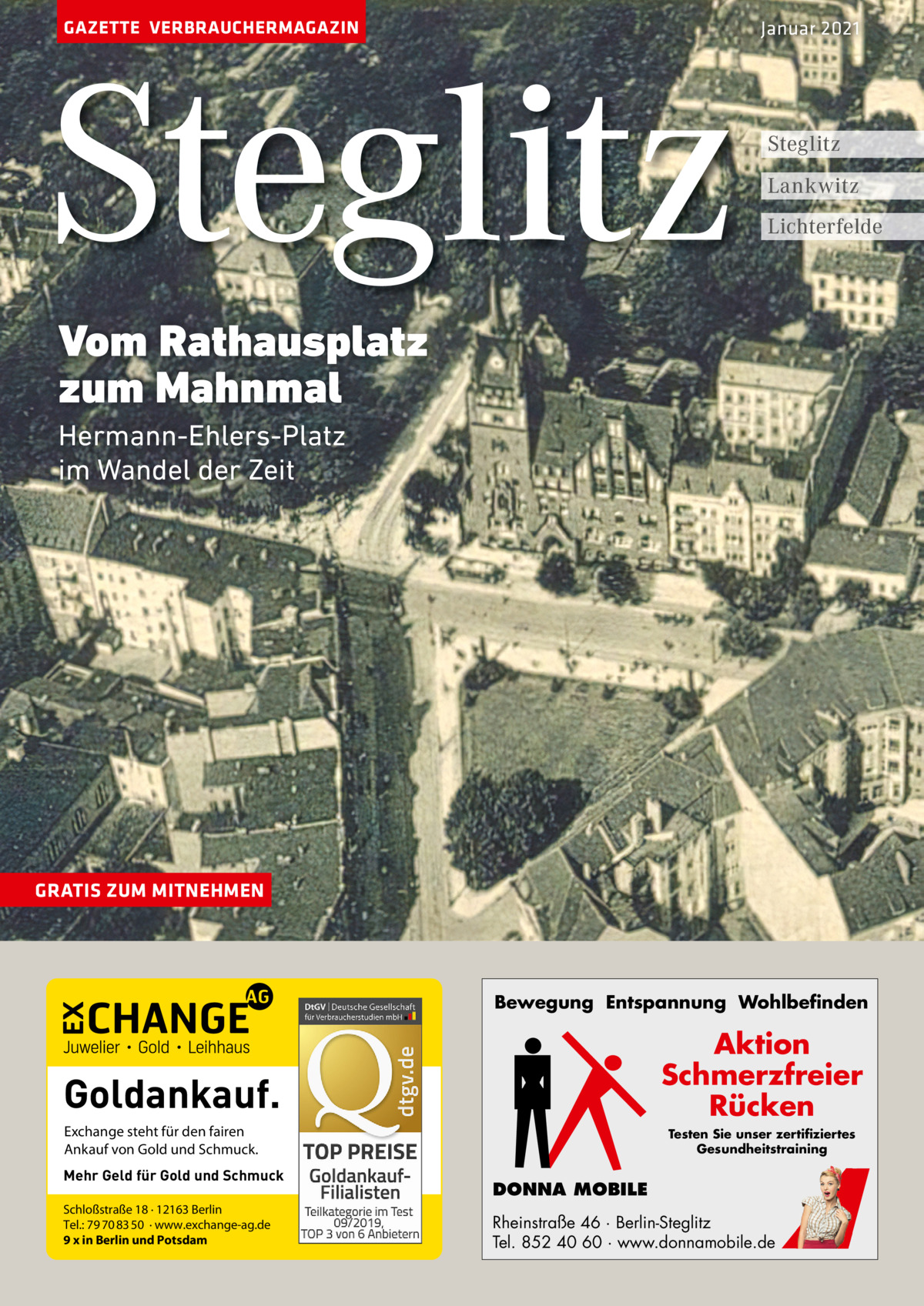 GAZETTE VERBRAUCHERMAGAZIN  Steglitz  Januar 2021  Steglitz Lankwitz Lichterfelde  Vom Rathausplatz zum Mahnmal Hermann-Ehlers-Platz im Wandel der Zeit  GRATIS ZUM MITNEHMEN  Bewegung Entspannung Wohlbefinden  Aktion Schmerzfreier Rücken  Goldankauf. Exchange steht für den fairen Ankauf von Gold und Schmuck. Mehr Geld für Gold und Schmuck Schloßstraße 18 · 12163 Berlin Tel.: 79 70 83 50 · www.exchange-ag.de 9 x in Berlin und Potsdam  Testen Sie unser zertifiziertes Gesundheitstraining  DONNA MOBILE Rheinstraße 46 · Berlin-Steglitz Tel. 852 40 60 · www.donnamobile.de