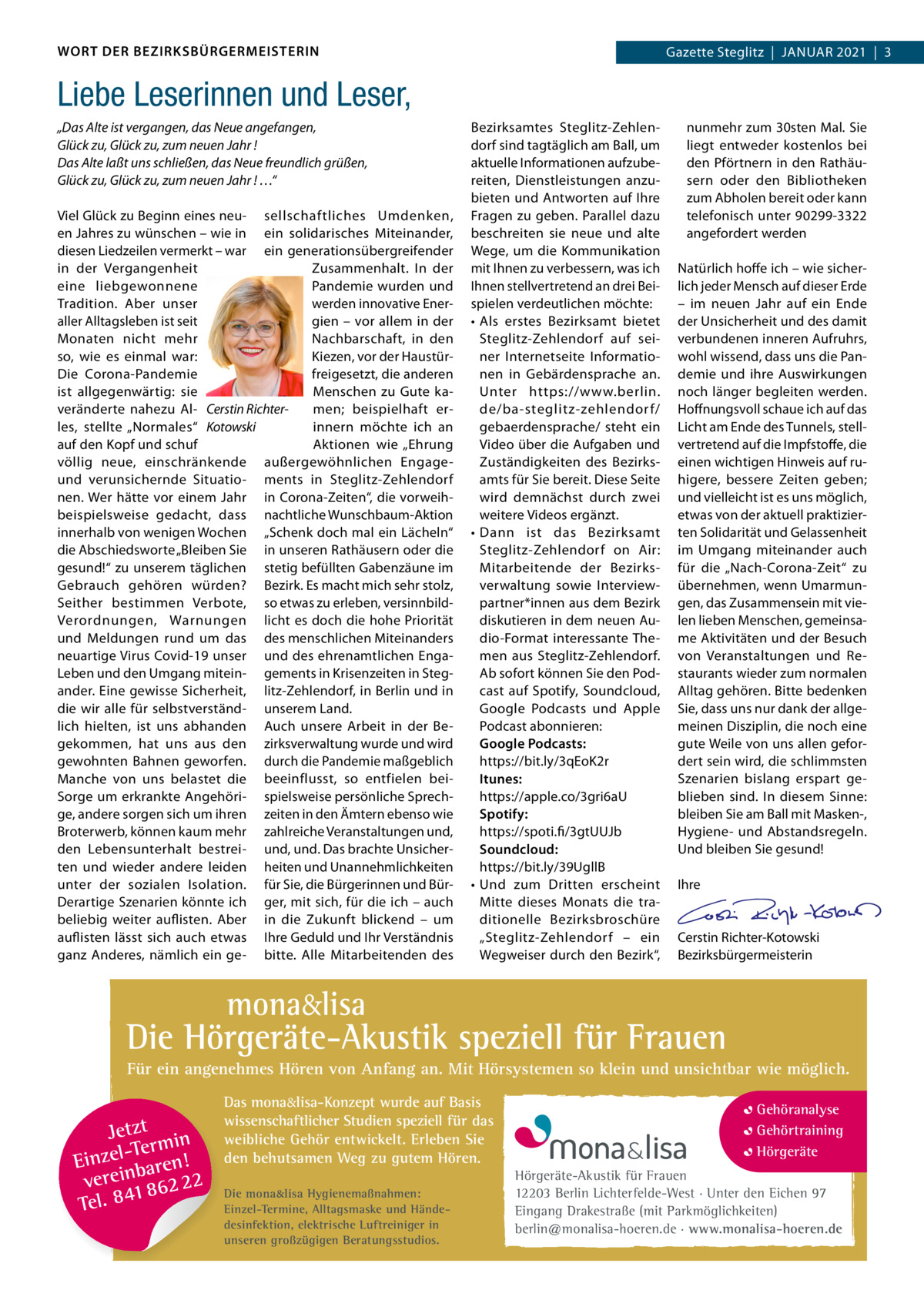 WORT DER BEZIRKSBÜRGERMEISTERIN  Gazette Gazette Zehlendorf  |  Januar Steglitz  |  Januar 2021  |  3 2021  |  1  Liebe Leserinnen und Leser, „Das Alte ist vergangen, das Neue angefangen, Glück zu, Glück zu, zum neuen Jahr ! Das Alte laßt uns schließen, das Neue freundlich grüßen, Glück zu, Glück zu, zum neuen Jahr ! …“ Viel Glück zu Beginn eines neu- sellschaftliches umdenken, en Jahres zu wünschen – wie in ein solidarisches Miteinander, diesen Liedzeilen vermerkt – war ein generationsübergreifender in der Vergangenheit Zusammenhalt. In der eine liebgewonnene Pandemie wurden und werden innovative EnerTradition. aber unser aller alltagsleben ist seit gien – vor allem in der Monaten nicht mehr nachbarschaft, in den Kiezen, vor der Haustürso, wie es einmal war: freigesetzt, die anderen Die Corona-Pandemie Menschen zu Gute kaist allgegenwärtig: sie men; beispielhaft erveränderte nahezu al- Cerstin Richterinnern möchte ich an les, stellte „normales“ Kotowski auf den Kopf und schuf aktionen wie „Ehrung völlig neue, einschränkende außergewöhnlichen Engageund verunsichernde Situatio- ments in Steglitz-Zehlendorf nen. Wer hätte vor einem Jahr in Corona-Zeiten“, die vorweihbeispielsweise gedacht, dass nachtliche Wunschbaum-aktion innerhalb von wenigen Wochen „Schenk doch mal ein Lächeln“ die abschiedsworte „Bleiben Sie in unseren rathäusern oder die gesund!“ zu unserem täglichen stetig befüllten Gabenzäune im Gebrauch gehören würden? Bezirk. Es macht mich sehr stolz, Seither bestimmen Verbote, so etwas zu erleben, versinnbildVerordnungen, Warnungen licht es doch die hohe Priorität und Meldungen rund um das des menschlichen Miteinanders neuartige Virus Covid-19 unser und des ehrenamtlichen EngaLeben und den umgang mitein- gements in Krisenzeiten in Stegander. Eine gewisse Sicherheit, litz-Zehlendorf, in Berlin und in die wir alle für selbstverständ- unserem Land. lich hielten, ist uns abhanden auch unsere arbeit in der Begekommen, hat uns aus den zirksverwaltung wurde und wird gewohnten Bahnen geworfen. durch die Pandemie maßgeblich Manche von uns belastet die beeinflusst, so entfielen beiSorge um erkrankte angehöri- spielsweise persönliche Sprechge, andere sorgen sich um ihren zeiten in den Ämtern ebenso wie Broterwerb, können kaum mehr zahlreiche Veranstaltungen und, den Lebensunterhalt bestrei- und, und. Das brachte unsicherten und wieder andere leiden heiten und unannehmlichkeiten unter der sozialen Isolation. für Sie, die Bürgerinnen und BürDerartige Szenarien könnte ich ger, mit sich, für die ich – auch beliebig weiter auflisten. aber in die Zukunft blickend – um auflisten lässt sich auch etwas Ihre Geduld und Ihr Verständnis ganz anderes, nämlich ein ge- bitte. alle Mitarbeitenden des  Bezirksamtes Steglitz-Zehlendorf sind tagtäglich am Ball, um aktuelle Informationen aufzubereiten, Dienstleistungen anzubieten und antworten auf Ihre Fragen zu geben. Parallel dazu beschreiten sie neue und alte Wege, um die Kommunikation mit Ihnen zu verbessern, was ich Ihnen stellvertretend an drei Beispielen verdeutlichen möchte: • als erstes Bezirksamt bietet Steglitz-Zehlendorf auf seiner Internetseite Informationen in Gebärdensprache an. unter https://www.berlin. de/ba-steglitz-zehlendor f/ gebaerdensprache/ steht ein Video über die aufgaben und Zuständigkeiten des Bezirksamts für Sie bereit. Diese Seite wird demnächst durch zwei weitere Videos ergänzt. • Dann ist das Bezirksamt Steglitz-Zehlendorf on air: Mitarbeitende der Bezirksverwaltung sowie Interviewpartner*innen aus dem Bezirk diskutieren in dem neuen audio-Format interessante Themen aus Steglitz-Zehlendorf. ab sofort können Sie den Podcast auf Spotify, Soundcloud, Google Podcasts und apple Podcast abonnieren: Google Podcasts: https://bit.ly/3qEoK2r Itunes: https://apple.co/3gri6au Spotify: https://spoti.fi/3gtuuJb Soundcloud: https://bit.ly/39ugllB • und zum Dritten erscheint Mitte dieses Monats die traditionelle Bezirksbroschüre „Steglitz-Zehlendorf – ein Wegweiser durch den Bezirk“,  nunmehr zum 30sten Mal. Sie liegt entweder kostenlos bei den Pförtnern in den rathäusern oder den Bibliotheken zum abholen bereit oder kann telefonisch unter 90299-3322 angefordert werden   natürlich hoffe ich – wie sicherlich jeder Mensch auf dieser Erde – im neuen Jahr auf ein Ende der unsicherheit und des damit verbundenen inneren aufruhrs, wohl wissend, dass uns die Pandemie und ihre auswirkungen noch länger begleiten werden. Hoffnungsvoll schaue ich auf das Licht am Ende des Tunnels, stellvertretend auf die Impfstoffe, die einen wichtigen Hinweis auf ruhigere, bessere Zeiten geben; und vielleicht ist es uns möglich, etwas von der aktuell praktizierten Solidarität und Gelassenheit im umgang miteinander auch für die „nach-Corona-Zeit“ zu übernehmen, wenn umarmungen, das Zusammensein mit vielen lieben Menschen, gemeinsame aktivitäten und der Besuch von Veranstaltungen und restaurants wieder zum normalen alltag gehören. Bitte bedenken Sie, dass uns nur dank der allgemeinen Disziplin, die noch eine gute Weile von uns allen gefordert sein wird, die schlimmsten Szenarien bislang erspart geblieben sind. In diesem Sinne: bleiben Sie am Ball mit Masken-, Hygiene- und abstandsregeln. und bleiben Sie gesund!   Ihre     Cerstin richter-Kotowski Bezirksbürgermeisterin  mona&lisa  Die Hörgeräte-Akustik speziell für Frauen Für ein angenehmes Hören von Anfang an. Mit Hörsystemen so klein und unsichtbar wie möglich.  Jetzt in -Ter m Einzel baren! verein 862 22 1 Tel. 84  Das mona&lisa-Konzept wurde auf Basis wissenschaftlicher Studien speziell für das weibliche Gehör entwickelt. Erleben Sie den behutsamen Weg zu gutem Hören. Die mona&lisa Hygienemaßnahmen: Einzel-Termine, Alltagsmaske und Händedesinfektion, elektrische Luftreiniger in unseren großzügigen Beratungsstudios.  Gehöranalyse Gehörtraining Hörgeräte Hörgeräte-Akustik für Frauen 12203 Berlin Lichterfelde-West · Unter den Eichen 97 Eingang Drakestraße (mit Parkmöglichkeiten) berlin@monalisa-hoeren.de · www.monalisa-hoeren.de