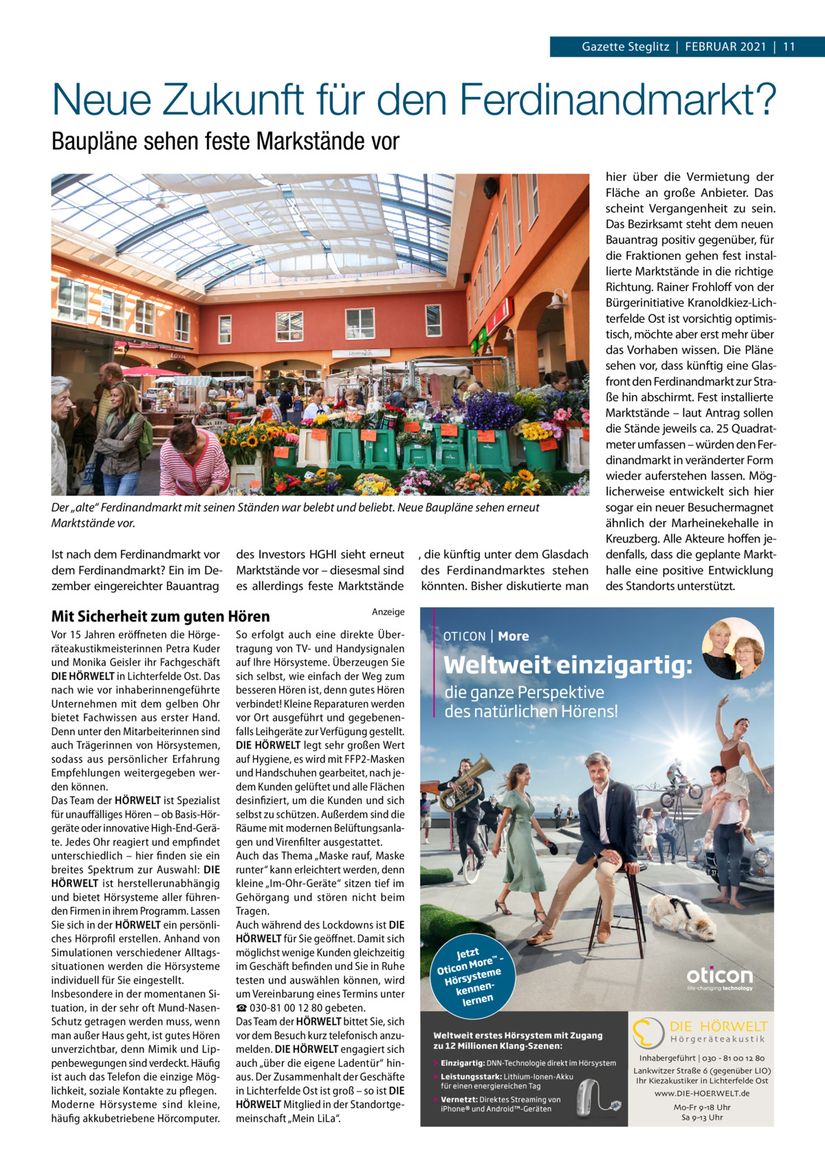 Gazette Steglitz  |  Februar 2021  |  11  Neue Zukunft für den Ferdinandmarkt? Baupläne sehen feste Markstände vor  Der „alte“ Ferdinandmarkt mit seinen Ständen war belebt und beliebt. Neue Baupläne sehen erneut Marktstände vor. Ist nach dem Ferdinandmarkt vor dem Ferdinandmarkt? Ein im Dezember eingereichter Bauantrag  des Investors HGHI sieht erneut Marktstände vor – diesesmal sind es allerdings feste Marktstände  Mit Sicherheit zum guten Hören Vor 15 Jahren eröffneten die Hörgeräteakustikmeisterinnen Petra Kuder und Monika Geisler ihr Fachgeschäft DIE HÖRWELT in Lichterfelde Ost. Das nach wie vor inhaberinnengeführte Unternehmen mit dem gelben Ohr bietet Fachwissen aus erster Hand. Denn unter den Mitarbeiterinnen sind auch Trägerinnen von Hörsystemen, sodass aus persönlicher Erfahrung Empfehlungen weitergegeben werden können. Das Team der HÖRWELT ist Spezialist für unauffälliges Hören – ob Basis-Hörgeräte oder innovative High-End-Geräte. Jedes Ohr reagiert und empfindet unterschiedlich – hier finden sie ein breites Spektrum zur Auswahl: DIE HÖRWELT ist herstellerunabhängig und bietet Hörsysteme aller führenden Firmen in ihrem Programm. Lassen Sie sich in der HÖRWELT ein persönliches Hörprofil erstellen. Anhand von Simulationen verschiedener Alltagssituationen werden die Hörsysteme individuell für Sie eingestellt. Insbesondere in der momentanen Situation, in der sehr oft Mund-NasenSchutz getragen werden muss, wenn man außer Haus geht, ist gutes Hören unverzichtbar, denn Mimik und Lippenbewegungen sind verdeckt. Häufig ist auch das Telefon die einzige Möglichkeit, soziale Kontakte zu pflegen. Moderne Hörsysteme sind kleine, häufig akkubetriebene Hörcomputer.  , die künftig unter dem Glasdach des Ferdinandmarktes stehen könnten. Bisher diskutierte man  hier über die Vermietung der Fläche an große Anbieter. Das scheint Vergangenheit zu sein. Das Bezirksamt steht dem neuen Bauantrag positiv gegenüber, für die Fraktionen gehen fest installierte Marktstände in die richtige Richtung. Rainer Frohloff von der Bürgerinitiative Kranoldkiez-Lichterfelde Ost ist vorsichtig optimistisch, möchte aber erst mehr über das Vorhaben wissen. Die Pläne sehen vor, dass künftig eine Glasfront den Ferdinandmarkt zur Straße hin abschirmt. Fest installierte Marktstände – laut Antrag sollen die Stände jeweils ca. 25 Quadratmeter umfassen – würden den Ferdinandmarkt in veränderter Form wieder auferstehen lassen. Möglicherweise entwickelt sich hier sogar ein neuer Besuchermagnet ähnlich der Marheinekehalle in Kreuzberg. Alle Akteure hoffen jedenfalls, dass die geplante Markthalle eine positive Entwicklung des Standorts unterstützt.  Anzeige  So erfolgt auch eine direkte Übertragung von TV- und Handysignalen auf Ihre Hörsysteme. Überzeugen Sie sich selbst, wie einfach der Weg zum besseren Hören ist, denn gutes Hören verbindet! Kleine Reparaturen werden vor Ort ausgeführt und gegebenenfalls Leihgeräte zur Verfügung gestellt. DIE HÖRWELT legt sehr großen Wert auf Hygiene, es wird mit FFP2-Masken und Handschuhen gearbeitet, nach jedem Kunden gelüftet und alle Flächen desinfiziert, um die Kunden und sich selbst zu schützen. Außerdem sind die Räume mit modernen Belüftungsanlagen und Virenfilter ausgestattet. Auch das Thema „Maske rauf, Maske runter“ kann erleichtert werden, denn kleine „Im-Ohr-Geräte“ sitzen tief im Gehörgang und stören nicht beim Tragen. Auch während des Lockdowns ist DIE HÖRWELT für Sie geöffnet. Damit sich möglichst wenige Kunden gleichzeitig im Geschäft befinden und Sie in Ruhe testen und auswählen können, wird um Vereinbarung eines Termins unter ☎ 030-81 00 12 80 gebeten. Das Team der HÖRWELT bittet Sie, sich vor dem Besuch kurz telefonisch anzumelden. DIE HÖRWELT engagiert sich auch „über die eigene Ladentür“ hinaus. Der Zusammenhalt der Geschäfte in Lichterfelde Ost ist groß – so ist DIE HÖRWELT Mitglied in der Standortgemeinschaft „Mein LiLa“.  DIE HÖRWELT Hörgeräteakustik  Inhabergeführt | 030 - 81 00 12 80 Lankwitzer Straße 6 (gegenüber LIO) Ihr Kiezakustiker in Lichterfelde Ost www.DIE-HOERWELT.de Mo-Fr 9-18 Uhr Sa 9-13 Uhr