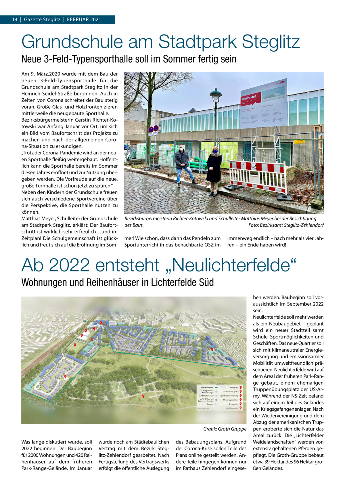 14  |  Gazette Steglitz  |  Februar 2021  Grundschule am Stadtpark Steglitz Neue 3-Feld-Typensporthalle soll im Sommer fertig sein Am 9.  März.2020 wurde mit dem Bau der neuen 3-Feld-Typensporthalle für die Grundschule am Stadtpark Steglitz in der Heinrich-Seidel-Straße begonnen. Auch in Zeiten von Corona schreitet der Bau stetig voran. Große Glas- und Holzfronten zieren mittlerweile die neugebaute Sporthalle. Bezirksbürgermeisterin Cerstin Richter-Kotowski war Anfang Januar vor Ort, um sich ein Bild vom Baufortschritt des Projekts zu machen und nach der allgemeinen Corona-Situation zu erkundigen. „Trotz der Corona-Pandemie wird an der neuen Sporthalle fleißig weitergebaut. Hoffentlich kann die Sporthalle bereits im Sommer diesen Jahres eröffnet und zur Nutzung übergeben werden. Die Vorfreude auf die neue, große Turnhalle ist schon jetzt zu spüren.“ Neben den Kindern der Grundschule freuen sich auch verschiedene Sportvereine über die Perspektive, die Sporthalle nutzen zu können. Matthias Meyer, Schulleiter der Grundschule am Stadtpark Steglitz, erklärt: Der Baufortschritt ist wirklich sehr erfreulich…und im Zeitplan! Die Schulgemeinschaft ist glücklich und freut sich auf die Eröffnung im Som Bezirksbürgermeisterin Richter-Kotowski und Schulleiter Matthias Meyer bei der Besichtigung des Baus.� Foto: Bezirksamt Steglitz-Zehlendorf mer! Wie schön, dass dann das Pendeln zum Sportunterricht in das benachbarte OSZ im  Immenweg endlich – nach mehr als vier Jahren – ein Ende haben wird!  Ab 2022 entsteht „Neulichterfelde“ Wohnungen und Reihenhäuser in Lichterfelde Süd  � Was lange diskutiert wurde, soll 2022 beginnen: Der Baubeginn für 2000 Wohnungen und 420 Reihenhäuser auf dem früheren Park-Range-Gelände. Im Januar  Grafik: Groth Gruppe wurde noch am Städtebaulichen Vertrag mit dem Bezirk Steglitz-Zehlendorf gearbeitet. Nach Fertigstellung des Vertragswerks erfolgt die öffentliche Auslegung  des Bebauungsplans. Aufgrund der Corona-Krise sollen Teile des Plans online gestellt werden. Andere Teile hingegen können nur im Rathaus Zehlendorf eingese hen werden. Baubeginn soll voraussichtlich im September 2022 sein. Neulichterfelde soll mehr werden als ein Neubaugebiet – geplant wird ein neuer Stadtteil samt Schule, Sportmöglichkeiten und Geschäften. Das neue Quartier soll sich mit klimaneutraler Energieversorgung und emissionsarmer Mobilität umweltfreundlich präsentieren. Neulichterfelde wird auf dem Areal der früheren Park-Range gebaut, einem ehemaligen Truppenübungsplatz der US-Army. Während der NS-Zeit befand sich auf einem Teil des Geländes ein Kriegsgefangenenlager. Nach der Wiedervereinigung und dem Abzug der amerikanischen Truppen eroberte sich die Natur das Areal zurück. Die „Lichterfelder Weidelandschaften“ werden von extensiv gehaltenen Pferden gepflegt. Die Groth-Gruppe bebaut etwa 39 Hektar des 96 Hektar großen Geländes.