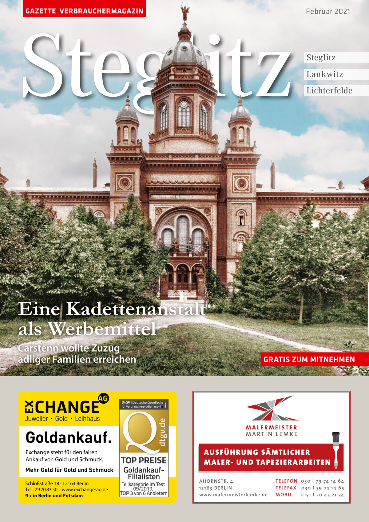 GAZETTE VERBRAUCHERMAGAZIN  Steglitz  Februar 2021  Steglitz Lankwitz Lichterfelde  Eine Kadettenanstalt als Werbemittel Carstenn wollte Zuzug adliger Familien erreichen  Goldankauf. Exchange steht für den fairen Ankauf von Gold und Schmuck. Mehr Geld für Gold und Schmuck Schloßstraße 18 · 12163 Berlin Tel.: 79 70 83 50 · www.exchange-ag.de 9 x in Berlin und Potsdam  GRATIS ZUM MITNEHMEN  AUS FÜ H RU NG SÄ MTLICH ER M A LER- U N D TA PEZI ER A RB EITEN A H O R N STR . 4 12 16 3 B E R L I N www.malermeisterlemke.de  TE L E FO N 0 3 0 I 7 9 74 14 6 4 TE L E FA X 0 3 0 I 7 9 74 14 6 5 MOB I L 0 15 1 I 20 45 21 3 4