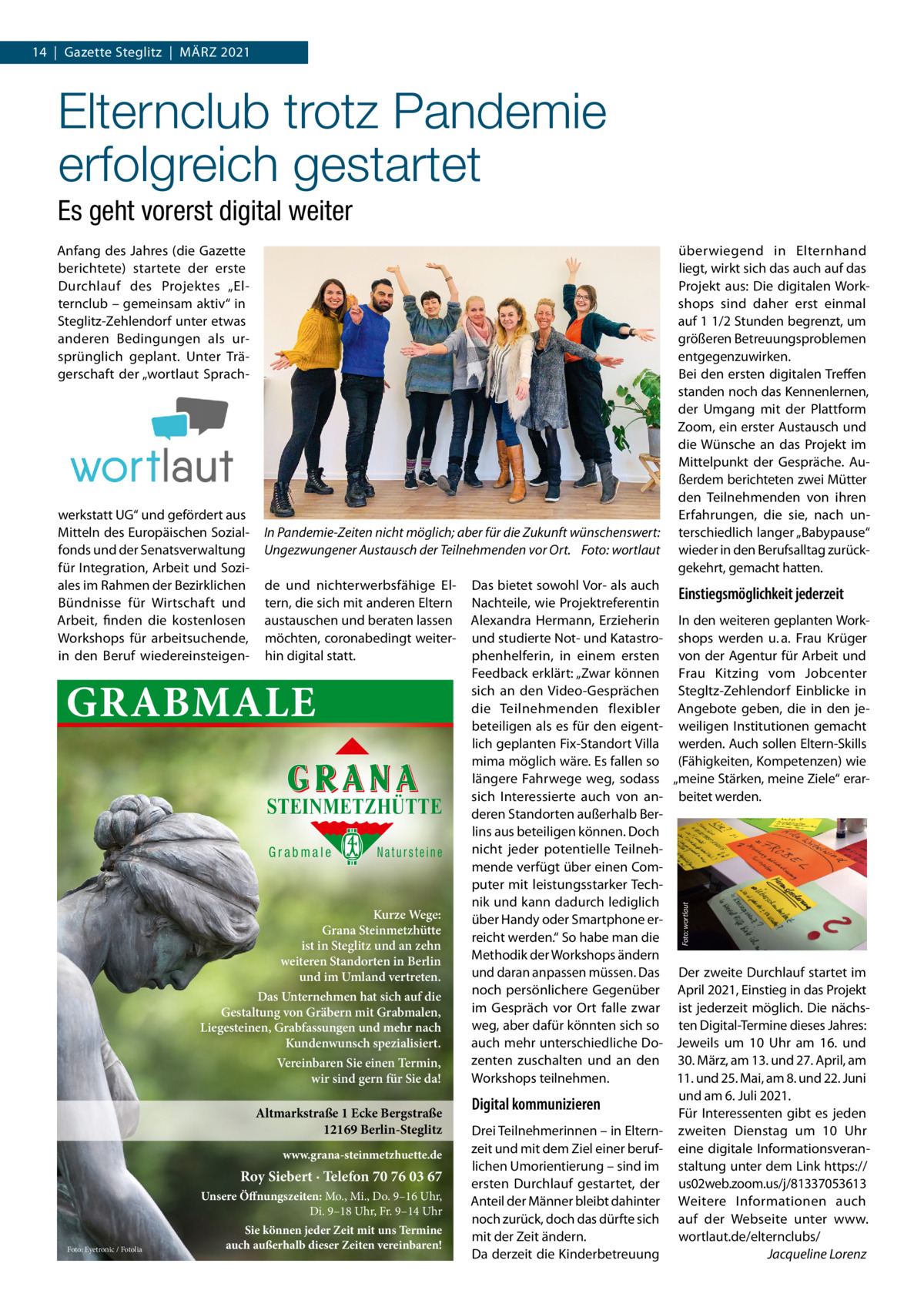 14  |  Gazette Steglitz  |  März 2021  Elternclub trotz Pandemie erfolgreich gestartet Es geht vorerst digital weiter Anfang des Jahres (die Gazette berichtete) startete der erste Durchlauf des Projektes „Elternclub – gemeinsam aktiv“ in Steglitz-zehlendorf unter etwas anderen Bedingungen als ursprünglich geplant. Unter Trägerschaft der „wortlaut Sprach In Pandemie-Zeiten nicht möglich; aber für die Zukunft wünschenswert: Ungezwungener Austausch der Teilnehmenden vor Ort. Foto: wortlaut de und nichterwerbsfähige Eltern, die sich mit anderen Eltern austauschen und beraten lassen möchten, coronabedingt weiterhin digital statt.  GRABMALE STEINMETZHÜTTE Grabmale  Natursteine  Kurze Wege: Grana Steinmetzhütte ist in Steglitz und an zehn weiteren Standorten in Berlin und im Umland vertreten. Das Unternehmen hat sich auf die Gestaltung von Gräbern mit Grabmalen, Liegesteinen, Grabfassungen und mehr nach Kundenwunsch spezialisiert. Vereinbaren Sie einen Termin, wir sind gern für Sie da!  Altmarkstraße 1 Ecke Bergstraße 12169 Berlin-Steglitz www.grana-steinmetzhuette.de  Roy Siebert · Telefon 70 76 03 67 Unsere Öffnungszeiten: Mo., Mi., Do. 9–16 Uhr, Di. 9–18 Uhr, Fr. 9–14 Uhr Foto: Eyetronic / Fotolia  Sie können jeder Zeit mit uns Termine auch außerhalb dieser Zeiten vereinbaren!  Das bietet sowohl Vor- als auch Einstiegsmöglichkeit jederzeit Nachteile, wie Projektreferentin Alexandra Hermann, Erzieherin In den weiteren geplanten Workund studierte Not- und Katastro- shops werden u. a. Frau Krüger phenhelferin, in einem ersten von der Agentur für Arbeit und Feedback erklärt: „zwar können Frau Kitzing vom Jobcenter sich an den Video-Gesprächen Stegltz-zehlendorf Einblicke in die Teilnehmenden flexibler Angebote geben, die in den jebeteiligen als es für den eigent- weiligen Institutionen gemacht lich geplanten Fix-Standort Villa werden. Auch sollen Eltern-Skills mima möglich wäre. Es fallen so (Fähigkeiten, Kompetenzen) wie längere Fahrwege weg, sodass „meine Stärken, meine ziele“ erarsich Interessierte auch von an- beitet werden. deren Standorten außerhalb Berlins aus beteiligen können. Doch nicht jeder potentielle Teilnehmende verfügt über einen Computer mit leistungsstarker Technik und kann dadurch lediglich über Handy oder Smartphone erreicht werden.“ So habe man die Methodik der Workshops ändern und daran anpassen müssen. Das Der zweite Durchlauf startet im noch persönlichere Gegenüber April 2021, Einstieg in das Projekt im Gespräch vor Ort falle zwar ist jederzeit möglich. Die nächsweg, aber dafür könnten sich so ten Digital-Termine dieses Jahres: auch mehr unterschiedliche Do- Jeweils um 10  Uhr am 16. und zenten zuschalten und an den 30. März, am 13. und 27. April, am Workshops teilnehmen. 11. und 25. Mai, am 8. und 22. Juni und am 6. Juli 2021. Digital kommunizieren Für Interessenten gibt es jeden Drei Teilnehmerinnen – in Eltern- zweiten Dienstag um 10  Uhr zeit und mit dem ziel einer beruf- eine digitale Informationsveranlichen Umorientierung – sind im staltung unter dem Link https:// ersten Durchlauf gestartet, der us02web.zoom.us/j/81337053613 Anteil der Männer bleibt dahinter Weitere Informationen auch noch zurück, doch das dürfte sich auf der Webseite unter www. mit der zeit ändern. wortlaut.de/elternclubs/ Da derzeit die Kinderbetreuung Jacqueline Lorenz Foto: wortlaut  werkstatt UG“ und gefördert aus Mitteln des Europäischen Sozialfonds und der Senatsverwaltung für Integration, Arbeit und Soziales im rahmen der Bezirklichen Bündnisse für Wirtschaft und Arbeit, finden die kostenlosen Workshops für arbeitsuchende, in den Beruf wiedereinsteigen überwiegend in Elternhand liegt, wirkt sich das auch auf das Projekt aus: Die digitalen Workshops sind daher erst einmal auf 1 1/2 Stunden begrenzt, um größeren Betreuungsproblemen entgegenzuwirken. Bei den ersten digitalen Treffen standen noch das Kennenlernen, der Umgang mit der Plattform zoom, ein erster Austausch und die Wünsche an das Projekt im Mittelpunkt der Gespräche. Außerdem berichteten zwei Mütter den Teilnehmenden von ihren Erfahrungen, die sie, nach unterschiedlich langer „Babypause“ wieder in den Berufsalltag zurückgekehrt, gemacht hatten.