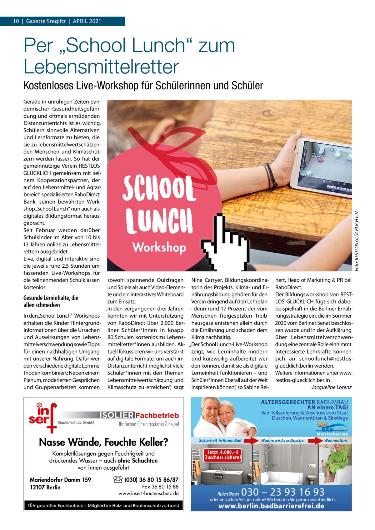 10  |  Gazette Steglitz  |  ApRIL 2021  Per „School Lunch“ zum Lebensmittelretter Gerade in unruhigen Zeiten pandemischer Gesundheitsgefährdung und oftmals ermüdenden Distanzunterrichts ist es wichtig, Schülern sinnvolle Alternativen und Lernformate zu bieten, die sie zu lebensmittelwertschätzenden Menschen und Klimaschützern werden lassen. So hat der gemeinnützige Verein RESTLOS GLÜCKLICH gemeinsam mit seinem Kooperationspartner, der auf den Lebensmittel- und Agrarbereich spezialisierten RaboDirect Bank, seinen bewährten Workshop „School Lunch“ nun auch als digitales Bildungsformat herausgebracht. Seit Februar werden darüber Schulkinder im Alter von 10 bis 13 Jahren online zu Lebensmittelrettern ausgebildet. Live, digital und interaktiv sind die jeweils rund 2,5-Stunden umfassenden Live-Workshops für die teilnehmenden Schulklassen kostenlos.  Gesunde Lerninhalte, die allen schmecken In den „School Lunch“-Workshops erhalten die Kinder Hintergrundinformationen über die Ursachen und Auswirkungen von Lebensmittelverschwendung sowie Tipps für einen nachhaltigen Umgang mit unserer Nahrung. Dafür werden verschiedene digitale Lernmethoden kombiniert: Neben einem plenum, moderierten Gesprächen und Gruppenarbeiten kommen  Foto: RESTLOS GLÜCKLICH e. V.  Kostenloses Live-Workshop für Schülerinnen und Schüler  sowohl spannende Quizfragen Nina Carryer, Bildungskoordinaund Spiele als auch Video-Elemen- torin des projekts. Klima- und Erte und ein interaktives Whiteboard nährungsbildung gehören für den zum Einsatz. Verein dringend auf den Lehrplan „In den vergangenen drei Jahren – denn rund 17 prozent der vom konnten wir mit Unterstützung Menschen freigesetzten Treibvon RaboDirect über 2.000  Ber- hausgase entstehen allein durch liner Schüler*innen in knapp die Ernährung und schaden dem 80 Schulen kostenlos zu Lebens- Klima nachhaltig. mittelretter*innen ausbilden. Ak- „Der School Lunch-Live-Workshop tuell fokussieren wir uns verstärkt zeigt, wie Lerninhalte modern auf digitale Formate, um auch im und kurzweilig aufbereitet werDistanzunterricht möglichst viele den können, damit sie als digitale Schüler*innen mit den Themen Lerneinheit funktionieren – und Lebensmittelwertschätzung und Schüler*innen überall auf der Welt Klimaschutz zu erreichen“, sagt inspirieren können”, so Sabine Rei Nasse Wände, Feuchte Keller? Komplettlösungen gegen Feuchtigkeit und drückendes Wasser – auch ohne Schachten von innen ausgeführt Mariendorfer Damm 159 12107 Berlin  (030) 36 80 15 86/87 Fax 36 80 15 88 www.inserf-bautenschutz.de  TÜV-geprüfter Fachbetrieb – Mitglied im Holz- und Bautenschutzverband  nert, Head of Marketing & pR bei RaboDirect. Der Bildungsworkshop von RESTLOS GLÜCKLICH fügt sich dabei beispielhaft in die Berliner Ernährungsstrategie ein, die im Sommer 2020 vom Berliner Senat beschlossen wurde und in der Aufklärung über Lebensmittelverschwendung eine zentrale Rolle einnimmt. Interessierte Lehrkräfte können sich an schoollunch@restlosgluecklich.berlin wenden. Weitere Informationen unter www. restlos-gluecklich.berlin Jacqueline Lorenz