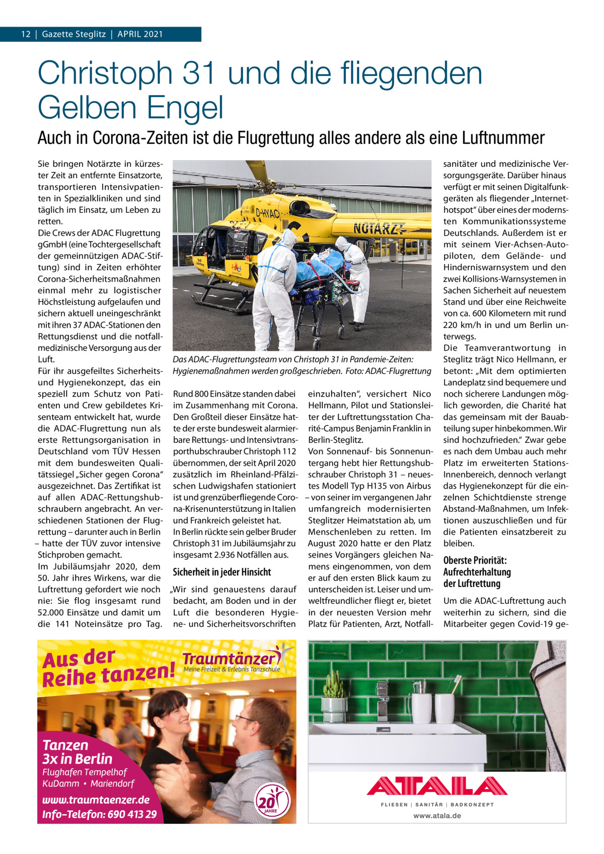 12  |  Gazette Steglitz  |  April 2021  Christoph 31 und die fliegenden Gelben Engel Auch in Corona-Zeiten ist die Flugrettung alles andere als eine Luftnummer Sie bringen Notärzte in kürzester Zeit an entfernte Einsatzorte, transportieren Intensivpatienten in Spezialkliniken und sind täglich im Einsatz, um Leben zu retten. Die Crews der ADAC Flugrettung gGmbH (eine Tochtergesellschaft der gemeinnützigen ADAC-Stiftung) sind in Zeiten erhöhter Corona-Sicherheitsmaßnahmen einmal mehr zu logistischer Höchstleistung aufgelaufen und sichern aktuell uneingeschränkt mit ihren 37 ADAC-Stationen den Rettungsdienst und die notfallmedizinische Versorgung aus der Luft. Das ADAC-Flugrettungsteam von Christoph 31 in Pandemie-Zeiten: Für ihr ausgefeiltes Sicherheits- Hygienemaßnahmen werden großgeschrieben.� Foto: ADAC-Flugrettung und Hygienekonzept, das ein speziell zum Schutz von Pati- Rund 800 Einsätze standen dabei einzuhalten“, versichert Nico enten und Crew gebildetes Kri- im Zusammenhang mit Corona. Hellmann, Pilot und Stationsleisenteam entwickelt hat, wurde Den Großteil dieser Einsätze hat- ter der Luftrettungsstation Chadie ADAC-Flugrettung nun als te der erste bundesweit alarmier- rité-Campus Benjamin Franklin in erste Rettungsorganisation in bare Rettungs- und Intensivtrans- Berlin-Steglitz. Deutschland vom TÜV Hessen porthubschrauber Christoph 112 Von Sonnenauf- bis Sonnenunmit dem bundesweiten Quali- übernommen, der seit April 2020 tergang hebt hier Rettungshubtätssiegel „Sicher gegen Corona“ zusätzlich im Rheinland-Pfälzi- schrauber Christoph 31 – neuesausgezeichnet. Das Zertifikat ist schen Ludwigshafen stationiert tes Modell Typ H135 von Airbus auf allen ADAC-Rettungshub- ist und grenzüberfliegende Coro- – von seiner im vergangenen Jahr schraubern angebracht. An ver- na-Krisenunterstützung in Italien umfangreich modernisierten schiedenen Stationen der Flug- und Frankreich geleistet hat. Steglitzer Heimatstation ab, um rettung – darunter auch in Berlin In Berlin rückte sein gelber Bruder Menschenleben zu retten. Im – hatte der TÜV zuvor intensive Christoph 31 im Jubiläumsjahr zu August 2020 hatte er den Platz Stichproben gemacht. insgesamt 2.936 Notfällen aus. seines Vorgängers gleichen NaIm Jubiläumsjahr 2020, dem mens eingenommen, von dem Sicherheit in jeder Hinsicht er auf den ersten Blick kaum zu 50.  Jahr ihres Wirkens, war die Luftrettung gefordert wie noch „Wir sind genauestens darauf unterscheiden ist. Leiser und umnie: Sie flog insgesamt rund bedacht, am Boden und in der weltfreundlicher fliegt er, bietet 52.000  Einsätze und damit um Luft die besonderen Hygie- in der neuesten Version mehr die 141  Noteinsätze pro Tag. ne- und Sicherheitsvorschriften Platz für Patienten, Arzt, Notfall sanitäter und medizinische Versorgungsgeräte. Darüber hinaus verfügt er mit seinen Digitalfunkgeräten als fliegender „Internethotspot“ über eines der modernsten Kommunikationssysteme Deutschlands. Außerdem ist er mit seinem Vier-Achsen-Autopiloten, dem Gelände- und Hinderniswarnsystem und den zwei Kollisions-Warnsystemen in Sachen Sicherheit auf neuestem Stand und über eine Reichweite von ca. 600 Kilometern mit rund 220  km/h in und um Berlin unterwegs. Die Teamverantwortung in Steglitz trägt Nico Hellmann, er betont: „Mit dem optimierten Landeplatz sind bequemere und noch sicherere Landungen möglich geworden, die Charité hat das gemeinsam mit der Bauabteilung super hinbekommen. Wir sind hochzufrieden.“ Zwar gebe es nach dem Umbau auch mehr Platz im erweiterten Stations-­ Innenbereich, dennoch verlangt das Hygienekonzept für die einzelnen Schichtdienste strenge Abstand-Maßnahmen, um Infektionen auszuschließen und für die Patienten einsatzbereit zu bleiben.  Oberste Priorität: Aufrechterhaltung der Luftrettung Um die ADAC-Luftrettung auch weiterhin zu sichern, sind die Mitarbeiter gegen Covid-19 g