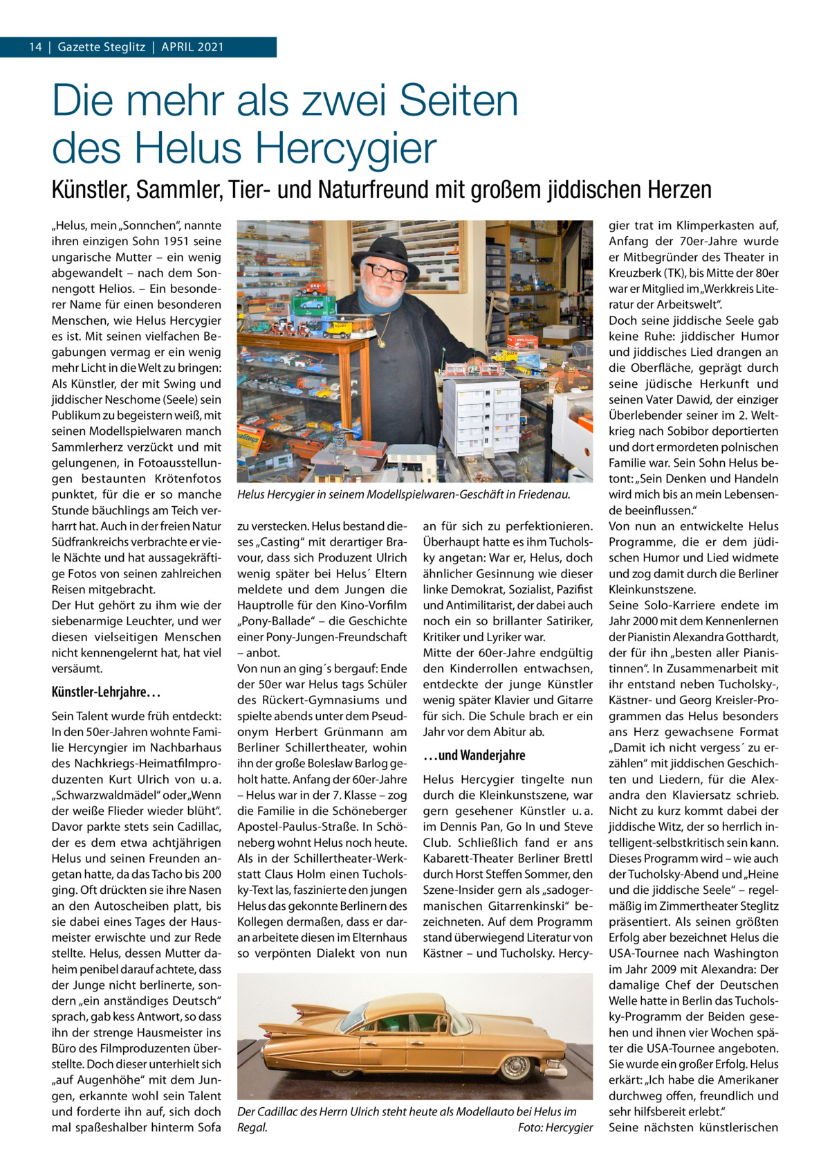 14  |  Gazette Steglitz  |  April 2021  Die mehr als zwei Seiten des Helus Hercygier Künstler, Sammler, Tier- und Naturfreund mit großem jiddischen Herzen „Helus, mein „Sonnchen“, nannte ihren einzigen Sohn 1951 seine ungarische Mutter – ein wenig abgewandelt – nach dem Sonnengott Helios. – Ein besonderer Name für einen besonderen Menschen, wie Helus Hercygier es ist. Mit seinen vielfachen Begabungen vermag er ein wenig mehr Licht in die Welt zu bringen: Als Künstler, der mit Swing und jiddischer Neschome (Seele) sein Publikum zu begeistern weiß, mit seinen Modellspielwaren manch Sammlerherz verzückt und mit gelungenen, in Fotoausstellungen bestaunten Krötenfotos punktet, für die er so manche Stunde bäuchlings am Teich verharrt hat. Auch in der freien Natur Südfrankreichs verbrachte er viele Nächte und hat aussagekräftige Fotos von seinen zahlreichen Reisen mitgebracht. Der Hut gehört zu ihm wie der siebenarmige Leuchter, und wer diesen vielseitigen Menschen nicht kennengelernt hat, hat viel versäumt.  Künstler-Lehrjahre… Sein Talent wurde früh entdeckt: In den 50er-Jahren wohnte Familie Hercyngier im Nachbarhaus des Nachkriegs-Heimatfilmproduzenten Kurt Ulrich von u. a. „Schwarzwaldmädel“ oder „Wenn der weiße Flieder wieder blüht“. Davor parkte stets sein Cadillac, der es dem etwa achtjährigen Helus und seinen Freunden angetan hatte, da das Tacho bis 200 ging. Oft drückten sie ihre Nasen an den Autoscheiben platt, bis sie dabei eines Tages der Hausmeister erwischte und zur Rede stellte. Helus, dessen Mutter daheim penibel darauf achtete, dass der Junge nicht berlinerte, sondern „ein anständiges Deutsch“ sprach, gab kess Antwort, so dass ihn der strenge Hausmeister ins Büro des Filmproduzenten überstellte. Doch dieser unterhielt sich „auf Augenhöhe“ mit dem Jungen, erkannte wohl sein Talent und forderte ihn auf, sich doch mal spaßeshalber hinterm Sofa  Helus Hercygier in seinem Modellspielwaren-Geschäft in Friedenau. zu verstecken. Helus bestand dieses „Casting“ mit derartiger Bravour, dass sich Produzent Ulrich wenig später bei Helus´ Eltern meldete und dem Jungen die Hauptrolle für den Kino-Vorfilm „Pony-Ballade“ – die Geschichte einer Pony-Jungen-Freundschaft – anbot. Von nun an ging´s bergauf: Ende der 50er war Helus tags Schüler des Rückert-Gymnasiums und spielte abends unter dem Pseudonym Herbert Grünmann am Berliner Schillertheater, wohin ihn der große Boleslaw Barlog geholt hatte. Anfang der 60er-Jahre – Helus war in der 7. Klasse – zog die Familie in die Schöneberger Apostel-Paulus-Straße. In Schöneberg wohnt Helus noch heute. Als in der Schillertheater-Werkstatt Claus Holm einen Tucholsky-Text las, faszinierte den jungen Helus das gekonnte Berlinern des Kollegen dermaßen, dass er daran arbeitete diesen im Elternhaus so verpönten Dialekt von nun  an für sich zu perfektionieren. Überhaupt hatte es ihm Tucholsky angetan: War er, Helus, doch ähnlicher Gesinnung wie dieser linke Demokrat, Sozialist, Pazifist und Antimilitarist, der dabei auch noch ein so brillanter Satiriker, Kritiker und Lyriker war. Mitte der 60er-Jahre endgültig den Kinderrollen entwachsen, entdeckte der junge Künstler wenig später Klavier und Gitarre für sich. Die Schule brach er ein Jahr vor dem Abitur ab.  …und Wanderjahre Helus Hercygier tingelte nun durch die Kleinkunstszene, war gern gesehener Künstler u. a. im Dennis Pan, Go In und Steve Club. Schließlich fand er ans Kabarett-Theater Berliner Brettl durch Horst Steffen Sommer, den Szene-Insider gern als „sadogermanischen Gitarrenkinski“ bezeichneten. Auf dem Programm stand überwiegend Literatur von Kästner – und Tucholsky. Hercy Der Cadillac des Herrn Ulrich steht heute als Modellauto bei Helus im Regal.� Foto: Hercygier  gier trat im Klimperkasten auf, Anfang der 70er-Jahre wurde er Mitbegründer des Theater in Kreuzberk (TK), bis Mitte der 80er war er Mitglied im „Werkkreis Literatur der Arbeitswelt“. Doch seine jiddische Seele gab keine Ruhe: jiddischer Humor und jiddisches Lied drangen an die Oberfläche, geprägt durch seine jüdische Herkunft und seinen Vater Dawid, der einziger Überlebender seiner im 2. Weltkrieg nach Sobibor deportierten und dort ermordeten polnischen Familie war. Sein Sohn Helus betont: „Sein Denken und Handeln wird mich bis an mein Lebensende beeinflussen.“ Von nun an entwickelte Helus Programme, die er dem jüdischen Humor und Lied widmete und zog damit durch die Berliner Kleinkunstszene. Seine Solo-Karriere endete im Jahr 2000 mit dem Kennenlernen der Pianistin Alexandra Gotthardt, der für ihn „besten aller Pianistinnen“. In Zusammenarbeit mit ihr entstand neben Tucholsky-, Kästner- und Georg Kreisler-Programmen das Helus besonders ans Herz gewachsene Format „Damit ich nicht ­vergess´ zu erzählen“ mit jiddischen Geschichten und Liedern, für die Alexandra den Klaviersatz schrieb. Nicht zu kurz kommt dabei der jiddische Witz, der so herrlich intelligent-selbstkritisch sein kann. Dieses Programm wird – wie auch der Tucholsky-Abend und „Heine und die jiddische Seele“ – regelmäßig im Zimmertheater Steglitz präsentiert. Als seinen größten Erfolg aber bezeichnet Helus die USA-Tournee nach Washington im Jahr 2009 mit Alexandra: Der damalige Chef der Deutschen Welle hatte in Berlin das Tucholsky-Programm der Beiden gesehen und ihnen vier Wochen später die USA-Tournee angeboten. Sie wurde ein großer Erfolg. Helus erkärt: „Ich habe die Amerikaner durchweg offen, freundlich und sehr hilfsbereit erlebt.“ Seine nächsten künstlerischen